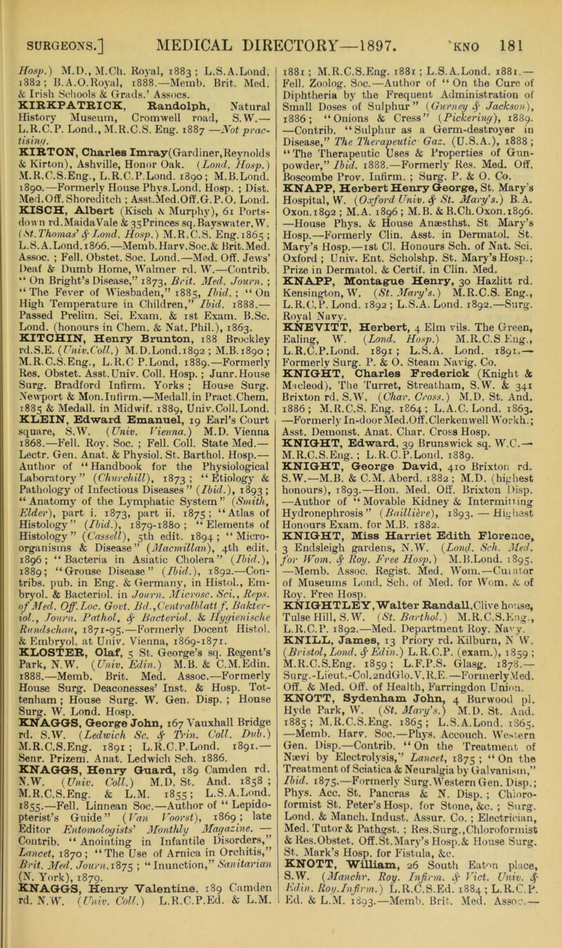 Ho.tp.) M.D., M.Ch. Royal, 1883 ; L.S.A.Lond. 1882; B.A.O.Rojal, 1888.—Meinl). Brit. Med. & Iri.sh Schools & Grads.’ Assocs. KIRKPATRICK, Randolph, Natural History Museum, Cromwell road, S. W.— L. R.C.P. Loud., M.R.C.S. Eng. 1887 —IVot prac- t is inf/. KIRTON, Charles Imray(Gardiner,Reynolds & Kirton), Ashville, Honor Oak. (Land. Hasp.) M. R.C.S.Eng., L.R.C.P.Lond. 1890; M.B.Lond. 1890.—Formerly House Phys.Lond. Hosp. ; Dist. Med.Off. Shoreditch ; Asst.Med.Oft'.G.P.O. Lond. KISCH, Albert (Kisch \ Murph}'), 61 Ports- doun rd.MaidaVale & 35Princes sq.Bayswater, W. {St.Thomas’ Land. Hosji.) M.R.C.S. Eng.1865 ; L. S.A.Lond. 1866.—Memb.Harv.Soc.& Brit.Med. Assoc. ; Fell. Obstet. Soc. Lond.—Med. Off. Jews’ Deaf k- Dumb Home, Walmer rd. W.—Contrib. “ On Bright’s Disease,” 1873, Brit. Med. Jouni. ; “ The Fever of Wiesbaden,” 1885, Ihid. ; “ On High Temperature in Children,” Ibid. 1888.— Passed Prelim. Sci. Exam. & ist Exam. B.Sc. Lond. (honours in Chem. & Nat. Phil.), 1863. KITCHIN, Henry Brunton, 188 Brockley rd.S.E. {Univ.Coll.) M.D.Lond.1892 ; M.B.1890 ; M. R.C.S.Eng., L.R.C P.Lond, 1889.—Formerly Res. Obstet. Asst.Univ. Coll. Hosp.; Junr.House Surg. Bradford Infirm. Yorks ; House Surg. Newport & Mon.Infirm.—Medall.in Pract.Chem. 1885 & Medall. in Midwif. 1889, Univ.Coll. Lond. KLEIN, Edwaid, Emanuel, 19 Earl’s Court square, S.W. {Univ. Vienna.) M.D. Vienna 1868.—Fell. Roy. Soc. ; Fell. Coll. State Med.— Lectr. Gen. Anat. & Physiol. St. Barthol. Hosp.— Author of “Handbook for the Physiological Laboratory” {Churchill), 1873; “Etiology & Pathology of Infectious Diseases” {Ibid.), 1893 ; “ Anatomy of the Lymphatic System ” {Smith, Elder), part i. 1873, part ii. 1875; “Atlas of Histology” {Ibid.), 1879-1880; “Elements of Histology” (Cassell), 5th edit. 1894; “Micro- organisms & Disease” (Macmillan), 4th edit. 1896; “Bacteria in Asiatic Cholera” (Ibid.), 1889; “Grouse Disease” (Ibid.), 1892.—Con- tribs. pub. in Eng. & Germany, in Histol., Em- bryol. & Bacteriol. in Joiirn. Micro.sc. Sci., Reps, of Med. Off.Loc. Govt. Bd. ,Centralhlatt f. Bakter- iol., Jouni. Fathol. Bacteriol. & Ilygienischc Rundschau, 1871-95.—Formerly Docent Histol. & Embryol. at Univ. Vienna, 1869-1871. KLOSTER, Olaf, 5 St. George’s sq. Regent’s Park, N.W. {Univ. Edin.) M.B. & C.M.Edin. 1888.—Memb. Brit. Med. Assoc.—Formerly House Surg. Deaconesses’ Inst. & Hosp. Tot- tenham ; House Surg. W. Gen. Disp. ; House Surg. W. Lond. Hosp. KNAGGS, George John, 167 Vauxhall Bridge rd. S.W. (Ledwich Sc. # Trin. Coll. Dub.) M. R.C.S.Eng. 1891 ; L.R.C.P.Lond. 1891.— Senr. Prizeni. Anat. Ledwich Sch. 1886. KNAGGS, Henry Guard, 189 Camden rd. N. W. (Univ. Coll.) M.D. St. And. 1858; M.R.C.S.Eng. & L.M. 1855; L.S.A.Lond. 1855.—Linnean Soc.—Author of “ Lepido- pterist’s Giiide” {J'an Voorst), 1869; late Editor Entomologists’ lilonthly Mayazine. — Contrib. “ Anointing in Infantile Disorders,” Lancet, 1870; “The Use of Arnica in Orchitis,” Brit. Med. Journ.187^ ; “ Inunction,” Sanitarian (N. York), 1879. KNAGGS, Henry Valentine, 189 Camden rd. N.W. {Univ. Coll.) L.R.C.P.Ed. & L.M. 1881 ; M.R.C.S.Eng. 1881; L.S.A.Lond. 1881.— Fell. Zoolog. Soc.—Author of “ On the Cure of Diphtheria by the Frequent Administration of Small Doses of Sulphur” {Gurney Jackson), 1886; “Onions & Cress” {Pickering), 1889. —Contrib. “Sulphur as a Germ-destroj^er in Disease,” The Therapeutic Gaz. (U.S.A.), 1888; “The Therapeutic Uses & Properties of Gun- powder,” Ibid. 1888.—Formerly Res. Med. Off. Boscombe Prov. Infirm. ; Surg. P. & O. Co. KNAPP, Herbert Henry George, St. Mary’s Hospital, W. {Oxford Univ. St. Mai-y’s.) B.A. Oxon.1892 ; M.A. 1896; M.B. & B.Ch.Oxon. 1896. —House Phys. & House Anaesthst. St Mary’s Hosp.—Formerly Clin. Asst, in Dermatol. St. Mary’s Hosp.—ist Cl. Honours Sch. of Nat. Sci. Oxford ; Univ. Ent. Scholshp. St. Mary’s Hosp.; Prize in Dermatol. & Certif. in Clin. Med. KNAPP, Montague Henry, 30 Hazlitt rd. Kensington, W. {St. Maiy’s.) M.R.C.S.Eng., L.R.C.P. Lond. 1892 ; L.S.A. Lond. 1892.—Surg. Royal Navy. KNEVITT, Herbert, 4 Elm vils. The Green, Ealing, W. {Lond. Hosp.) M.R.C.S F.ng., L. R.C.P.Lond. 1891 ; L.S.A. Lond. 1891.— Formerly Surg. P. & O. Steam Navig. Co. KNIGHT, Charles Frederick (Knight & Macleod), The Turret, Streatham, S.W. & 341 Brixton rd. S.W. {Char. Cross.) M.D. St. And. 1886; M.R.C.S.Eng. 1864; L.A.C. Lond. 1S63. —Formerly In-door Med.Off.Clerkenwell Workh.; Asst. Demonst. Anat. Char. Cross Hosp. KNIGHT, Edward, 39 Brunswick sq. W.C.— M. R.C.S.Eng.; L.R.C.P.Lond. 1889. KNIGHT, George David, 410 Brixton rd. S.W.—M.B. & C.M. Aberd. 1882 ; M.D. (highest honours), 1893.—Hon. Med. Off. Brixton Disp. —Author of “Movable Kidney & Intermitting Hydronephrosis” {Bailliere), 1893. — Highest Honours Exam, for M.B. 1882. KNIGHT, Miss Harriet Edith Florence, 3 Endsleigh gardens, N.W. {Lond. Sch. Med. for IVom. Rof/. Free Ho.^ji.) M.B.Lond. 1895. —Memb. Assoc. Regist. Med. Worn.—Cuiator of Museums Lond. Sch. of Med. for Worn. of Roy. Free Hosp. KNIGHTLEY, Walter Randall.Clive house, Tulse Hill, S.W. (St. Barthol.) M.R.C.S.Eng., L. R.C.P. 1892.—Med. Department Roy. Navy. KNILL, James, 13 Priory rd. Kilburn, N W. {Bristol, Lond. <^Edin.) L.R.C.P. (exam.), 1859 ; M. R.C.S.Eng. 1859; L.F.P.S. Glasg. 1878.— Surg.-Liieut.-Col. 2ndGlo.V.R.E.—Formerly Med. Off. & Med. Off. of Health, h'arringdon Unimi. KNOTT, Sydenham John, 4 Burwood pi. Hyde Park, W. {St. Mary’s.) M.D. St. And. 1885; M.R.C.S.Eng. 1865; L.S.A.Lond. 1865. —Memb. Harv. Soc.—Phys. Accouch. Western Gen. Disp.—Contrib. “ On the Treatment of Naevi by Electrolysis,” Lancet, 1875 5 “ On the Treatment of Sciatica & Neuralgia by Galvanism,” Ibid. 1875.—Formerly Surg.WesternGen. Disp.; Phys. Acc. St. Pancras & N. Disp. ; Chioro- formist St. Peter’s Hosp. for Stone, &c. ; Surg. Lond. & Manch. Indust. Assur. Co. ; Electrician, Med. Tutor & Pathgst. ; Res.Surg.,Chloroformist & Res.Obstet. Off. St.Mary’s Hosp.& House Surg. St. Mark’s Hosp. for P'istula, &c. KNOTT, William, 26 South Eaton place, S.W. {Manchr. Roy. Infirm. Jf- Viet. Univ. 4' Edin. Roy.Infirm.) L.R.C.S.Ed. 1884 ; L.R.C.P. Ed. & L.M. 1893.—Memb. Brit. Med. Assoc.—