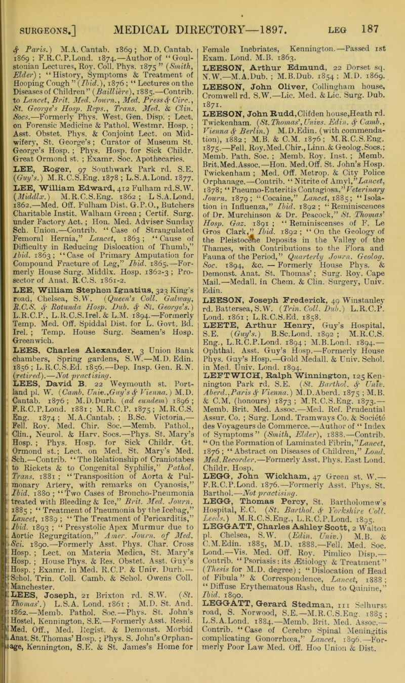 ^ Paris.) M.A. Cantab. 1869; M.D. Cantab. 1869; F.R.C.P.Lond. 1874.—Author of “ Goul- stonian Lectures, Roy. Coll. Phys. 1875 ” {Smith, Elder)', “History, Symptoms & Treatment of Hooping Cough ” {Ibid.), 1876 ; “ Lectures on the Diseases of Children” {Bailliere), 1885.—Contrib. to Lancet, Brit. Med. Journ., Med. Press ^ Circ., St. George's Hosp. Reps., Trans. Med. & Clin. Socs.—Formerly Phys. West. Gen. Disp. ; Lect. on Forensic Medicine & Pathol. Westmr. Hosp. ; Asst. Obstet. Phj'S. & Conjoint Lect. on Mid- wifery, St. George’s ; Curator of Museum St. George’s Hosp. ; Phys. Hosp. for Sick Childr. Great Ormond st. ; Examr. Soc. Apothecaries. LEE, Roger, 97 Southwark Park rd. S.E. {Guy's.) M.R.C.S.Eng. 1878 ; L.S.A.Lond. 1877. LEE, William Edward, 412 Fulham rd.S.W. {Middlx.) M.R.C.S.Eng. 1862; LS.A.Lond. 1862.—Med. Off. P'ulham Dist. G.P.O., Butchers Charitable Instit. Walham Green ; Certif. Surg. under Factory Act. ; Hon. Med. Adviser Sunday Sch. Union.—Contrib. “ Case of Strangulated Femoral Hernia,” Lancet, 1863; “Cause of Difficulty in Reducing Dislocation of Thumb,” Ibid. 1863; “Case of Primary Amputation for Compound Fracture of Leg,” Ibid. 1865.—For- merly House Surg. Middlx. Hosp. 1862-3 ; Pro- sector of Anat. R.C.S. 1861-2. LEE. William Stephen Ignatius, 323 King’s road, Chelsea, S.W. {Queen's Coll. Galway, R.C.S. Rotunda Hosp. Dub. St. George's.) L.R.C.P., L.K.C.S.Irel.& L.M. 1894.—Formerly Temp. Med. Off. Spiddal Dist. for L. Govt. Bd. Irel. ; Temp. House Surg. Seamen’s Hosp. Greenwich. LEES, Charles Alexander, 3 Union Bank chambers. Spring gardens, S.W.—M.D. Edin. 1856; L.R.C.S.Ed. 1856.—Dep. Insp. Gen. R.N, {ret ired). —Hot proot ising. LEES, David B. 22 Weymouth st. Port- land pi. W. {Camb. Univ.,Guy’s Vienna.) M.D. Cantab. 1876; M.D.Durh. {ad eumlein) 1896; F.R.C.P.Lond. 1881; M.R.C.P. 1875; M.R.C.S. Eng. 1874; M. A.Cantab. ; B.Sc. Victoria.— Fell. Roy. Med. Chir. Soc.—Memb. Pathol., Clin., Neurol. & Harv. Socs.—Phys. St. Mary’s Hosp. ; Phys. Hosp. for Sick Childr. Gt. Ormond st.; Lect. on Med. St. Mary’s Med. ■ Sch.—Contrib. “ The Relationship of Craniotabes to Rickets & to Congenital Syphilis,” Pathol. Trans. 1881; “Transposition of Aorta & Pul- monary Artery, with remarks on C3’anosis,” . Ibid. 1880; “Two Cases of Broncho-Pneumonia ’ treated with Bleeding & Ice,” Brit. Med. Journ. 1885; “ Treatment of Pneumonia bj'the Icebag,” . Lancet, 1889 ; “The Treatment of Pericarditis,” Ibid. 1893 ; “ Presystolic Apex Murmur due to Aortic Regurgitation,” Amer. Journ. of Med. '•Sci. 1890.—Formerly Asst. Phys. Char. Cross Hosp. ; Lect. on Materia Medica, St. Marj^’s ’ Hosp. ; House Phys. & Res. Obstet. Asst. Guy’s Hosp. ; Examr. in Med. R.C.P. & Univ. Durh.— JSehol. Trin. Coll. Camb. & Schol. Owens Coll. ‘1 Manchester. CLEES, Joseph, 21 Brixton rd. S.W. {St. Thomas'.) L.S.A. Lond. 1861 ; M.D. St. And. ■1862.—Memb. Pathol. Soc.—Phj'S. St. John’s -Hostel, Kennington, S.E.—Formerly Asst. Resid. eMed. Off., Med. Regist. & Demonst. Morbid L Anat. St.Thomas’ Hosp.; Phj'S. S. John’s Orphan- Jage, Kennington, S.E. & St. James’s Home for Female Inebriates, Kennington.—Passed ist Exam. Lond. M.B. 1863. LEESON, Arthur Edmund, 22 Dorset sq. isr.w.—M.A.Dub. ; M.B.Dub. 1854; M.D. 1869. LEESON, John Oliver, Collinghain house, Cromwell rd. S.W.—Lie. Med. &Lic. Surg. Dub. 1871. LEESON, John Rudd,Clifden house,Heath rd. Twickenham. {St. Thomas', Univs. Edin. Camb., Vienna Berlin.) M.D.Edin. (with commenda- tion), 1882; M.B. & C.M. 1876; M.R.C.S.Eng. 1875.—Hell. Roy.Med.Chir., Linn.& Geolog.Socs.; Memb. Path. Soc. ; Memb. Roy. Inst. ; Merab. Brit. Med.Assoc.—Hon. Med.Off. St. John’s Hosp. rwickenham ; Med. Off. Metrop. & City Police Orphanage.—Contrib. “Nitriteof A.my\,Lancet, 1878; “ Pneumo-Enteritis Contagiosa,” Journ. 1879; “Cocaine,” Lancet, “Isola- tion in Influenza,” Ibid. 1892; “Reminiscences of Dr. Murchinson & Dr. Peacock,” St. Thomas' Hosp. Gaz. 1891 ; “ Reminiscenses of F. Le Gros Clark,” Ibid. 1892 ; “ On the Geology of the PleistocCTe Deposits in the Valley of the Thames, with Contributions to the Flora and Fauna of the Period,” Quarterly Jou.rn. Geolog. Soc. 1894, &c. — Formerly House Phys. & Demonst. Anat. St. Thomas’; Surg. Roj'. Cape Mail.—Medall. in Chem. & Clin. Surgery, Univ. Edin. LEESON, Joseph Frederick, 49 Winstanley rd. Battersea, S.W. {Trin. Coll. Dub.) L.R.C.P. Lond. 1861; L.R.C.S.Ed. 1858. LEETE, Arthur Henry, Guy’s Hospital, S.E. {Guy's.) B.Sc.Lond. 1892 ; M.R.C.S. Eng., L.R.C.P.Lond. 1894; M.B.Lond. 1894.— Ophthal. Asst. Guy’s Hosp.—Formerlj' House Phys. Guy’s Hosp.—Gold Medall. & Univ. Schol. in Med. Univ. Lond. 1894. LEFTWICH, Ralph Winnington, 125 Ken- nington Park rd. S.E. {St. Barthol. Untv. Aberd.,Paris Vienna.) M.D.Aberd. 1875 ; M.B. & C.M. (honours) 1873 ; M.R.C.S.Eng. 1873.—- Memb. Brit. Med. Assoc.—Med. Ref. Prudential Assur. Co. ; Surg. Lond. Tramways Co. & Societe des V’oj'ageurs de Commerce.—Author of “ Index of Symptoms” {Smith, Elder), 1888.—Contrib. “ On the Formation of Laminated Fibrin, 1876 ; “ Abstract on Diseases of Children,” Load. Med.Recorder.—Formerly Asst. Phys. East Lond. Childr. Hosp. LEGG, John Wickham, 47 Green st. \\.— F.R.C.P.Lond. 1876.—Formerly Asst. Phys. St. Barthol. —Hot practising. LEGG, Thomas Percy, St. Bartholomews Hospital, E.C. {St. Barthol. Yorkshire Coll. Leeds.) M.R.C.S.Eng., L.R.C.P.Lond. 1895. LEGG ATT, Charles Ashley Scott, 2 Walto:i pi. Chelsea, S.W. {Edin. Univ.) M.B. & C.M.Edin. 1885, M.D. 1888.—Fell. Med. Soc. Lond.—Vis. Med. Off. Roy. Pimlico Disp.— Contrib. “ P.soriasis: its Etiology & Treatment” {Thesis iov M.D. degree); “Dislocation of Head of Fibula” & Correspondence, Lancet, 1888; “Diffuse Erythematous Rash, due to Quinine,” Ibid. 1890. LEGG ATT, Gerard Stedman, m Selhurst road, S. Norwood, S.E.—M.R.C.S.Eng. 1885 ; L.S.A.Lond. 1884.—Memb. Brit. Med. Assoc.— Contrib. “ Case of Cerebro Spinal ^Meningitis complicating Gonorrhoea,” Lancet, 1896.—For- merly Poor Law Med. Off. Hoo Union & Dist.