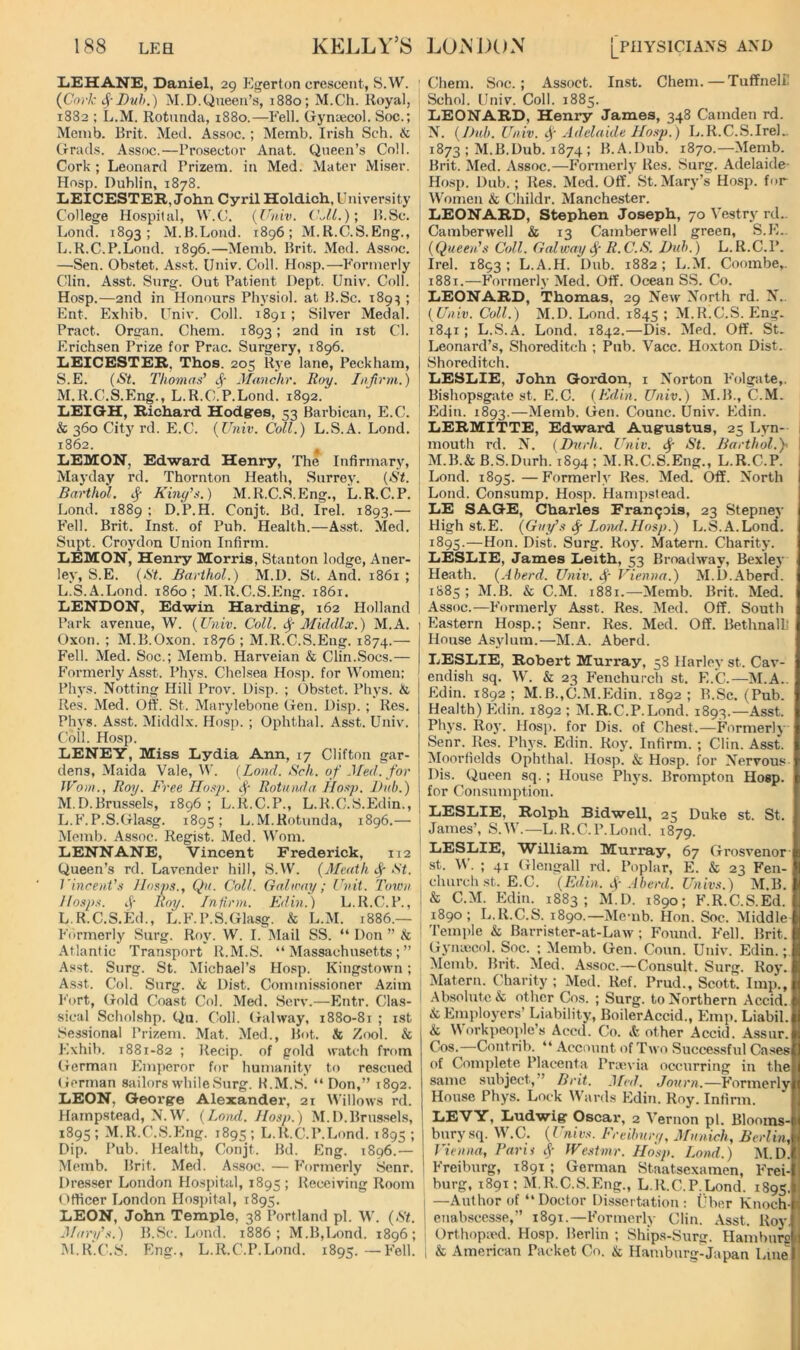 XiEHANE, Daniel, 29 Ei^erton crescent, S.W. (^Cork Duh.) M.D.Queen’s, 1880; M.Ch. Royal, 1882 ; L.M. Rotunda, 1880.—Fell. Gyntecol. Soc.; Meinb. Brit. Med. Assoc.; Memb. Irish Sch. & trrads. Assoc.—Prosector Anat. Queen’s Coll. Cork ; Leonard Prizem. in Med. Mater Miser. Hosp. Dublin, 1878. LiEICESTEH, John Cyril Holdich, University College Hospital, W.C. {Univ. (kll.); B.Sc. Lond. 1893; M.B.Lond. 1896; M.R.C.S.Eng., L. R.C.P.Lond. 1896.—Memb. Brit. Med. Assoc. —Sen. Obstet. Asst. IJniv. Coll. Hosp.—Formerly Clin. Asst. Snrg. Out Patient Dept. Univ. Coll. Hosp.—2nd in Honours Pln'siol. at B.Sc. 189^ ; Ent. Exbib. Univ. Coll. 1891 ; Silver Medal. Pract. Organ. Chem. 1893; 2nd in ist Cl. Erichsen Prize for Prac. Surgery, 1896. LEICESTER, Thos. 205 Rye lane, Peckham, S.E. (St. Thomas’ Jfa.nchr. Roy. Infirm.) M. R.C.S.Eng., L.R.C.P.Lond. 1892. LEIGH, Richard Hodges, 53 Barbican, E.C. & 360 City rd. E.C. (Univ. Coll.) L.S.A. Lond. 1862. ^ LEMON, Edward Henry, The Infirmary, Mayday rd. Thornton Heath, Surrey. (St. Barthol. ij- Kiny’s.) M.R.C.S.Eng., L.R.C.P. Lond. 1889 : D.P.H. Conjt. Bd. Irel. 1893.— Fell. Brit. Inst, of Pub. Health.—As.st. Med. Supt. Croydon Union Infirm. LEMON, Henry Morris, Stanton lodge, Aner- ley, S.E. (St. Barthol.) M.D. St. And. 1861 ; L. S.A.Lond. i860; M.R.C.S.Eng. 1861. LENDON, Edwin Harding, 162 Holland Park avenue, W. (Univ. Coll. ^ Middlx.) M.A. Oxon. ; M.B.Oxon. 1876; M.R.C.S.Eng. 1874.— Fell. Med. Soc.; Memb. Harveian & Clin.Socs.— Formerly Asst. Pbys. Chelsea Hosp. for Women: Pbys. Netting Hili Prov. Disp. ; Obstet. Pbys. & Res. Med. Oii’. St. Marylebone Gen. Di.sp. ; Res. Pbys. Asst. Middlx. Hosp. ; Ophtbal. Asst. Univ. Coll. Hosp. LENEY, Miss Lydia Ann, 17 Clifton gar- dens, Maida Vale, W. (Lond. Sch. of Jfed. for Worn., Roy. Free Ho.^p. tj- Rotunda Hosp. Dub.) M. D.Brussels, 1896 ; L.R.C.P., L.R.C.S.Edin., L. F. P.S.Gla.sg. 189s; L.M.Rotunda, 1896.— Memb. Assoc. Regist. Med. Worn. LENNANE, Vincent Frederick, 112 Queen’s rd. Lavender hill, S.W. (Meath c|- St. Vincent’s JIosp.s., Qu. Coll. Galtray; Unit. Town Hasps. A' Roy. Infirm. Edin.) L.R.C.P., L R.C.S.Ed., L.F.P.S.Glasg. & L.M. 1886.— Formerly Surg. Rf>y. W. I. Mail SS. “ Don ” & Atlantic Transport R.M.S. “Massachusetts;” Asst. Surg. St. Michael’s Hosp. Kingstown; A.sst. Col. Surg. & Dist. Commissioner Azim Fort, Gold Coast Col. Med. Serv.^—Entr. Clas- sical Scbolshp. Qu. Coll. Galway, 1880-81 ; ist Sessional Prizem. Mat. Med., Bot. & Z(X)1. & Exhib. 1881-82 ; Recip. of gold watch from (.rerman Emperor for humanity to rescued (ierman Sailors while Snrg. H.M.S. “Don,” 1892. LEON, George Alexander, 21 ^^’illows rd. Hampstead, N.W. (Land. Hasp.) M.D.Brus.sels, 1895 ; M.R.C.S.Eng. 1895 ; L.R.C.P.Lond. 1895 ; Dip. Pub. Health, Conjt. Bd. Eng. 1896.— Memb. Brit. Med. Assoc. — Formerly Senr. Dre.sser London Hospital, 1895 ; Receiving Room Ofticer London Hospital, 1895. LEON, John Temple, 38 Portland pi. W. (St. Jfary’s.) B.Sc. Lond. 1886; M.B,Lond. 1896; M. R.C.S. Eng., L.R.C.P.Lond. 1895. —^Fell. Chem. Soc.; Assoct. Inst. Chem.—Tuffneli! Schol. Univ. Coll. 1885. LEONARD, Henry James, 348 Camden rd. N. (l)uh. Univ. if Adelaide Hasp. ) L.R.C.S.IreL 1873 ; M.B.Dub. 1874 ; B.A.Dub. 1870.—Memb. Brit. Med. Assoc.—P'ormeidy Res. Surg. Adelaide- Hosp. Dub.; Res. Med. Off.' St. Mary’s Hosp. for Women & Childr. Manchester. LEONARD, Stephen Joseph, 70 Vestry rd.. Camberwell & 13 Camberwell green, S.E.. (Queen’s Coll. Galway f R. C.S. Dub.) L. R.C.P. Irel. 1893 ; L.A.H. Dub. 1882; L.M. Coombe,. 1881.—P’orrnerly Med. Off. Ocean SS. Co. LEONARD, Thomas, 29 New North rd. N.. (Univ. Coll.) M.D. Lond. 1845 ; M.R.C.S. Ping. 1841; L.S.A. Lond. 1842.—Dis. Med. Off. St. Leonard’s, Shoreditch ; Pub. Vacc. Hoxton Dist. Shoreditch. LESLIE, John Gordon. i Norton P'olgate,. Bishopsgate st. E.C. (Edin. Univ.) M.B., C.M. Pldin. 1893.—Memb. Gen. Counc. Univ. Edin. LERMITTE, Edward Augustus, 25 Lyn- 1 mouth rd. N. (Dvrh. Univ. St. Barthol.)- I M.B.& B.S.Durh. 1S94 ; M.R.C.S.Eng., L.R.C.P. Lond. 1895. —Formerly Res. Med. Off. North Lond. Consump. Hosp. Hampstead. LE SAGE, Charles Francois, 23 Stepney High st.E. (Guy’s (f Load.Hosp.) L.S.A.Lond. 1895.—Hon. Dist. Surg. Ro}'. Matern. Charity. LESLIE, James Leith, 53 Broadway, Bexlej' Heath. (Aberd. Univ. f Vienna.) M.D.Aberd. 1885 ; M.B. & C.M. 1881.—-Memb. Brit. Med. Assoc.—P'ormerly Asst. Res. Med. Off. South Eastern Hosp.; Senr. Res. Med. Off. Bethnall! House Asylum.—M.A. Aberd. LESLIE, Robert Murray, 58 Harley st. Cav- endish sq. W. & 23 P'enchurch st. E.C.—M.A.. Pldin. 1892 ; M.B.,C.M.Edin. 1892 ; B.Sc. (Pub. Health) Pldin. 1892 ; M.R.C.P.Lond. 1893.—Asst. Pbys. Roy. Hosp. for Dis. of Chest.—Formerl} Senr. Res. Phys. Edin. Roy. Infirm. ; Clin. Asst. IMoorfields Ophthal. Hosp. & Hosp. for Nervous Dis. Queen sq.; House Phj's. Brompton Hosp. for Consumption. LESLIE, Rolph Bidwell, 25 Duke st. St. James’, S.W.—L.R.C.P.Lond. 1879. LESLIE, William Murray, 67 Grosvenor' st. IV. ; 41 Glengall rd. Poplar, E. & 23 Fen- church .st. E.C. (Edin. Aberd. Univs.) M.B. & C.M. Pldin. 1883; M.D. 1890; F.R.C.S.Ed. 1890; L.R.C.S. 1890.—Memb. Hon. Soc. Middle Temi)le & Barrister-at-Laiv ; Found. Fell. Brit. Gyiuecol. Soc. ; Memb. Gen. Conn. Univ. Edin.; Memb. Brit. Med. Assoc.—Consult. Surg. Roy. Matern. Charity; Med. Ref. Prud., Scott. Imp., .Absolute & other Cos. ; Surg. to Northern Accid. &; Employers’ Liability, Boiler Accid., Pimp. Liabil. & Workpeople’s Acvd. Co. & other Accid. A.ssur. Cos.—Contrib. “ .Account of Two Successful Cases of Complete Placenta Pranua occurring in the same subject,” Brit. Med. Jonrn.—P'ormerly House Phys. Lock Wards Edin. Roy. Infirm. LEVY, Ludwig Oscar, 2 A'ernon pi. Blooms- bury sq. W’.C. (Univs. Ereibury. Munich, Berlin, Vienna, Baris f IVestmr. Hosp. Lond.) M.D. Freiburg, 1891 ; German Staatsexamen, P'rei- burg, 1891: M.R.C.S.Eng., L.R.C.P.Lond. 1895. ; —Author of “Doctor Dissertation : Uber Enoch- i enab.scesse,” 1891.—p'ormerly Clin. Asst. Roy. I Orthopied. Ho.sp. Berlin ; Ships-Surg. Hamburs 1 & American Packet Co. & Hambnrg-Japan Line