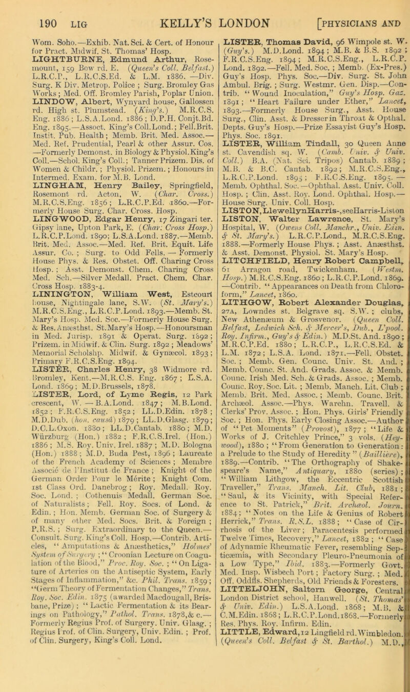 Soho.—Exhib. Nat. Sci. & Cert, of Honour for Pmct. Midwif. St. Thomas’ Hosp. lilGHTBURNE, Edmund Arthur, Rose- mount, 159 Bom- rcl. E. (Queen’s Coll. Belfast.) L. R.C.P., L.R.C.S.Ed. & L.M. 1886. —Div. Surg. K Dir. Metrop. Police ; Surg. Bromley Gas Works ; Med. Off. Bromley Parish, Poplar Union. LINDOW, Albert, Wyn}'ard house, Gallossen rd. High st. Plumstead. (Kinr/’s.) M.R.C.S. Eng. 1886 ; L.S.A.Lond. 1886 ; D.P.H. Conjt.Bd. Eng. 1895.—Assoct. King’s Coll.Loud.; Fell.Brit. Instit. Pub. Health; Memb. Brit. Med. Assoc.— Med. Ref. Prudential, Pearl & other Assur. Cos. —Formerly Demonst. in Biology & Physiol.King’s Coll.—Schol. King’s Coll.; Tanner Prizem. Dis. of IVomen & Childr. ; Physiol. Prizem.; Honours in Intermed. Exam. forM.B. Lond. EINGHAM, Heni’y Bailey, Springfield, Rosemont rd. Acton, W. (Char. Cross.) M. R.C.S.Eng. 1856; L.R.C.P.Ed. i860.—For- merly House Sui’g. Char. Cross. Hosp. LINGWOOD, Edgar Henry, 17 Zingari ter. Gipsy lane, Upton Park, E. (Char: Cross Hosp.) L. R.'C.P.Lond. 1890; L.S.A.Lond. 1887.—Memb. Brit. Med. Assoc.—Med. Ref. Brit. Equit. Life Assur. Co. ; Surg. to Odd Fells. —■ Formerly House Pliys. & Res. Obstet. Off. Charing Cross Hosp. ; Asst. Demonst. Cliem. Charing Cross Med. Sell.—Silver Medall. Pract. Chem. Char. Cross Hosp. 1883-4. LiININGTON, William West, Estcourt I'.ouse, Nightingale lane, S.W. (St. Mary’s.) M. R.C.S.Eng., L.R.C.P.Lond. 1893.—Memb. St. .Mary’s Hos]i. Med. Soc.—Formerly House Surg. & Res.Aiuesthst. St.Mary’s Hosp.—Honoursman in Med. Jurisp. 1891 & Operat. Surg. 1&92; Prizem. in Midwif. & Clin. Surg. 1892 ; Meadows’ .Memorial Scholshp. MidM'if. & Gynaicol. 1893; Primary F.R.C.S.Eng. 1894. liISTEE, Charles Henry, 38 Widmore rd. Bromley, Kent.—M.R.C.S. Eng. 1867 ; L.S.A. Lond. 1869; M.D.Brussels, 1878. LiISTEE., Lord, of Lyme Regis, 12 Park crescent, W. —B.A.Lond. 1847; M.B.Lond. 1852 ; F.R.C.S.Eng. 1852 ; LL.D.Edin. 1878 ; M.D.Dub. (hoii. causd) i8yg; LL.D.Glasg. 1879; D.C.L.Oxon. 1880; LL.D.Cantab. 1880; M.D. Wurzburg (Hon.) 1882 ; PdR.C.S.Irel. (Hon.) 1886 ; M.S. Roy. Univ. Irel. 1887 ; M.D. Bologna (Hon.) 1888; M.D. Buda Pest, 1896; Laureate of the French Academy of Sciences ; Membre Associe de ITiistitut de !>ance ; Knight of the German Order Pour le Mdrite ; Knight Com. ist Class Ord. Danebrog; Ro}l Medall. Roy. Soc. Lond. ; Cothenuis Medall. German Soc. of Naturalists; Fell. Boy. Socs. of Lond. & Ediii.; Hon. Dlemb. German Soc. of Surgery & of many other Med. Socs. Brit, k Foreign ; P.R.vS. ; Surg. Extraordinary to the Queen.— (’onsult. Surg. King’s Coll. Hosp.—Contrib. Arti- cles, “Amputations & Anaesthetics,” Holmes’ Sj/.stem ofSun/tri/ ; “ Croonian Lecture on Coagu- lation of the Blood,” Proc. Hoy. Soc. ; “ On Liga- ture of Arteries on the Antiseptic System, Early Stages of Inflammation,” &c. Phil. Trans. 1859; “(ierm Theory of P'ermentation Changes,” Trans. Ray. Soc. Edin. 1875 (aivarded Macdougall, Bris- bane, Prize); “ Lactic Fermentation & its Bear- ings on Pathology,” Pathol. Trans. 1878,& c.— Formerly Regius Prof, of Surgery. Univ. Glasg. ; Itegius I rof. of Clin. Surgery, Univ. Edin. ; Prof, of Clin. Surgery, King’s Coll. Lond. LISTER, Thomas David, 96 Wimpole st. W. (Guy’s.) M.D.Lond. 1894; M.B. & B.S. 1892 ; F.R.C.S.Eng. 1894; M.R.C.S.Eng., L.R.C.P. Lond. 1892.—Fell. Med. Soc. ; Memb. (Ex-Pres.) Guy’s Hosp. Phys. Soc.—Div. Surg. St. John Ambul. Brig. ; Surg. Westmr. Gen. Disp.—Con- trib. “ Wound Inoculation,” Guy's Hosp. Gaz. 1891; “Heart Failure under Ether,” Lancet^ 1893.—Formerly House Surg., Asst. House Surg., Clin. Asst, k Dresser in Throat k Opthal. Depts. Guy’s Hosp.—Prize Essa}'ist Guy’s Hosp. Phys. Soc. 1891. LISTER, WiUiam TindaU, 30 Queen Anne st. Cavendish sq. W. (Camb. I niv. Univ. Coll.) B.A. (Nat. Sci. Tripos) Cantab. 1889 ; M.B. & B.C. Cant-ab. 1892; M.R.C.S.Eng., L. R.C.P.Lond. 1893; F.R.C.S.Eng. 1895.— Memb. Ojihthal. Soc.—Ophtlial. Asst. Univ. Coll. Hosp. ; Clin. Asst. Roy. Lond. Ophthal. Hosp.— House Surg. Univ. Coll. Hosp. LISTON, LleweUynHarris-,seeHarris-Liston LISTON, Walter La-wrence, St. Mary’s Hospital, W. (Owens Coll. Manchr., Univ. Edin. # St. Mary’s.) L.R.C.P.Lond., M.R.C.S.Eng. 1888. —Formerly House Phys. ; Asst. Anaesthst. & Asst. Demonst. Physiol. St. Mary’s Hosp. LITCHFIELD, Henry Robert Campbell, 61 Arragon road, Twickenham. (n'estm. Hosp.) M.R.C.S.Eng. i860; L.R.C.P.Lond. 1869. —Contrib. “ Appearances on Death from Chloro- form,” Lancet, i860. LITHGOW, Robert Alexander Dong-las, 27A, Lowndes st. Belgrave sq. S.A\'. ; clubs. New Athenseum & Grosvenor. (Queen Coll. Belfast, Ledwich Sch. f Mercer’s, Hub., L’pool. Roy. Infirm., Guy’s Edin.) M.D.St. And. 1890 ; M. R.C.P.Ed. 1880; L.R.C.P., L.R.C.S.Fld. & L.M. 1872; L.S.A. Lond. 1871.—^F'eH. Obstet. Soc. ; Memb. Gen. Counc. Univ. St. And. ; Memb. Counc. St. And. Grads. Assoc. & Memb. Counc. Irish Med. Sch. & Grads. Assoc. ; Memb. Counc. Roy. Soc. Lit. ; Memb. Manch. Lit. Club ; Memb. Brit. Med. Assoc.; Memb. Counc. Brit. Archyeol. Assoc.—Phys. M’arehn. Travell. k Clerks’ Prov. Assoc. ; Hon. Phys. Girls’ Friendly Soc. ; Hon. Phys. Early Closing Assoc.—Author of “Pet Moments” (Provost), 1877; “Life k IVorks of J. Critchley Prince,” 3 vols. (Hay- wood), 1880 ; “F'rom Generation to Generation: a Prelude to the Study of Heredity ” (Bailliere)y 1889. —Contrib. “The Orthography of Shake- speare’s Name,” Antiquary, 1880 (series); “M'illiam Lithgoiv, the Eccentric Scottish Traveller,” Trans. Manch. Lit. Club, 1881 ; “Saul, k its Vicinity, with Special Refer- ence to St. Patrick,” Brit. Arclupol. Jonrn. 1884; “Notes on the Life k Genius of Robert Herrick,” rra?i.s. R.S.L. 1888; “Case of Cir- rhosis of the Liver; Paracentesis performed Twelve Timc.s, Recovery,” Lancet, 1882 ; “ C’ase of Adynamic Rheumatic Fever, resembling Sep- ticyemia, -with Secondary Pleuro-Pneumonia of a Low Type,” Ibid. 1883.—F'ormerly Go-vt. Med. Insp. M'isbech Port; F’actory Surg. ; (Med. Off. Oddfls. Shepherds, Old F'riends k Foresters. LITTELJOHN, Saltern George, Central London District school, Han well. (St. Thomas’ Sf Univ. Edin.) L.S.A.Lond. 1868; M.B. k C.M.Ijdin. 1868; L.R.(.>.P.Lond. 1868.—Forjuerly Res. Phys. Roy. Infirm. Edin. LITTLE, Ed-ward,i2 Lingfield rd.'Wimbledon. (Queen’s Coll. Belfast St. Barthol.) M.D.,