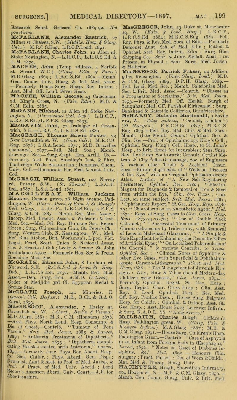 Research Schol. Grocers’ Co. 1889-92.—Not ■practi.iinff. McFARLANE, Alexander Rastrick, 27 Milner st. Chelsea, S.W. {Middlx. Hasp. ^ Glasy. Utiiv.) M.R.C.S.Eng., L.R.C.P.Lond. 1891. McFARLiANE, Charles John, 12 Allen rd. Stoke Newington, N.—L.R.C.P., L.R.C.S.Ed. & L. M. 1879. MACFEE, John (Temp, address, 4 Norfolk st. Strand, W.C.) {Glasy., Edin. ^ Paris.) M. D.Glasg. 1865 ; L.R.C.S.Ed. 1865.—Memb. Gen. Counc. Univ. Glasg. & Brit. Med. Assoc. —Formerly House Surg. Glasg. Roy. Infirm. ; Asst. Med. Off. Lond. Fever Hosp. MACFEE, William George, 43 Caledonian rd. King’s Cross, N. {Univ. Edin.) M.B. & G.M. Edin. 1885. McGANN, Michael, 12 Allen rd. Stoke New- ington, N. {Carmichael Coll. Pub.) L.R.C.P., L.R.C.S.Ed.,iL.F.P.S. Glasg. 1893. MacGAVIN, John, 72 Trafalgar rd. Green- wich, S.E.—L.R.C.P., L.R.C.S.Ed. 1880. MacGEAGH, Thomas Edwin Foster, 23 New Cavendish st. W. {Univ. Coll.) M.R.C.S. Eng. 1878; L.S.A.Lond. 1877; M.D. Bruxelles (honours), . 1877.—I’eH. Med. Soc. ; Memb. Lar5-ngol. Soc.—Surg.-Capt. Hon. Artill. Co.— F’ormerly Asst. Phys. Smedley’s Inst. & Phys. Tunbridge Wells Sanatorium ; Demonst. Chem. Univ. Coll.—Honours in For. Med. & Anat. Univ. Coll. McGEAGH, William Stuart, 100 Norroy rd. Putney, S.W. {St. Thomas’.) L.R.C.P. Irel. 1887; L.S.A.Lond. 1891. MACGILVRAY, WiUiam Jackson Hooker, Canaan grove, 18 Elgin avenue, Pad- dington, W. {Univs. Aherd. Edin. ^ St.Munyo's Coll. Glasy.) L.R.C.P., L.R.C.S.Ed., L.F.P.S. Glasg. & L.M. 1885.—Memb. Brit. Med. Assoc. ; Incorp. Med. Practit. Assoc. & Willesden & Dist. Med. Soc.—Med. Off. Roy. Humane Soc. Kensal Green ; Surg. Chippenham Club, St. Peter’s Pk. ; Surg. Western Club, N. Kensington, W. ; Med. Ref. Blue Ribbon, Brit. Workman’s, L’pool Viet. Legal, Pearl, Scott. Union & National Assur. Cos. & Hearts of Oak ; Lectr. & Examr. St. John Ambulance Assoc.—Formerly Hon. Sec. & Treas. Rochdale Med. Soc. McGEATH, Edmond John, 8 Lunham rd. Norwood, S.E. {R.C.S.Irel. ^ Jervis St. Hosp. Pub.) L.R.C.S.Irel. 1857.—Memb. Brit. Med. Assoc.—Dep. Surg.-Gen. A.M.D. {retired).— Order of Medjidie 3rd Cl. Egyptian Medal & Bronze Star. McGrath Joseph, 140 Minories, E. {Queen’s Coll. Belfast.) M.B., B.Ch. & B.A.O. Royal, 1893. MacGREGOF, Alexander, 7 Harley st. Cavendish sq. W. {Aberd., Berlin ^ Vienna.) M.D.Aberd. 1885 ; M.B., C.M. (Honours) 1878. —^Asst. Phys. North Lond. Hosp. Consump. & Dis. of Chest.—Contrib. “ Tumour of Pons Varolii,” Brit. Jfed. Journ. 1885 & Lancet, *889; “ Antito.xin Treatment of Diphtheria,” Brit. Med. Journ. 1895; “Diphtheria compli- cating Measles treated with Antitoxin,” Lancet, ^^95'—Formerly Junr. Phys. Roy. Aberd. Hosp. for Sick Childr. ; Phys. Aberd. Gen. Disp. ; Demonst. Anat.A A.sst. to Prof, of Med. Jurisp. A Prof, of Pract. of Med. Univ. Aberd. ; Lord Rector’s Assessor, Aberd. Univ. Court.—J.P. for Aberdeenshire. MacGREGOR, John, 23 Duke st. Manchester sq. W. {Edin. Loud. Hosp.) L.R.C.P., L.R.C.S.Ed. 1884: M.R.C.S.Eng. 1885.—Fell. Roy. Phys. & Roy.Med. Socs. of Edin.—Formerly Demonst. Anat. Sch. of Med. Edin.; Pathol. & Ophthal. Asst. Ro}'. Infirm. Edin. ; Surg. Glen Shipping Co.—Senr. & Junr. Medall. Anat. ; ist Prizem. m Physiol. ; Senr. Surg., Med. Jurisp. & Medicine. MacGREGOR, Patrick Fraser, 24 Addison gdns. Kensington. {Univ. Glasy., Lond.) M.B. & C.M. Glasg. 1889; D.P.H. Glasg. 1889.— Fell. Lond. Med. Soc. ; Memb. Caledonian Med. Soc. & Brit. Med. Assoc.—Contrib. “Cheese as a Propagator of Scarlatina,” Brit. Med. Journ. 1893.—Formerly Med. Off. Health Burgh of Sanquhar; Med. Off. Parish of Kirkconnel; Surg. Bankhead & Gateside Collieries, Dumfriesshire. McHARDY, Malcolm Macdonald, 5 Savile row, W. {Teley. address, “Oculist, London.”) {St. Georye’s.) F.R.C.S.Ed. 1877 ; M.R.C.S. Eng. 1873.—Fell. Roy. Med. Chir. & Med. Socs.; Memb. (late Memb. Counc.) Ophthal. Soc. & Clin. Soc.—Prof, of Ophthalmology King’s Coll.; Ophthal. Surg. King’s Coll. Hosp., to St. John’s Hosp., to Brit. Home for Incurables ; Senr. Surg. Roy. Eye Hosp. Southwark; Consult. Oculist Me- trop. & City Police Orphanage, Soc. of Engineers & various other Trade & Accident Insur. Socs.—Editor of 4th edit, of “ Wells on Diseases of the Eye,” with an Original Ophthalmoscopic Atlas. Author of “A New Self-Registering Perimeter,” Ophthal. Rev. 1882 ; “ Electro- Magnet for Diagnosis & Removal of Iron & Steel from within the Eye,” Clm. Soc. Trans. ; Clin. Lect. on same subject, Brit. Med. Journ. 1881 ; “ Ophthalmic Report,” St. Geo. Hosp. Reps. 1878- 79 ; “ Chloroform as an Anaesthetic Ag&nt,” Lbid. 1874 ; Reps, of Surg. Cases to Char. Cross. Hosp. Reps. 1873-74-75-76 ; “ Case of Double Black Cataract;” “Successful Treatment of Primary Chronic Glaucoma by Iridectomy, with Removal of Lens in Malignant Glaucoma ; ” “A Simple & Safe Expedient for Enhancing the Cosmetic Effect of Artificial Eyes ; On Localized Tuberculosis of the Choroid ; ” & various Contribs. to Trans. Ophthal. Soc. ; “Clinical Notes of Syphilitic & other Eye Cases, with Superficial & Ophthalmo- scopic Chromo-Lithographs,” Illustrated Med. News, 1888 ; “ The Management of Juvenile Eye- sight ; W'hy, How & When should Modern-day Children wear Glasses,” Clin. Journ. 1894.— Formerly Ophthal. Regist. St. Geo. Hosp. ; Surg. Regist. Char. Cross Hosp. ; Clin. Asst. Roy. S. Lond. Ophthal. Hosp. ; Res. Med. Off. Roy. Pimlico Disp. ; House Surg. Belgrave Hosp. for Cluldr. ; Ophthal. & Orthop. Asst. St. Geo. Hosp. ; Asst. House Surg. Leicester Infirm., &Surg. N.A.D.L. SS. “ Kong Sverre.” McILRAITH, Charles Hugh, Children’s Hosp. Paddington green, W. {Glasy. Univ. cf Western Infirm.) M.A.Gla.sg. 1887; M.B. & C.M.Glasg. 1891.—House Surg. Children’s Hosp. Paddington Green.—Contrib. “ Case of Asphyxia in an Infant from Foreign Body in (Esophagus,” Lancet, 1892 ; “ Notes on Cases of Diabetes In- sipidus, &c.” Ibid. 1892. — Honours Clin. Surgery ; Pract. Pathol. ; Dis. of Wom.&Childr.; Mat. Med. &. Therap. Glasg. Univ. MACINTYRE, Hugh, Shoreditch Infirmarj', 204 Hoxton st. N.—M.B. & C.M. Glasg. 1890.— Memb. Gen. Counc. Glasg. Univ. & Brit. Med.