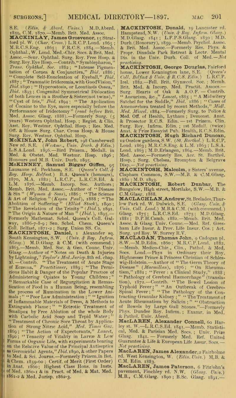 S.E. {Ellin. ^ Aherd. Univt<.) M.D.Aberd. 1859, C.M. 1870.—Memb. Brit. Med. Assoc. MACKINliAY, Janies Grosvenor, 15 Strat- ford pi. W. {Char. Cm«.) L.K.C.P.Lond. 1865 ; M.R.C.S.Eng. 1865; F.R.C.S. 1884.—Memb. Ophthal., W. Lond. Med.-Chir. Socs. &Brit. Med. Assoc.—Senr. Ophthal. Surg. Roy. Free Hosp. <fc Surg.Roy.Eye Hosp.—Contrib.** Symblepharon,” Trans. Ophthal. Soc. 1882; “Intense Pigmen- tation of Cornea & Conjunctiva,” Ibid. 1886; “Complete Self-Enucleation of Eyeball,” //uW. 1887 ; “ Traumatic Irideremia,with GoodVision,” Ibid.i8go ; “ Hyperostosis, or Leontiasis Ossea,” Ibid. 1893 1 Congenital Symmetrical Dislocation of both Leiues in a Brother &Sister(not twins),” “Cyst of Iris,” Ibid. 1894; “The Application of Cocaine to the Eye, more especially before the Performance of Iridectomy” {read before Brit. Med. Assoc. Glasg. 1888).—Formerly Surg. (5 years) M estern Ophthal. Hosp. ; Regist. & Clin. Asst. Roy. Westmr. Ophthal. Hosp. ; Res. Med. Otl. & House Surg. Char. Cross Hosp. & House Surg. Roy. Westmr. Ophthal. Hosp. McKINLiAY, John Robert, 198 Camberwell New rd. S.E. {IFestmr., Univ. I)urh. Edin.) L.S.A.Lond. 1896.—Bird Prizem., Medall. in Med. & Ohstet. Med. Westmr. Hosp. 1896 ; Honours 2nd M.B. Univ. Dnrh. 1895. McKinney, Samuel Biergar G-iflfen, 95 Lausanne rd. Peckbam, S.E. {Queen's Coll. ^ Eoy. Hosp. Belfast.) B.A. Queen’s (honours), 1870, M.A. 1882; L.R.C.P., L.R.C.S.Ed. & L.M. 1876.—Memb. Incorp. Soc. Authors; Memb. Brit. Med. Assoc.—Author of “ Disease & Sin ” ( Wyman ^ Sons), 1886 ; “ The Science & Art of Religion ” Paul), 1888; “The Abolition of Suffering ” {Elliot Stock), 1890 ; “The Revelation of the Trinity ” (//u'cZ.), 1891. “ The Origin L Nature of Man ” {Ibid.), 1895.— Formerly Mathemat. Schol. Queen’s Coll. Gal- way, 1886-7-8-9; Sen. Schol. Chem. Queen’s Coll. Belfast, 1871-2 ; Surg. Union SS. Co. MACKINTOSH, Daniel, 1 Alexander sq. South Kensington, S.W. (Univ. ^ Roy. Infirm. Glasy.) M.D.Glasg. & C.M. (with commend.) 1863.—Memb. Med. Soc. & Gen. Counc. Univ. Glasg.—Author of “Notes on Death & Injuries by Lightning,” Taylor's Med. Jurisp.8th ed. chap, xl. —Contrib. “ The Treatment of Acute Stage of Eczema,” Practitioner, 1889; “The Perni- cious Habit & Danger of the Popular Practice of Administering Opiates to Young Children;” “ Remarkable Case of Regurgitation & Remas- tication of Food in a Human Being, resembling the process of Rumination in the Lower Ani- mals ; ” “ Poor Law Administration ; ” “ Ignition of Inflammable Materials of Dress, & Methods to Extinguish Flame ; ” “ Ectrotic Treatment of Smallpox by Free Ablution of the whole Body with Carbolic Acid Soap and Tepid Water;” “ Treatment of Chronic Sore Throat by Applica- tion of Strong Nitric Acid,” Med. Times Gaz. 1869; “The Action of Expectorants,” Lancet, 1890; “Tenacitj^ of Vitality in Larvae h Low Forms of Organic Life, with experiments bearing on the Relative Value of the Principal Antiseptics as Germicidal Agents,”/iif/. 1890, & other Papers to Med. & Sci. Journs.—Formerly Prizem.in Bot. & Chem. 1859-60 ; Certif. of Merit (First Order) in Anat. i860; Highest Class Hons, in Insts. t of Med. 1860-1 & in Pract. of Med. & Mat. Med. ^ ; 1861-2 & Med. Jurisp. 1862-3. MACKINTOSH, Donald, 19 Lancaster rd. Hampstead, N.W. {Univ. Roy. Infrm. Glasy.) M.D.Glasg. 1841; L.F’.P.S.Glasg. 1830; M.D. Durh.(Honorary), 1859.—Memb. Psychol. Assoc. & Brit. Med. Assoc.—Formerly Res. Phys. & Propr. Dinsdale Park Retreat & Lectr. Mental Dis. in the Univ. Durh. Coll, of Med.—Not practisivy. MACKINTOSH, George Douglas, P'airford honse. Lower Kenniiigton lane, S.Fl (Queen's Coll. Belfast Univ. | R. C.S. Edin.) L. R.C.P. Irel. 1882.—Fell. Brit. Gynaecol. Soc. ; Memb. Brit. Med. & Incorp. Med. Practit. Assocs.— Surg. Hearts of Oak & A.O.F. — Contrib. “ Aneurism, &c.,” Lancet, 1885 ; “ A Midwifery Satchel for the Saddle,” Ibid. 1886 ; “Cases of Amenorrhoea treated by recent Methods,” Midi. Med. Miscel. 1884.—Formerly Surg. to Police & Med. Off. of Health, Lytham ; Demonst. Anat. & Prosector R.C.S. Edin. — rst Prizem. Clin. Surg. Roy. Infirm. Edin. ; ist Medall. (twice) Anat. & Prize Essayist Pub. Health, R.C.S.Edin. MACKINTOSH, Hugh Richard Duncan, 12 Onslow gardens, S.W. {St. Barihol.) L.R.C.P. Lond. 1863 ; M.R.C.S.Eng. & L.M. 1863 ; L.S.A. Lond. 1863 ; M.D.Erlangen, 1864.—Memb. Brit. Med. Assoc.—Formerly Res. Acc. St. Barthol. Hosp. ; Surg. Chelsea, Brompton & Belgrave Disp. —Not practising. MACKINTOSH, Malcolm, 2 Sisters' avenue, Clapham Common, S.W.—M.B. R, C.M.Glasg. 1880 ; M.D. 1893. I MACKINTOSH, Robert Dunbar, The Bungalow, High street, Mortlake, S.W.—M.B. & C.M.Glasg. 1888. M ACL ACHE AN, Andre w, St. Brelades, Thur- low Park rd. W. Dulwich, S.E. {Glasg. Univ. Univ. Coll. Lond.) M.B.&C.M. (withcommend.) Gla.sg. 1875; L.R.C.S.Ed. 1875; M.D.Glasg. 1881 ; D.P.H.Camb. 1882.—Memb. Brit. Med. Assoc. & Glasg. Univ. Counc.—Med. Ref. Gres- ham Life Insur. & Prov. Life Insur. Cos. ; Act. Surg. 3rd Roy. W. Surrey R.V. MACLAGAN, Thomas John, 9 Cadogan pi. S.W.—M.D.Edin. i860; M.R.C.P.Lond. 1882. —Memb. Medico-Chir., Clin., Pathol. & Med. Socs. Lond.—Phys in Ordinary their Roy. Highnesses Prince & Princess Christian of Schles- wig-Holstein.—Author of “ The Germ Theory of Disease” {Macmillan), 1876; “On Rheuma- tism,” 1881; “Fever: a Clinical Study,” 1888; “ Pathology of Cerebral Haemorrhage” (transla- tion), 1872.—Contrib. “The Boivel Lesion of Typhoid Fever;” “An Outbreak of Cerebro- spinal Fever; ” “ The Pathology of the Con- tracting Granular Kidney ; ” “ The Treatment of Acute Rheumatism by Salicin ; ” “ Obstruction of Bowels by Large Gall Stones.”—Formerly Phys. Dundee Roy. Infirm. ; Examr. in Med'. & Pathol. Univ. Aberd. MacLAREN, Alexander Connell, 60 Har- ley st. M.—L.R.C.S.Ed. 1841.—Memb. Statisti- cal, Med. & Parisian Med. Socs. ; Univ. Prize (xlasg. 1841. — Formerly Med. Ref. United (xuarantee & Life & European Life As.sur. Soes.— Not practising. MacLAREN, James Alexander,2 Fairholme rd. West Kensington, W. {Edin. Univ.) M.B. & C.M. Edin. 1883. MacLAREN, James Paterson, 6 Fitz’ohn’s pavement, Finchley rd. N.W. {Glasg. Univ.) M.B., C.M.Glasg. 1890; B.Sc. Glasg. 1891.—