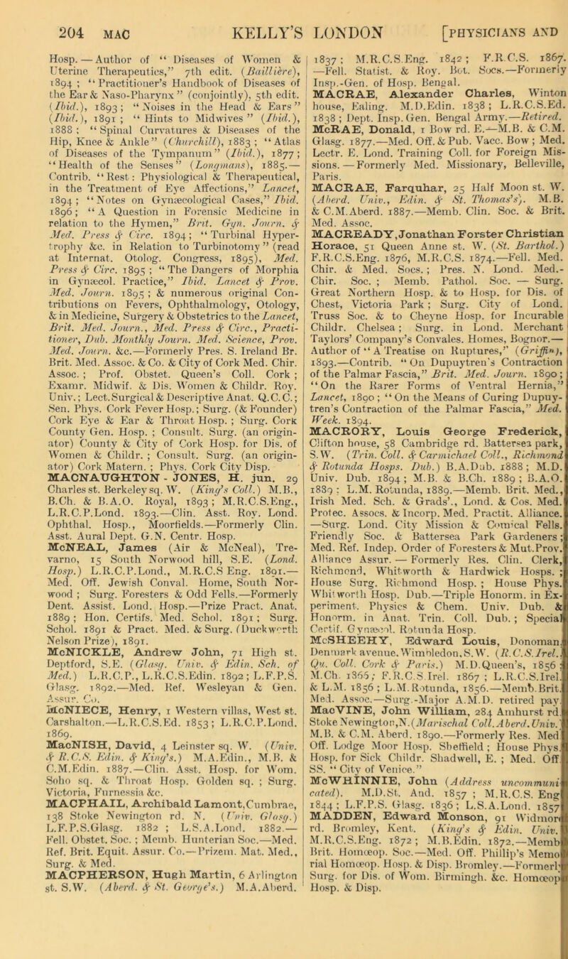 Hosp. — Author of “ Diseases of Women & Uterine Therapeutics,” 7th edit, (liailliere), 1894; “Practitioner’s Handbook of Diseases of the Ear& Naso-Pharynx ” (conjointly), 5th edit. {Ihid.), 1893; “Noises in the Head & Ears” {Ihi(L), 1891; “Hints to Midwives” {Ibid.), 1888 ; “ Spinal Curvatures & Diseases of the Hip, Knee & Ankle” {Churchill), 1883 ; “Atlas of Diseases of the Tympanum” {Ibid.), 1877; “Health of the Senses” {Longmans), 1885.— Contrib. “Rest: Physiological & Therapeutical, in the Treatment of Eye Affections,” Lancet, 1894; “Notes on Gryntecological Cases,”//nVf. 1896; “ A Question in Forensic Medicine in relation to the Hymen,” Brit. Gyn. Jnurn. <y lied. Press Circ. 1894; “ Turbinal Hyper- trophy &c. in Relation to Turbinotomy ” (read at Internat. Otolog. Congress, 1895), 3Ied. Press Circ. 1895 ; “The Dangers of Morphia in Gynaecol. Practice,” Ibid. Lancet ^ Prov. Med. Joiirn. 1895 ; & numerous original Con- tributions on Fevers, Ophthalmology, Otology, & in Medicine, Surgery & Obstetrics to the Lancet, Brit. Med: Journ., Med. Press ^ Circ., Practi- tioner, Dub. Monthly Journ. Med. Science, Prov. Med. Journ. &c.—Formerly Pres. S. Ireland Br. Brit. Med. A.ssoc. & Co. & City of Cork Med. Chir. Assoc. ; Prof. Obstet. Queen’s Coll. Cork ; Jlxamr. Midwif. & Dis. M'omen & Childr. Roy. Univ.; Lect.Surgical& Descriptive Anat. Q.C. C.; Sen. Phys. Cork Fever Hosp.; Surg. (& b'ounder) Cork Eye & Ear & Throat Hosp. ; Surg. Cork County Gen. Hosp. ; Consult. Surg. (an origin- ator) County & City of Cork Hosp. for Dis. of Women & Childr. ; Consult. Surg. (an origin- ator) Cork Matern. ; Phys. Cork City Disp. MACNATJGHTON - JONES, H. jun. 29 Charlesst. Berkeleysq. W. {King’s Coll.) M.B., B. Ch. & B.A.O. Royal, 1893; M.R.C.S.Eng., L.R.C.P.Lond. 1893.—Clin. Asst. Roy. Lond. Ophthal. Ho.sp., Moorfields.—Formerly Clin. Asst. Aural Dept. G.N. Centr. Hosp. McNEAIi, James (Air & McNeal), Tre- varno, 15 South Norwood hill, S.E. {Lond. Hosp.) L.R.C.P.Lond., M.R.C.S Eng. 1891.— Med. Off. Jewish Conval. Horae, South Nor- wood ; Surg. F^oresters & Odd F'ells.—Formerly Dent. Assist. Lond. Hosp.—Prize Pract. Anat. 1889; Hon. Certifs. Med. Schol. 1891; Surg. Schol. 1891 & Pract. Med. & Surg. (Duckw'^rth Nelson Prize), 1891. McNICKLE, Andrew John, 71 High st. Deptford, S.E. (Glasif. Univ. ^ Edin. Sch. of Med.) L.R.C.P., L.ILC.S.Edin. 1892; L.F.P.S. Gla.sg. 1892.—Med. Ref. Wesleyan & (ien. Assur. Co. McNIECE, Henry, i Western villas. West st. Carshalton.—’L.R.C.S.Ed. 1853; L.R.C.P.Lond. 1869. MacNISH, David, 4 Leinster sq. W. {Univ. if R.C.S. Edin. King’s.) M.A.Edin., M.B. h C. M.Edin. 1887.—Clin. Asst. Hosp. for Worn. Soho sq. & Throat Hosp. Golden sq. ; Surg. Victoria, Furnessia &c. MACPHAIL, Archibald Lament,Cumbrae, 138 Stoke Newington rd. N. {T’niv. Glasg.) L.F.P.S.GIa.sg. 1882 ; L.S.A.Lond. 1882.— Fell. Obstet. Soc. ; Meinb. Hunterian Soc.—Med. Ref. Brit. Equit. Assur. Co.—Prizeni. Mat. Med., Surg. k, Med. MACPHERSON, Hugh Martin, 6 Arlington st. S.W. {Aherd, if St. George’s.) M.A.Aberd. 1837: M.R.C.S.Eng. 1842; F.R.C.S. 1867. —Fell. Statist. & Roy. Bot. S<jcs.—Formerly In.s]).-Gen. of Hosp. Bengal. MACRAE, Alexander Charles, Winton house, Ealing. M.D.Edin. 1838 ; L.R.C.S.Ed. 1838 ; Dept. Insp. Gen. Bengal Army.—Retired. McRAE, Donald, i Bow rd. E.—M.B. & C.M. Glasg. 1877.—Med. Off. & Pub. Vacc. Bow; Med. Lectr. E. Loud. Training Coll, for Foreign Mis- sions. — Formerly Med. Missionary, Belleville, Paris. MACRAE, Farquhar, 25 Half Moon st. W. {Aberd. Univ., Edin. St. Thomas’s). M.B. & C.M.Aberd. 1887.—Memb. Clin. Soc. & Brit. Med. Assoc. MACREADY, Jonathan Forster Christian Horace, 51 Queen Anne st. W. {St. Barthol.) F.R.C.S.Eng. 1876, M.R.C.S. 1874.—Fell. Med. Chir. & Med. Socs. ; Pres. N. Lond. Med.- Chir. Soc. ; Memb. Pathol. Soc. — Surg. Great Northei’n Hosp. & to Hosp. for Dis. of Chest, Victoria Park; Surg. City of Lond. Truss Soc. & to Cheyne Hosp. for Incurable i Childr. Chelsea; Surg. in Lond. Merchant I Taylors’ Company’s Convales. Homes, Bognor.— 1 Author of “ A Treatise on Ruptures,’’ {Griffin), 1893.—Contrib. “ On Dupuytren's Contraction of the Palmar Fascia,” Brit. Med. Journ. 1890; “On the Rarer Forms of Ventral Hernia,” Lancet, 1800 ; “ On the Means of Curing Dupuy- tren’s Contraction of the Palmar Phscia,” Aled. Week. 1S94. MACRORY, Louis George Frederick, Clifton house, 58 Cambridge rd. Battersea park, S.W. {Trin. Coll. (^Carmichael Coll., Richmond (^■Rotunda Hosps. Dub.) B.A.Dub. 1888; M.D. Univ. Dub. 1894; M.B. k B.Ch. 1889; B.A.O. 1889: L.M. Rotunda, 1889.—Memb. Brit. Med., Irish Med. Sch. & Grads’., Lond. & Cos. Med. Protec. Assocs. & Incorp. Med. Practit. Alliance. —Surg. Lond. City Mission & C'>m’cal Fells. Friendly Soc. & Battersea Park Gai’deners; Med. Ref. Indep. Order of Foresters & Mut.Prov. Alliance Assur. — Formerly Res. Clin. Clerk, Richmond. Whitworth & Hardwdek Hosps. ; House Stirg. Richmond Hosp. ; House Phys. W'hit worth Hosp. Dub.—Triple Honorm. in Ex- periment. Physics & Chem. Univ. Dub. & Honorm. in Anat. Trin. Coll. Dub. ; Special Certif. Gynae«>ol. Rotunda Hosp. MeSHEEHY, Edward Louis, Donoman, Denmark avenue. Wimbledon.S. W. {R. C.S.Irel. j Ou. Coll. Cork dr Paris.) M.D.Queen’s, 1856 ; M.Ch. i36.5; F.R.C.S,Irel. 1867; L.R.C.S.Irel. & L.M. 1856; L.M.Rotunda, 1856.—Memb.Brit. Med. Assoc.—Surg.-Major A.M.D. retired pay. MaeVINE, John William, 284 Amhurst rd. Stoke Newington,N.(Coll. Aberd.Univ.] M.B. & C.M. .Aberd. 1890.—F’ormerly Res. Aled Off. Lodge Moor Hosp. Sbeffield ; House Phys. Hosp. for Sick Childr. Shadwell, E. ; Med. Off. SS. “ City of Venice.” BJcW^HINNIE, John {Address uncommuni cated). M.D.St. And. 1857 ; M.R.C.S. Eng 1844; L.F.P.S. Glasg. 1836; L.S.A.Lond. 1857 MADDEN, Edward Monson, 91 Widmon rd. Bromley, Kent. {King’s ^ Edin. Univ. M.R.C.S.Eng. 1872 ; M.B.Edin. 1872.—Memb Brit. Homoeop. Soc.—Med. Off. Phillip’s Memo rial Homoeop. Hosp. & Disp. Bromley.—Former!' Surg. for Dis. of W’om. Birmingh. &c. Homccop Hosp. & Disp.