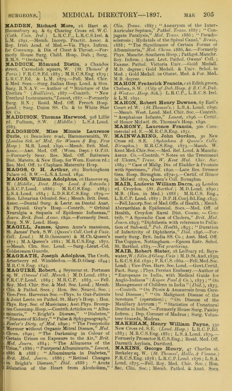 MADDEN, Richard More, i6 Hart st. Bloomsbury stj. & 63 Charing Cross rd. W.C. {Cath. Univ. Irel.) L.R.C.P., L.R.C.S.Irel. & L.M. 1891.—Merab. Incorp. Practit. Assoc. & Roy. Irish Acad, of Med.—Vis. Phys. Infirm, for Consurap. & Dis. of Chest & Throat.—For- merly House Surg. Child. Hosp. Dub. ; Surg. R.M.S. “ Orotava.” MADDICK, Edmund Distin, 2 Chandos street, Cavendish square, W. {St. Thomas’ ^ Paris.) F.R.C.S.Ed. 1883 ; M.R.C.S.Eng. 1879; L.R.C.P.Ed. & L.M. 1879.—Fell. Med. Chir. & Med. Socs.—Surg. Italian Hosp. Lond. & Hon. Surg. R.N.A.V. — Author of “Stricture of the Urethra” {Bailliere), 1887.—Coutrib. “New Urethral Instruments,1887.—Formerly Surg. R.N. ; Resid. Med. Off. French Hosp. Lond. ; Surg. Union SS. Co. & to White Star SS. Co. MADDISON, Thomas Harwood, 308 Lillie rd. Fulham, S.W. (Middlx.) L.S.A.Lond. 1883. MADGSHON, Miss Minnie Laurence Curie, II Beauclerc nad, Hammersmith, W. {London Sch. o f Med. for Women Poy, Free Hosp.) M.B. Lond. 1890.—Memb. Brit. Med. Assoc.—Asst. Med. Off. (Worn. Dept.) G.P.O. —Formerly Senr. Res. Med. Off. Battersea Dist. Matern. & New Hosp. for Worn. Euston rd.; Res. Med. Off. to Clapham Maternity Hosp. MAGGS, O. H. Arthur, 165 Buckingham Palace rd. S.W.—L.S.A.Lond. 1892. MAGGS, WiUiam Adolphus, 16 Hanover sq. W. {Middlx., Dent. Hosp. Lond. ^ Rotunda.) L.R.C.P.Lond. 1886; M.R.C.S.Eng. 1885; L. S.A.Lond. 1884 ; L.D.S.R.C.S.Eng. 1879.— Hon. Librarian Odontol. Soc.; Memb. Brit. Dent. Assoc.—Dental Surg. & Lectr. on Dental Anat. & Physiol. Guy’s Hosp.—Contrib. “ Orbital Neuralgia a Sequela of Epidemic Influenza,” Journ. Brit. Dent. Assoc. 1890.—Formerly Dent. : Surg. N.W. Lond. Hosp. MAGILiD, James, Queen Anne’s mansions, ' St. James’ Park, S.W. {Queen’s Coll.CorkUniv. Coll. Lond.) M.D.(honours) & M.Ch.Queen’s 1871; M.A.Queen’s 1881 ; M.R.C.S.Eng. 1871. —Memb. Clin. Soc. Lond.—Surg.-Lieut.-Col. Coldstream Guards. 1 MAGRATH, Joseph Adolphus, The Croft, Arterberry rd. Wimbledon.—M.D.Glasg. 1844; M. R.C.S.Eng. 1845. ! MAGUIRE, Robert, 4 Seymour st. Portman f sq. W'. {Owens’ Coll. Manch.) M.D.Lond. 1882 ; 3 F.R.C.P.Lond. 1889; M.R.C.P. 1883. — Fell. I Roy. Med. Chir. Soc. & Med. Soc. Lond. ; Memb. Clin. & Pathol. Socs. ; Hon. Sec. Neurol. Soc. ; Vice-Pres. Harveian Soc.—Phys. to Out-Patients & Joint Lectr. on Pathol. St. Mary’s Hosp. ; Hon. Phys. Roy. Soc. of Musicians; Asst.Phys. Bromp- tonConsump.Hosp.—Contrib.Articles on “ Albu- minuria,” “Bright’s Disease,” “Diabetes,” ■ “ Diseases of Kidney,” “ Pulse & Sphygmograph,” Fowler’s Dicty. of Med. 1890; “The Presystolic Murmur without Organic Mitral Disease,” Med. •Chron. 1890; “The Darkening in Colour of < Certain Urines on Exposure to the Air,” Brit. Med. Journ. 1884; “ The Albumens of the Urine,” 1886; “PuerperalAlbuminuria,”Zancef, i886 & 1888; “Albuminuria in Diabetes,” Brit. Med. Journ. 1886; “Retinal Changes in Bright’s Disease,” Lbid. 1888 ; “ Acute Dilatation of the Heart from Alcoholism,” Clin. Trans. 1887; “ Aneury.sm of the Inter- Auricular Septum,” Pathol. Trans. 1887 ; “ Con- jugate Paralysis,” 3Led. Trans. 1886 ; “ Pseudo- sclerosis ; Hydatids of the Spinal Canal,” Brain, 1888; “The Significance of Certain P'orms of Albuminuria,” Med. Chron. 1886, &c.—Formerly Phys. Manclir. Southern Hosp.; Pathgst.Manchr. Roj'. Infirm. ; Asst. Lect. Pathol. Owens’ Coll. ; Examr. Pathol. Victoria Univ.—Gold Medall. M.D. degree; Gold Medall. & Univ. Schol. in Med. ; Gold Medall. iirObstet. Med. & P’or. Med. M.B. decree. MAHON, Frederick Francis, 116 Edith grove, Chelsea, S.W. (City of Duh.Hosp. R.C.S.Duh. if Westnrr. Ho.-<p. Sch.) L.R.C.P., L.K.C.S. Irel. & L.M. 1891. MAHON, Robert Henry Downes, 67 Earl’s Court rd.W. {St. Thomas’s.) L.S. A. Lond. 1890. —Memb. West. Lond. Med. Chir. Soc.—Contrib. “Acephalous Infants,” Lancet, 1896. — Certif. of Honor Midwif. St. Thomas’s Hosp. 1890. MAHONY, Laurence Francis, 300 Com- mercial rd. E.—M.R.C.S.Eng. 1851. MAINWARING, John Gordon, 30 New Cross rd. S.E. {Sydenham f Queen’s Colls. Birmghm.) M.R.C.S.Eng. 1873.—Memb. W. Kent Med.Chir.Soc.—Med. Ref. Lond. & Manchr. Assur. Co.—Contrib. “ Notes on the Treatment of Ulcers,” Trans. W. Kent 31ed. Chir. Soc. 1889 ; “ Case of Malig. Dis. of Bladder & Prostate with Specimen,” Ibicl. 1890.—Late Res. Dresser Gen. Hosp. Birmghm. 1872-3.—Certif. of Honor in Midwif. 1870, Queen’s Coll. Birmghm. MAIR, Ludovic William Darra, 49 London rd. Croydon. {St. Barthol.) M.D.Lond. 1890; M.B. (Hon. in Med.) 1888 ; M.R.C.S. Eng., L.R.C.P. Lond. 1887 ; D.P.H.Conj.Bd.Eng. 1893. —Fell.Incorp.Soc. of Med.Offs, of Health.; Memb. Abernethian & Plpidemiol. Socs.—Med. Off. of Health, Croydon Rural Dist. Counc. — Con- trib. “ A Sporadic Case of Cholera,” Brit. Med. Journ. “Diphtheria with reference to Pollu- tion of Sub-soil,” Pub. Health, 1895 ; “ Duration of Infectivity of Diphtheria,” Ibid. 1896.—For- merly Surg. Brit. India SS. Co.; Asst. Med. Off. The Coppice, Nottingham.—Epsom Entr. Schol. St. Barthol. 1883.—Not practising. MAIR, Robert Slater, 28 Ledbury rd. Bays- wAter,W.{Edin.fGla.sg. Univ ) M.D.St. And.1850; L.R.C.S.Ed.1850; F.R.C.S.1862.—Fell.Med.Soc. Lond. ; Vice-Pres. Harv. Soc.Lond.—Govt.Certif. Fact. Surg. ; Phys. Persian Embassy.—Author of “Europeans in India, with Medical Guide for Anglo-Indians” {Kegan Paul f Co.), 1873 ; “ On Management of Children in India ” {Ibid.), 1875. —Contrib. “ On Ptosis & Amaurosis from Cere- bral Disease;” “On Malignant Disease of the Scrotum” (operation); “On Disease of the Maxillary Antrum ; ” “Statistics of Unnatural Deaths in India.”—Formerly House Surg. Paisley Infirm. ; Dep. Coroner of Madras ; Surg. Voluii- teer Guards, Madras. MAKEHAM, Henry William Payne, 330 New Cross rd. S.E. {Lond. Hosp.) L.R.C.P.Ed 1883; M.R.C.S.Eng. 1881; L.S.A.Lond. 1879.— Formerly Prosector R.C.S.Eng.; Resid. Med. Off. Darenth Asylum, Dartford. MAKINS, Georgre Henry, 47 Charles st. Berkelej'sq. W. {St. Thomas’, Halle, f Vienna.) F.R.C.S.Eng. 1878 ; L.R.C.P.Lond. 1876; L.S. A. Lond. 1875.—Fell. Roy. Med. Chir. Soc. ; Hon. Sec. Clin. Soc. ; Memb. Pathol, k Anat. Socs.