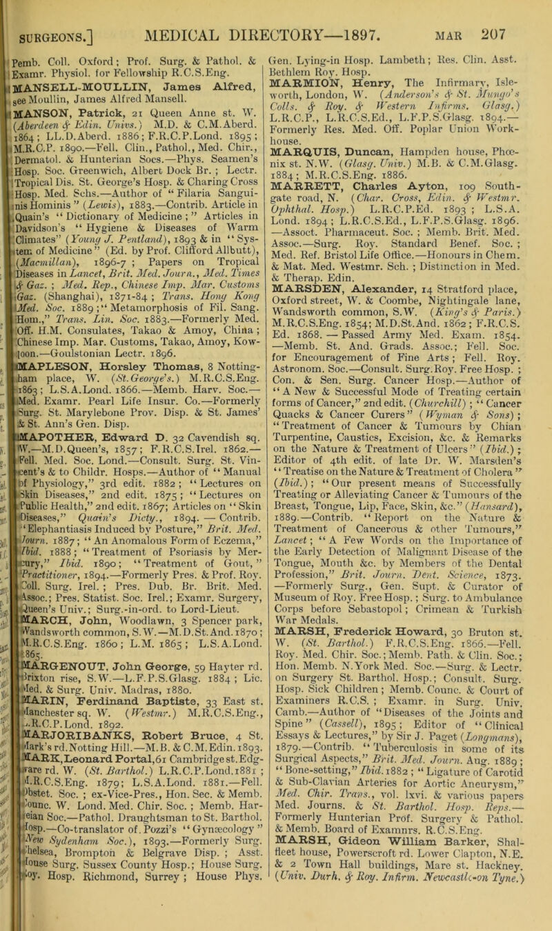 Pemb. Coll. Oxford; Prof. Surg. & Pathol. & lExamr. Ph}'siol. for Fellowship R.C.S.Eng. iMANSELiIi-MOULLIN, James Alfred, ,geeMoullin, James Alfred Mansell. MANSON, Patrick, 21 Queen Anne st. W. (Aberdeen Edin. Univs.) M.D. & C.M.Aberd. 1864; LL.D.Aberd. 1886; F.R.C.P.Lond. 1895; iM.R.C.P. i8go.—Fell. Clin., Pathol., Med. Chir., .Dermatol. & Hunterian Socs.—Phys. Seamen’s ;Hosp. Soc. Greenwich, Albert Dock Br. ; Lectr. !Tropical Dis. St. George’s Hosp. & Charing Cross ;Hosp. Med. Schs.—Author of “ Filaria Sangui- inisHominis” (Lewis), 1883.—Contrib. Article in .Quain’s “ Dictionary of Medicine ; ” Articles in Davidson’s “ Hygiene & Diseases of Warm Climates” (Young J. Pentland), 1893 ^ ** ttem of Medicine ” (Ed. by Prof. Clifford Allbutt), (Macmillan), 1896-7 ; Papers on Tropical [Diseases in Lancet, Brit. Med. Journ., Med. Times Gaz. ; Med. Rep., Chinese Imp. Mar. Customs \Gaz. (Shanghai), 1S71-84 ; Trans. Hong Kong \Med. Roc. 1889 Metamorphosis of F’il. Sang. Horn.,” Trans. Lin. Soc. 1883.—Formerly Med. Off. H.M. Consulates, Takao & Amoy, China ; Chinese Imp. Mar. Customs. Takao, Amoy, Kow- ■loon.—Goulstonian Lectr. 1896. APLESON, Horsley Thomas, 8 Notting- ham place, W. (St.George’s.) M.R.C.S.Eng. 1863; L.S.A.Lond. 1866.—Memb. Harv. Soc.— •Med. Examr. Pearl Life Insur. Co.—Formerly •Surg. St. Marylebone Prov. Disp. & St. James’ & St. Ann’s Gen. Disp. APOTHER, Edward D. 32 Cavendish sq. •VV.—M.D.Queen’s, 1857; F.R.C.S.Irel. 1862.— Fell. Med. Soc. Lond.—Consult. Surg. St. Vin- ent’s & to Childr. Hosps.—Author of “Manual bf Physiology,” 3rd edit. 1882 ; “ Lectures on kin Diseases,” 2nd edit. 1875 ; “ Lectures on Public Health,” 2nd edit. 1867; Articles on “ Skin isea.ses,” Quoin’s I)icty., 1894. — Contrib. ■‘Elephantiasis Induced by Posture,” Brit. Med. Journ. 1887; “ An Anomalous Form of Eczema,” Jbid. 1888; “ Treatment of Psoriasis by Mer- cury,” Ibid. 1890; “Treatment of Gout,” Practitioner, 1894.—Formerly Pres. &Prof. Roy. Coll. Surg. Irel. ; Pres. Dub. Br. Brit. Med. Assoc.; Pres. Statist. Soc. Irel.; Examr. Surgery, ;ueen’s Univ.; Surg.-in-ord. to Lord-Lieut. MARCH, John, Woodlawn, 3 Spencer park, Wandsworth common, S. W.—M.D.St. And. 1870; M.R.C.S.Eng. i860; L.M. 1865 ; L.S.A.Lond. ‘•865. MARGENOITT. John Georgre, 59 Hay ter rd. 'rixton rise, S.W.—L.F. P.S.Glasg. 1884; Lie. Med. & Surg. Univ. Madras, 1880. KARIN, Ferdinand Baptiste, 33 East st. Manchester sq. W. (IVestmr.) M.R.C.S.Eng., ►J-R.C.P.Lond. 1892. MARJORIBANKS, Robert Bruce, 4 St. Mark’s rd.Netting Hill.—M.B. & C.M.Edin. 1893. Mark,Leonard Portal,6i Cambridgest.Edg- warerd. W. (St. Barthol.) L.R.C.P.Lond.i88i ; 'I.R.C.S.Eng. 1879; L.S.A.Lond. 1881.—Fell. I^bstet. Soc. ; ex-Vice-Pres., Hon. Sec. & Memb. <lounc. W. Lond. Med. Chir. Soc. ; Memb. Har- leian Soc.—Pathol. Draughtsman to St. Barthol. irfosp.—Co-translator of.Pozzi’s “ Gynoecology ” iKew Sydenham Soc.), 1893.—Formerly Surg. •ihelsea, Bromptoh & Belgrave Disp. ; Asst. Mouse Surg. Sussex County Hosp.; House Surg. Hosp. Richmond, Surrey ; House Phys, Gen. Lj ing-in Hosp. Lambeth; Res. Clin. Asst. Bethlem Roy. Hosp. MARMION, Henry, The Infirmary, Isle- worth, London, M'. (Anderso)i’s cf- St. Mungo’s Colls, tj- Roy. Western Infirms. Glasg.) L. R.C.P., L.K.C.S.Ed., L.F.P.S“Glasg. 1894.— Formerly Res. Med. Off. Poplar Union Work- house. MARQUIS, Duncan, Hampden house, Phoe- nix st. N.W. (Glasg. Univ.) M.B. & C.M.Glasg. 1884; M.R.C.S.Eng. 1886. MARRETT, Charles Ayton, 109 South- gate road, N. (Char. Cross, Edin. Westmr. Ophthal. Hosp.) L.R.C.P.Ed. 1893 ; L.S.A. Lond. 1894; L.K.C.S.Ed., L.F.P.S.Glasg. 1896. —Assoct. Pharmaceut. Soc. ; Memb. Brit. Med. Assoc.—Surg. Roj'. Standard Benef. Soc. ; Med. Ref. Bristol Life Office.—Honours in Chem. & Mat. Med. Westmr. Sch. ; Distinction in Med. & Therap. Edin. MARSDEN, Alexander, 14 Stratford jilace, Oxford street, W. & Coombe, Nightingale lane, Wandsworth common, S.W. (King’s Par is.) M. R.C.S.Eng. 1854; M.D.St.And. 1862 ; F.R.C.S. Ed. 1868. — Passed Army Med. Exam. 1854. —Memb. St. And. Grads. Assoc.; Fell. Soc. for Encouragement of Fine Arts; Fell. Roy. Astronom. Soc.—Consult. Surg.Roy. Free Hosp. ; Con. & Sen. Surg. Cancer Hosp.—Author of “A New & Successful Mode of Treating certain forms of Cancer,” 2nd edit. (Churchill) ; “ Cancer Quacks & Cancer Curers ” (Wyman ($■ Sons) ; “ Treatment of Cancer & Tumours by Chian Turpentine, Caustics, Excision, &c. & Remarks on the Nature & Treatment of Ulcers” (Ibid.) ; Editor of 4th edit, of late Dr. W. Marsden’s ‘ ‘ Treatise on the Nature & Treatment of Cholera ” (Ibid.); “Our present means of Successfully Treating or Alleviating Cancer & Tumours of the Breast, Tongue, Lip, I’ace, Skin, &c.” (7/rtwsa?’(Z), 1889.—Contrib. “ Report on the Nature & Treatment of Cancerous & other Tumours,” Lancet; “A b’e-w Words on the Importance of the Early Detection of Malignant Disease of the Tongue, Mouth &c. b.y Members of the Dental Profession,” Brit. Journ. Bent. Science, 1873. —Formerly Surg., Gen. Supt. & Curator of Museum of Roy. Free Hosp.; Surg. to Ambulance Corps before Sebastopol; Crimean & Turkish War Medals. MARSH, Frederick Howard, 30 Bruton st. W. (St. Barthol.) F.R.C.S.Eng. 1866.—Fell. Roy. Med. Chir. Soc.; Memb. Path. & Clin. Soc.; Hon. Memb. N.York Med. Soc.—Surg. & Lectr. on Surgery St. Barthol. Hosp.; Consult. Surg. Hosp. Sick Children; Memb. Comic. & Court of Examiners R.C.S. ; Examr. in Surg. Univ, Camb.—Author of “ Diseases of the Joints and Spine” (Cassell), 1895; Editor of “Clinical Essays & Lectures,” by Sir J. Paget (Longmans), 1879.—Contrib. “ Tuberculosis in some of its Surgical Aspects,” Brit. Med. Journ. Aug. 1889 ; “ Bone-setting,” Ibid.1882 ; “ Ligature of Carotid & Sub-Clavian Arteries for Aortic Aneurysm,” Med. Chir. Trans., vol. Ixvi. & various papers Med. Journs. & St. Barthol. Hosp. Reps.— Formerly Hunterian Prof. Surgery & Pathol. & Memb. Board of Examnrs. R.C.S.Eng. MARSH, Gideon William Barker, Shal- fleet house, Powerscroft rd. Lower Clapton, N.E. & 2 Town Hall buildings, Mare st. Hackne5\ (Univ. Burh. ^ Roy. Infirm. Newcastk-on Tyne.)