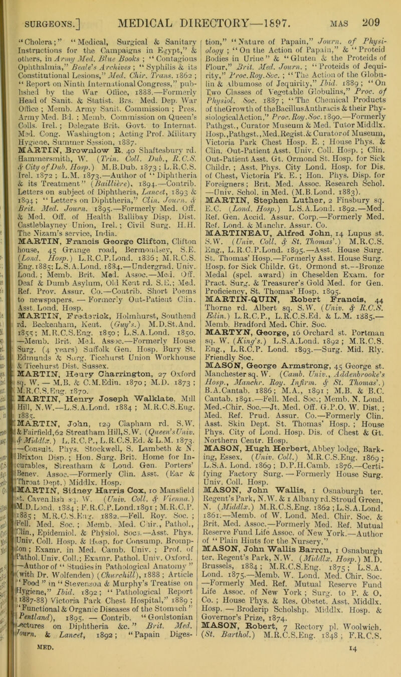 “ Cholera; ” “ Medical, Surgical & Sanitary Instructions for the Campaigns in Egypt,” & otliers, in Army Med. Bhie Books ; “ Contagions Ophthalmia,” Jrc/u'oes ; “ Syphilis & its Constitutional Lesions,” .l/ecZ. Chir. Tmius. 1862 ; “ Report on Ninth International Congress,” pub- hshed hy the War Office, 1888.—Formerly Head of Sanit. & Statist. Brs. Med. Dep. AVar Office ; Memb. Army Sanit. Commission ; Pres. Army Med. Bd. ; Memb. Commission on Queen’s Colls. Irel. ; Delegate Brit. Govt, to Internat. Med. Cong. Washington ; Acting Prof. Military Hygiene. Summer Session, 1887. MAHTIN, Brownlow E,. 40 Shaftesbury rd. Hammersmith, W. {Trin. Coll. lJub., R.C.S. if City of Bub. TIosj).) M.B.Dub. 1873 ; L.R.C.S. Irel. 1872 ; L.M. 1873.—Author of “Diphtheria & its Treatment” {Bailliere), 1894.—Contrib. Letters on subject of Diphtheria, Lancet, 1893 & 1894; “ Letters on Diphtheria,” Clin. Journ. 4’ Brit. Med. Journ. 1895.—Formerly Med. Off. & Med. Off. of Health Ballibay Disp. Dist. Castleblayney Union, Irel.; Civil Surg. H.H. The Nizam’s servuce, India. MARTIN, Francis George Clifton, Clifton house, 45 Grange road, Bermondsey, S.E. {LomI. Hosp.) L.R.C.P.Lond. i836; M.R.C.S. Eng.1885: L.S. A.Lond. 1884.—Undergrad. Univ. Lond. ; Memb. Brit. Med. Assoc.—Mod. Off. Deaf & Dumb Asylum, Old Kent rd. S.E.: Med. Ref. Prov. Assui’. Co.—Contrib. Sliort Poems to neavspapers. — Iffirmcr!}’' Out-Patient Clin. •■Asst. Lond. Hosp. MARTIN, Frederick, Holmhurst, Southend rd. Beckenham, Kent. {Guy's.) M.D.St.And. 185^; M.R.C.S.Eng. i8i;o; L.S.A.Lond. 1850. —Memb. Brit. Med. Assoc.—Formerly House ■ Surg. (4 years) Suffolk Gen. Hosp. Bury St. Edmunds fc Surg. Ticehurst Union Workhouse & Ticehurst Dist. Sussex. MARTIN, Henry Charringrton, 27 Oxford :Sfi. AV. — M.B. k C.M.Edin. 1870; M.D. 1873 : M.R.C.S.Eng. 1870. MARTIN, Henry Joseph Walklate, Mill Hill, N.AA'.—L.S.A.Lond. 1884 ; M.R.C.S.Eng. 1885. IMARTIN, Jo’nn, 129 Clapham rd. S.W. '&Fairfield,62 Streatham Hi)l,S.W. {Queen’sUniv. 4MUUI.V.) L.R.C.P.,L.R.C.S.Ed.&L.M. 1873. ■—Consult. Phys. Stockwell, S. Lambeth & N. Hlrixtou Disp. ; Hon. Surg. Brit. Home for In- tcurables, Streatham & Lond. Gen. Porters’ ■ Kenev. Assoc.—Formerly Clin. Asst. (Ear & Throat Dept. ) Middlx. Hosp. -Martin, Sidney Harris Cox, 10 Mansfield Cavendish s p AV. {Univ. Coll, if Vienna.) M.D.Lond. 1S84 ; F. R.C.P.Lond. 1891; M.R.C.P. 1885; M.R.C.S.Eng. 1882.—Fell. Roy. Soc. ; ■‘Fell. Med. Soc. ; Memb. Med. Chir., Pathol., din., Epidemiol. & PhJ'siol. SocJ.—Asst. Phys. TJniv. Coll. Ho.sp. & Hosp. for Consump. Bromp- ♦I'On ; Examr. in Med. Camb. Univ. ; Prof, of *Pathol.Univ. Coll.; Examr. Pathol. Univ. Oxford. -Author of “ Studies in Pathological Anatomy” ^^with Dr. AA’olfenden) {Churchill), 1888 ; Article 'if r‘ Food ” in “ Stevenson & Murphy’s Treatise on I flygiene,” Ibid. 1892; “Pathological Report I H887-88) Victoria Park Che.st Hospital,” 1889 ; 5 T‘ Functional & Organic Diseases of the Stoni'ich ” ^^■Pentland), 1895. — Contrib. “ Gonlstonian '♦lectures on Diphtheria kc. ” Brit. Med. •lourn. k Lancet, 1892; “Papain Diges- MED. tion,” “Nature of Papain,” Journ. of Physi- oloc/y ; “On the Action of Papain,” k “ Proteid Bodies in Urine” & “Gluten k the Proteids of Flour,” Bril. Med.. Journ. ; “ Proteids of Jequi- rity,” Proc.Roy.Roc. ; “The Action of the Globu- lin & ilbumose of Jequirity,” Ibid. 1889 ; “ On Two Classes of A'egetable Globulins,” Proc. of Physiol. Soc. 1887; “The Chemical Products of t heGrowth of the Bacillus Anthracis k their Phy- siologicalActiou,” Proc.Roy .Soc.i8go.—Formerly Pathgst., Curator Mu.seum k Med. Tutor Middlx. Hosp.,Pathgst.,Med.Regist.ScCuratorof Museum, Victoria Park Chest Hosp. E. ; House Phys. & Clin. Out-Patient Asst. Univ. Coll. Hosp. ; Clin. Out-Patient Asst. Gt. Ormond St. Hosp. for Sick Childr. ; Asst. Phys. City Lond. Hosp. for Dis. of Chest, Victoria Pk. E. ; Hon. Phys. Disp. for Foreigners; Brit. Med. Assoc. Research Schol. —Univ. Schol. in Med. (M.B.Lond. 1883). MARTIN, Stephen Luther, 2 Finsbury sq. E.C. {Lond. Hosp.) L.S.A.Lond. 1892.—Med. Ref. Gen. Accid. Assur. Coi’p.—Formerly Med. Ref. Lond. & Minchr. Assur. Co. MARTINEAXJ, Alfred. John. 14 Lupus st. S.AV. (Univ. Coll, f St. Thomas'.) M.R.C.S. Eng., L.R.C.P.Lond. 1895.—Asst. House Surg. St. Thomas’ Hosp.—Formerly Asst. House Surg. Hosp. for Sick Childr. Gt. Ormond st.—Bronze Medal (spcl. award) in Cheselden Exam, for Pract. Surg. k Treasurer’s Gold Med. for Gen. Proficiency, St. Thomas’ Hosp. 1895. MARTIN-QUIN, Robert Francis, 44 Thorne rd. Albert sq. S.W. {Univ. f R.C.S. Edin.) L.R.C.P., L.R.C.S.Ed. & L.M. 1885.— Memb. Bradford Med. Chir. Soc. MARTYN, George, 16 Orchard st. Portman sq. W. (King's.) L.S.A.Lond. 1892; M.R.C.S. Eng., L.R.C.P. Lond. 1893.—Surg. Mid. Rly. Friendly Soc. MASON, George Armstrong, 45 George st. Manchester sq. W. {Camb. Univ., Addenhrooke’s Hosp., Manchr. Roy. Infirm. <f St. Thomas'.) B.A.Cantab. 1886; M.A., 1891; M.B. k B.C. Cantab. 1891.—Fell. Med. Soc.; Memb. N. Lond. Med.-Chir. Soc.—Jt. Med. Off. G.P.O. W. Dist. ; Med. Ref. Prud. Assur. Co.—Formerly Clin. Asst. Skin Dept. St. Thomas’ Hosp. ; House Phys. City of Lond. Hosp. Dis. of Chest & Gt. Northern Centr. Hosp. MASON, Hugh Herbert, Abbey lodge. Bark- ing, Essex. {Univ. Coll.) M.R.C.S.Eng. 1869; L.S.A.Lond. 1869; D.P.H.Camb. 1876.—Certi- fying Factory Surg. — Formerly House Surg. Univ. Coll. Hosp. MASON, John WaUis, i Osnaburgh ter. Regent’s Park, N.W. & i Albany rd.Stroud Green, N. {Middlx.) M.R.C.S.Eng. 1862 ; L.S.A.Lond. 1861.—Memb. of W. Lond. Med. Chir. Soc. & Brit. Med. Assoc.—Formerly Med. Kef. Mutual Reserve Fund Life Assoc, of New York.—Author of “ Plain Hints for the Nursery.’’ MASON, John Wallis Barren, i Osnaburgh ter. Regent’s Park, N.W. {Middlx. Hosp.) M.D. Brussels, 1884; M.R.C.S.Eng. 1875; L.S.A. Lond. 1875.—Memb. W. Lond. Med. Chir. Soc. —Formerly Med. Ref. Mutual Reserve Fund Life Assoc, of New York ; Surg. to P. & O. Co. ; House Phys. & Res. ObsteC Asst. Middlx. Hosp. — Broderip Scholshp. Middlx. Hosp. k Governor’s Prize, 1874. MASON, Robert, 7 Rectory pi. Woolwich. (St. Barthol.) M.R.C.S.Eng. 1S48 ; F.R.C.S. 14