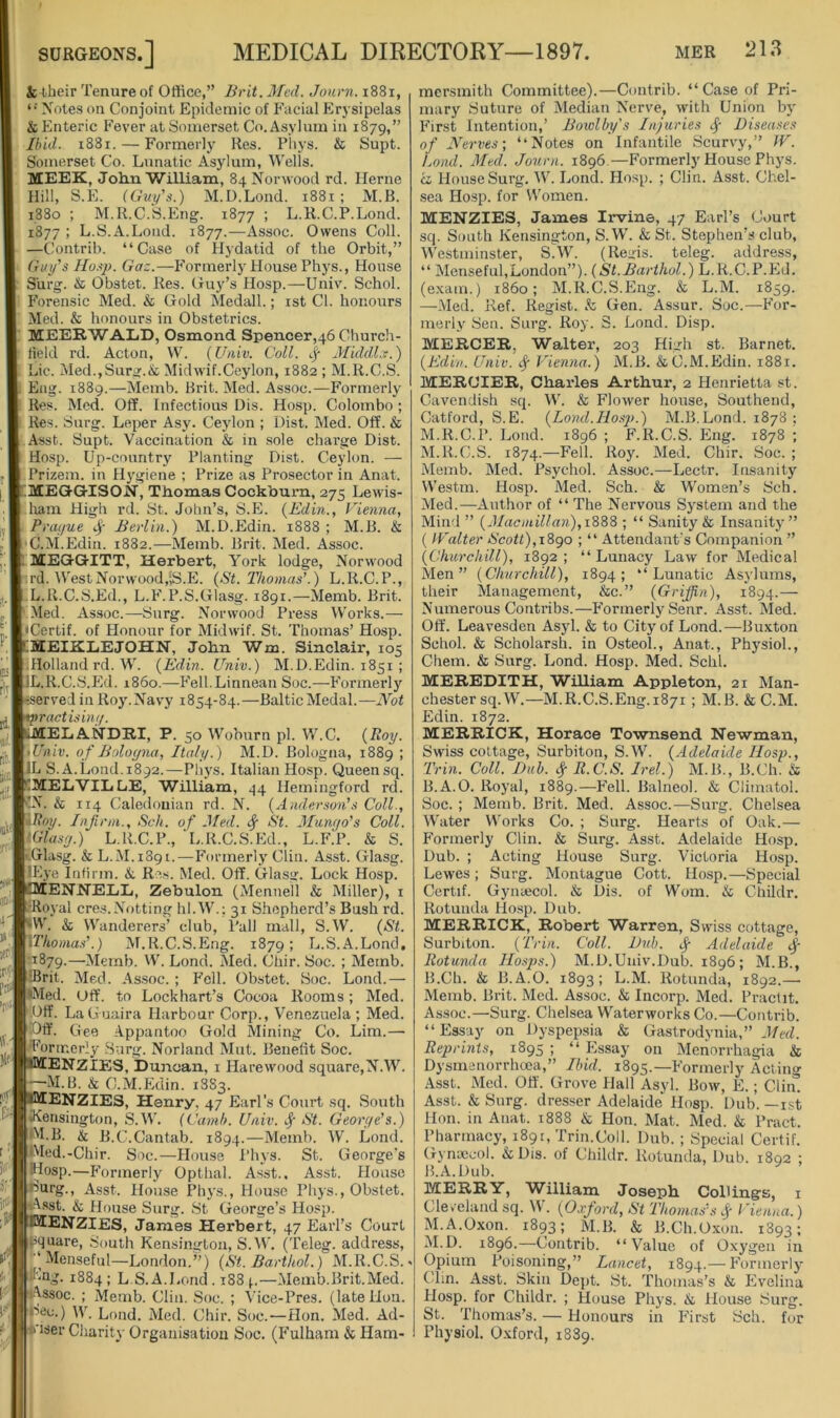 & their Tenure of Office,” Brit. Med. Jonrn. i88i, Notes on Conjoint Epidemic of Facial Firysipelas & Enteric Fever at Somerset Co. Asylum in 1879,” Ibid. 1881. — Formerly Res. Pliys. & Supt. Somerset Co. Lunatic Asylum, Wells. MEEK, John William, 84 Norwood rd. Herne Hill, S.E. (Guy's.) M.D.Lond. 1881; M.B. 1880 ; M.R.C.S.Eiig. 1877 ; L.R.C.P.Lond. 1877 ; L.S.A.Loud. 1877.—Assoc. Owens Coll. —Contrib. “Case of Hydatid of the Orbit,” Guy's Ho.^p. Gaz.—Formerly House Phys., House SUrg. & Obstet. Res. (juy’s Hosp.—Univ. Schol. Forensic Med. & Gold Medall.; ist Cl. honours Med. & honours in Obstetrics. MEEK WALD, Osmond Spencer,46 Church- Held rd. Acton, W. (Univ. Coll. lJ- Middl.r.) Lie. Med.,Surg.& Midwif.Ceylon, 1882 ; M.R.C.S. Eag. 1889.—Memb. Brit. Med. Assoc.—Formerly Res. Med. Off. Infectious Dis. Hosp. Colombo ; Res. Surg. Leper Asy. Ceylon ; Dist. Med. Off. & Asst. Supt. Vaccination & in sole charge Dist. Hosp. Up-country Planting Dist. Ceylon. — Prizem. in Hygiene ; Prize as Prosector in Anat. .MEGGISON, Thomas Cockburn, 275 Lewis- luun High rd. St. John’s, S.E. {Edin., Vienna, Prayue Berlin.) M.D.Edin. 1888 ; M.B. & C.M.Edin. 1882.—Memb. Brit. Med. Assoc. MEGGITT, Herbert, York lodge, Norwood trd. WestNorwood,;S.E. (St. Thomas’.) L.R.C.P., L. R.C.S.Ed., L.F.P.S.Glasg. 1891.—Memb. Brit. -Med. Assoc.—Surg. Norwood Press Works.— • Certif. of Honour for Midwif. St. Thomas’ Hosp. IMEIKLEJOHN, John Wm. Sinclair, 105 Holland rd.W. (Edin. Univ.) M.D.Edin. 1851 ; IL.R.C.S.Ed. i860.—Fell.Linnean Soc.—Formerly ^served in Roy'.Navy 1854-84.—Baltic Medal.—Not tractisim/. lELANDRI, P. 50 Woburn pi. W.C. (Roy. • Univ. of Boloyna, Italy.) M.D. Bologna, 1889 ; L S. A.Load.1892.—Phys. Italian Hosp. Queen sq. .MELVILLE, William, 44 Hemingford rd. IN. & 114 Caledonian rd. N. (Anderson’s Coll., iRoy. Infirm., Sch. of Med. ^ St. Alunyo's Coll. tGJasy.) L.R.C.P., L.R.C.S.Ed., L.F.P. & S. -Glasg. & L.M.1891.—Formerly Clin. Asst. Glasg. lEye Infirm. &. Re.s. Med. Off. Glasg. Lock Hosp. lENNELL, Zebulon (Mennell & Miller), i ■Royal cres.Netting hl.W.; 31 Shepherd’s Bush rd. W. & Wanderers’ club, Pall mall, S.W. (St. \Thomas’.) M.R.C.S.Eng. 1879; L.S.A.Lond. n879.—Merab. W. Lond. Med. Chir. Soc. ; Memb. ■IBrit. Med. As.soc. ; Fell. Obstet. Soc. Lond.— *Med. Off. to Lockhart’s Cocoa Rooms; Med. Off. LaGuaira Harbour Corp., Venezuela ; Med. Off. Gee Appantoo Gold Mining Co. Lira.— Formerly Surg. Norland Mut. Benefit Soc. TENZIES, Duncan, i Harewood square,N.W. -M.B. & C.M.Edin. 1883. fENZIES, Henry, 47 Earl’s Court sq. South ♦Kensington, S.W. (Camh. Univ. Sc St. Georye’s.) M. B. & B.C.Cantab. 1894.—Memb. AV. Lond. Wed.-Chir. Soc.—House Phys. St. George’s HIosp.—Formerly Opthal. Asst.. Asst. House urg.. Asst. House Phys., Hou.se Phys., Obstet. t.Asst. & House Surg. St George’s Hosp. BIENZIES, James Herbert, 47 Earl’s Court square. South Kensington, S.W. (Teleg. address, ,‘ Menseful—London.”) (St. Barthol.) M.R.C.S. F'tig. 1884; L.S.A.J.orid . 188 —Memb.Brit.Med. Assoc. ; Memb. Clin. Soc. ; Vice-Pres. (late Hon. iSec.) W. Lond. Med. Chir. Soc.—Hon. Med. Ad- *'iser Charity Organisation Soc. (Fulham & Ham- mersmith Committee).—Contrib. “Case of Pri- mary Suture of Median Nerve, with Union by First Intention,’ Bowlby's Injuries ^ Diseases of Nerves; “Notes on Infantile Scurvy,” JV. Lond. Med. Journ. 1896.—Formerly House Phys. ci House Surg. W. Lond. Hosp. ; Clin. Asst. Chel- sea Hosp. for Women. MENZIE3, James Irvine, 47 Earl’s Court sq. South Kensington, S.W. & St. Stephen’s club, Westminster, S.W. (Rei-is. teleg. address, “ Menseful,London”). (St.Barthol.) L.R.C.P.Ed. (e-xam.) i860; M.R.C.S.Eng. & L.M. 1859. —iMed. Ref. Regist. & Gen. Assur. Soc.—For- merly Sen. Surg. Roy. S. Lond. Disp. MERCER, Walter, 203 High st. Barnet. (Edin. Univ. ^ Vienna.) M.B. & C.M.Edin. 1881. MERCIER, Charles Arthur, 2 Henrietta st. Cavendish sq. W. & FloAver house, Southend, Catford, S.E. (Lond.Ho.sj).) M.B.Lond. 1878 ; M.R.C.P. Lond. 1896 ; F.R.C.S. Eng. 1878 ; M.R.C.S. 1874.—Fell. Roy. Med. Chir. Soc. ; Memb. Med. Psychol. Assoc.—Lectr. Insanity Westm. Hosp. Med. Sch. & Women’s Sch. Med.—Author of “ The Nervous System and the Mind ” (Macmillan),1^^^ ; “ Sanity & Insanity” ( Walter Scott),i8go ; “ Attendant’s Companion ” (Churchill), 1892 ; “ Lunacy Law for Medical Men” (Churchill), 1894; “Lunatic Asylums, their Management, &c.” (Grijjin), 1894.— Numerous Contribs.—Formerly Senr. Asst. Med. Off. Leavesden Asyl. & to City of Lond.—Buxton Schol. & Scholarsh. in Osteol., Anat., Physiol., Chem. & Surg. Lond. Hosp. Med. Schl. MEREDITH, William Appleton, 21 Man- chester sq.W.—M.R.C.S.Eng.1871 ; M.B. & C.M. Edin. 1872. MERRICK, Horace Townsend Newman, Swiss cottage, Surbiton, S.W. (Adelaide Hosp., Trin. Coll. Dub. cf R.C.S. Irel.) M.B., B.Ch. & B.A.O. Royal, 1889.—Fell. Balneol. & Climatol. Soc. ; Memb. Brit. Med. Assoc.—Surg. Chelsea Water Works Co. ; Surg. Hearts of Oak.— P’ormerly Clin. & Surg. Asst. Adelaide Hosp. Dub. ; Acting House Surg. Victoria Hosp. Lewes ; Surg. Montague Cott. Hosp.—Special Certif. Gynaecol. & Dis. of Worn. & Childr. Rotunda Hosp. Dub. MERRICK, Robert Warren, Swiss cottage, Surbiton. (Trin. Coll. Dub. ^ Adelaide ^ Rotunda Hasps.) M.D.Univ.Dub. 1896; M.B., B.Ch. & B.A.O. 1893; L.M. Rotunda, 1892.—• Memb. Brit. Med. Assoc. & Incorp. Med. Practit. Assoc.—Surg. Chelsea Waterworks Co.—Contrib. “Essay on Dyspepsia & Gastrodynia,” J/rd. Reprints, 1895 ; “ Essay on Menorrhagia & Dysmenorrhoea,” Ibid. 1895.—Formerly Acting Asst. Med. Off. Grove Hall Asyl. Bow, E.; Clin. Asst. & Surg. dresser Adelaide Hosp. Dub. —ist Hon. in Anat. 1888 & Hon. Mat. Med. & Pract. Pharmacy, 1891, Trin.Coll. Dub. ; Special Certif. Gynaecol. & Dis. of Childr. Rotunda, Dub. 1892 ; B.A.Dub. MERRY, William Joseph Ceiling’s, i Cleveland sq. W. (O.vford, St Thomas's .j- Vienna.) M.A.Oxon. 1893; M.B. & B.Ch.Oxon. 1893; AI.D. 1896.—Contrib. “Value of Oxygen in Opium Poisoning,” Lancet, 1894.—Formerly Clin. Asst. Skin Dept. St. Thomas’s & Evelina Hosp. for Childr. ; House Phys. & House Surg. St. Thomas’s. — Honours in P’irst Sch. for Physiol. Oxford, 1889.