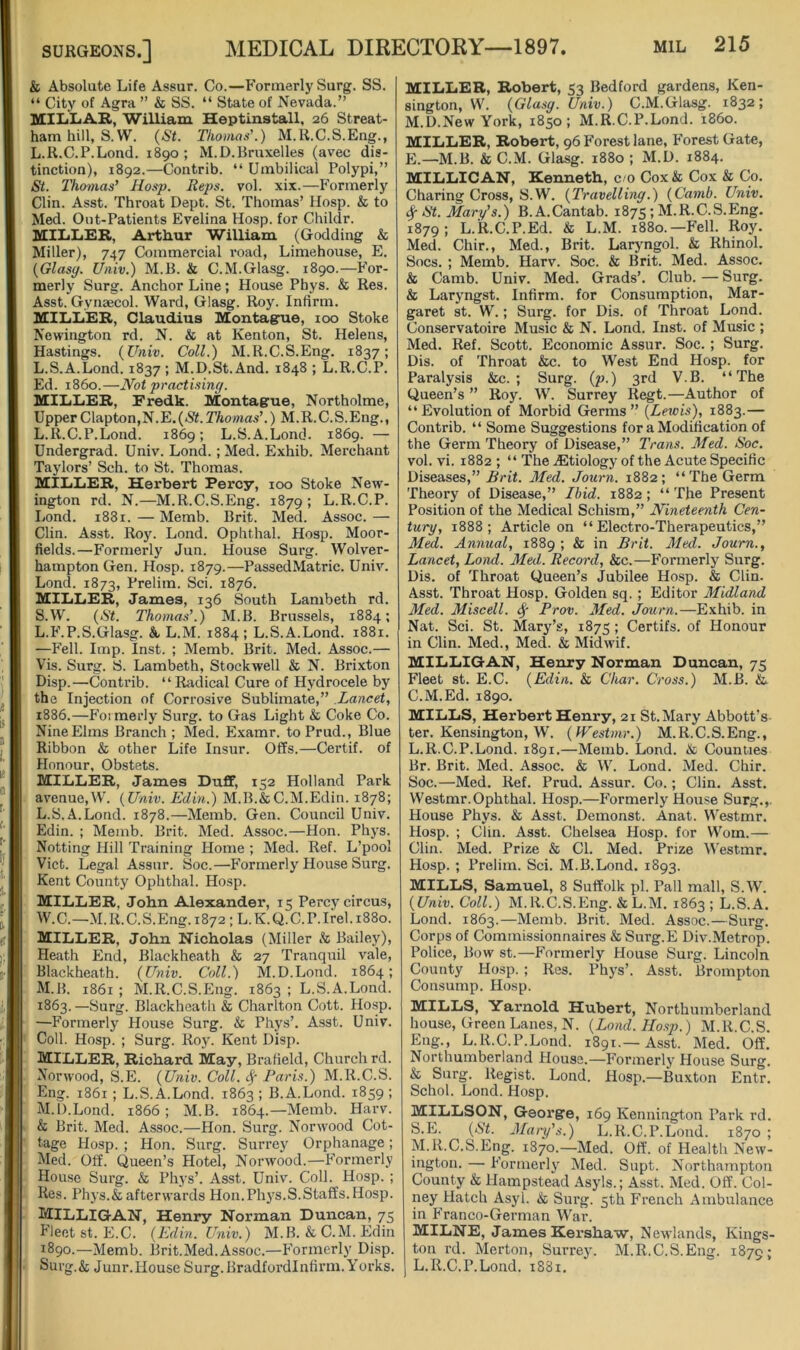 & Absolute Life Assur. Co.—Formerly Surg. SS. “ City of Agra ” & SS. “ State of Nevada.” MILLiAB., William Heptinstall, 26 Streat- hamhill, S. W. (St. Tliomns’.) M.lt.C.S.Eng., L.R.C.P.Lond. 1890; M.D.Bruxelles (avec dis- tinction), 1892.—Contrib. “ Umbilical Polypi,” St. Thomas' Hosp. Reps. vol. xix.—Formerly Clin. Asst. Throat Dept. St. Thomas’ Hosp. & to Med. Out-Patients Evelina Hosp. for Childr. lOliliEB, Arthur William (Godding & Miller), 747 Commercial road, Limehouse, E. (Glasy. Univ.) M.B. & C.M.Glasg. 1890.—For- merly Surg. Anchor Line; House Phys. & Res. Asst. Gynaecol. Ward, Glasg. Roy. Infirm. UILLER, Claudius Montague, 100 Stoke Newington rd. N. & at Kenton, St. Helens, Hastings. (Univ. Coll.) M.R.C.S.Eng. 1837; L.S.A.Lond. 1837 ; M.D.St.And. 1848 ; L.R.C.P. Ed. i860.—Not practisiny. MILiLiEB, Fredk. Montague, Northolme, Upper Clapton,N.E,(<SM7ioOTas’.) M.R.C.S.Eng., L.R.C.P.Lond. 1869; L.S.A.Lond. 1869. — Undergrad. Univ. Lond.; Med. Exhib. Merchant Taylors’ Sch. to St. Thomas. MILLER, Herbert Percy, 100 Stoke New- ington rd. N.—M.R.C.S.Eng. 1879; L.R.C.P. Lond. 1881.—Memb. Brit. MeA Assoc.— Clin. Asst. Roy. Lond. Ophthal. Hosp. Moor- fields.—Formerly Jun. House Surg. Wolver- hampton Gen. Hosp. 1879.—PassedMatric. Univ. Lond. 1873, Prelim. Sci. 1876. MILLER, James, 136 South Lambeth rd. S.W. (St. Thomas’.) M.B. Brussels, 1884; L.F.P.S.Glasg. A L.M. 1884 ; L.S.A.Lond. 1881. —Fell. Imp. Inst. ; Memb. Brit. Med. Assoc.— Vis. Surg. S. Lambeth, Stockwell & N. Brixton Disp.—Contrib. “Radical Cure of Hydrocele by the Injection of Corrosive Sublimate,” Lancet, 1886.—Formerly Surg. to Gas Light & Coke Co. Nine Elms Branch ; Med. Examr. toPrud., Blue Ribbon & other Life Insur. Offs.—Certif. of Honour, Obstets. MILLER, James Duff, 152 Holland Park avenue,W. (Univ. Edin.) M.B.&C.M.Edin. 1878; L. S.A.Lond. 1878.—Memb. Gen. Council Univ. Edin. ; Memb. Brit. Med. Assoc.—Hon. Phys. Netting Hill Training Home ; Med. Ref. L’pool Viet. Legal Assur. Soc.—Formerly House Surg. Kent County Ophthal. Hosp. MILLER, John Alexander, 15 Percy circus, W.C.—M.R.C.S.Eng.i872;L.K.Q.C.P.Irel.i88o. MILLER, John Nicholas (Miller & Bailey), Heath End, Blackheath & 27 Tranquil vale, Blackheath. (Univ. Coll.) M.D.Lond. 1864; M. B. 1861 ; M.R.C.S.Eng. 1863 ; L.S.A.Lond. 1863. —Surg. Blackheath & Charlton Cott. Hosp. —Formerly House Surg. & Phys’. Asst. Univ. Coll. Hosp. ; Surg. Roy. Kent Disp. Miller, Richard May, Brafield, Church rd. Norwood, S.E. (Univ. Coll. ^ Paris.) M.R.C.S. Eng. 1861 ; L.S.A.Lond. 1863 ; B.A.Lond. 1859; M.D.Lond. 1866 ; M.B. 1864.—Memb. Harv. & Brit. Med. Assoc.—Hon. Surg. Norwood Cot- tage Hosp. ; Hon. Surg. Surrey Orphanage; Med. Off. Queen’s Hotel, Norwood.—Formerly Hou.se Surg. & Phj's’. Asst. Univ. Coll. Hosp. ; Res. Phys.&afterwards Hon.Ph}'S.S.Staffs. Hosp. Milligan, Henry Norman Duncan, 75 Fleet st. E.C. (Edin. Univ.) M. B. & C. M. Edin 1890.—Memb. Brit.Med.Assoc.—Formerly Disp. Surg.A Junr.House Surg.Bradfordlnfirm. Yorks. MILLER, Robert, 53 Bedford gardens, Ken- sington, W. (Glasy. Univ.) C.M.Glasg. 1832; M.D.New York, 1850; M.R.C.P.Lond. i860. MILLER, Robert, 96 Forest lane. Forest Gate, E._M.B. & C.M. Glasg. 1880 ; M.D. 1884. MILLIGAN, Kenneth, c/o Cox & Cox & Co. Charing Cross, S.W. (Travelliny.) (Camb. Univ. St. Mary’s.) B.A.Cantab. 1875; M.R.C.S.Eng. 1879; L.R.C.P.Ed. & L.M. 1880.—Fell. Roy. Med. Chir., Med., Brit. Laryngol. & Rhinol. Socs. ; Memb. Harv. Soc. & Brit. Med. Assoc. & Camb. Univ. Med. Grads’. Club. — Surg. & Laryngst. Infirm, for Consumption, Mar- garet st. W.; Surg. for Dis. of Throat Lond. Conservatoire Music & N. Lond. Inst, of Music ; Med. Ref. Scott. Economic Assur. Soc. ; Surg. Dis. of Throat &c. to West End Hosp. for Paralysis &c. ; Surg. (p.) 3rd V.B. “The Queen’s ” Roy. W. Surrey Regt.—Author of “Evolution of Morbid Germs” (Lewis), 1883.— Contrib. “ Some Suggestions for a Modification of the Germ Theory of Disease,” Trans. Med. Soc. vol. vi. 1882 ; “ The .Etiology of the Acute Specific Diseases,” Brit. Med. Joiirn. 1882; “ The Germ Theory of Disease,” Ibid. 1882; “ The Present Position of the Medical Schism,” Nineteenth Cen- tury, 1888; Article on “Electro-Therapeutics,” M^. Annual, 1889 ; & in Brit. Med. Journ., Lancet, Lond. Med. Record, &c.—Formerly Surg. Dis. of Throat Queen’s jubilee Hosp. & Clin. Asst. Throat Hosp. Golden sq. ; Editor Midland Med. Miscell. Prov. Med. Journ.—Exhib. in Nat. Sci. St. Mary’s, 1875 ; Certifs. of Honour in Clin. Med., Med. & Midwif. MILLIGAN, Henry Norman Duncan, 75 Fleet st. E.C. (Edin. & Char. Cross.) M.B. & C.M.Ed. 1890. MILLS, Herbert Henry, 21 St.Mary Abbott’s ter. Kensington, W. (Westmr.) M.R.C.S.Eng., L. R.C.P.Lond. 1891.—Memb. Lond. & Counties Br. Brit. Med. Assoc. & W. Lond. Med. Chir. Soc.—Med. Ref. Prud. Assur. Co.; Clin. Asst. Westmr.Ophthal. Hosp.—Formerly House Surg.,. House Phys. & Asst. Demonst. Anat. Westmr. Hosp. ; Clin. Asst. Chelsea Hosp. for Worn.— Clin. Med. Prize & Cl. Med. Prize Westmr. Hosp. ; Prelim. Sci. M.B.Lond. 1893. MILLS, Samuel, 8 Suffolk pi. Pall mall, S.W. (Univ. Coll.) M.R.C.S.Eng. &L.M. 1863 ; L.S.A. Lond. 1863.—Memb. Brit. Med. Assoc.—Surg. Corps of Commissionnaires & Surg.E Div.Metrop. Police, Bow st.—Formerly House Surg. Lincoln County Hosp. ; Res. Phys’. Asst. Brompton Consump. Hosp. MILLS, Yarnold. Hubert, Northumberland house. Green Lanes, N. (Lond. Hosp.) M.R.C.S. Eng., L.R.C.P.Lond. 1891.—Asst. Med. Off. Northumberland House.—Formerly House Surg. & Surg. Regist. Lond. Hosp.—Bu.xton Entr. Schol. Lond. Hosp. MILLSON, George, 169 Kennington Park rd. S.E. (St. Mary’s.) L.R.C.P.Lond. 1870 ; M. R.C.S.Eng. 1870.—Med. Off. of Health New- ington. — Formerly Med. Supt. Northampton County & Hampstead Asyls.; Asst. Med. Off. Col- ney Hatch Asyl. & Surg. 5th French Ambulance in Franco-German War. MILNE, James Kershaw, Newlands, Kings- ton rd. Merton, Surrey. M.R.C.S.Eng. 187c; L.R.C.P.Lond. 1881.