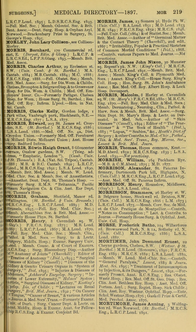 L.R.C.P.Lond. 1895; L.D.S.R.C.S.Eng. 1893. —Fell. Med. Soc. ; Memb. Odontol. Soc. & Brit. Dent. Assoc.—Dent. Surg. Hosp. & Orphan Asyl. Norwood.—Brackenbury Prize in Surgery, St. George’s Hosp. 1895. MOBIiEY, John Lacy Collison-, see Collison- Morley. MORRIS, Bernhard, 170 Commercial rd. east, E. (Dorpat, Edin. Glasg.) L.R.C.P. & L. R.C.S.Ed., L.F.P.S.Glasg. 1893.—Memb. Brit. Med. Assoc. MORRIS, Charles Arthur, 29 Eccleston st. S.W. {Univ. Camh. # St. Barthol.) M.A. Cantab. 1884; M.B.Cantab. 1884; M.C. 1888; F.R.C.S.Eng. 1888.—Fell. Obstet. Soc.; Memb. Brit. Med. Assoc.—Surg. for Dis.Wom. &Childn. Chelsea, Brompton &BelgraveDisp.& to Grosvenor Hosp. for Dis. Worn. & Childn. ; Med. Off. Em- ployers’ Insur. Co.—Formerly Pathgst. Chelsea Hosp. for Worn. ; House Surg. St. Barthol.; Res. Med. Off. Roy. Infirm. L’pool.—Hon. in Nat. Sci. Camb. MORRIS, Clarke Kelly, Gordon lodge, i Park villas, Vanbrugh park, Blackheath, S.E.— M. R.C.S.Eng. 1877; L.S.A. 1877. MORRIS, Edward, 203 St. James rd. Croy- don, S.E. {St. Barthol.) M.R.C.S.Kng. 1886 ; L.S.A.Lond. 1886.—Med. Off. No. 4A, Dist. iCroj'don Union.—Formerly Med. Off. Fernhurst & Milland Dists. Midhurst Union ; Asst. House Surg. Bedford Infirm. ORRIS, Edwin Haigrh Grant, 8 Gloucester rterrace, Onslow gardens, S.W. (Teleg. ad- ;dress, “Emphatic, London”). {Camh. Univ. <^St. Thomas’s.) B.A. (Nat. Sci. Tripos), Cantab. ;i888 ; M.B. & B.C. Cantab. 1892; L.R.C.P. ILond., M.R.C.S.Eng. 1891; L.S.A.Lond. 1890. —Memb. Brit. Med. Assoc. ; Memb. W. Lond. *Med. Chir. Soc. & Memb. Soc. of Anaesthetists. —Anaesthst. Dent. Dept. St. Thomas’s Hosp. — Formerly Surg. R.M.S. “Britannia,” Pacific iSteam Navigation Co. & Clin. Asst. Ear Dept, ^t. Thomas’s Hosp. ORRIS, Graham, Shotfield, Manor rd. Wallington. {St. Barthol. ^ Univ. Brussels.) ■M.R.C.S.Eng., L.R.C.P.Lond. 1889; M.D. •Brussels, 1895.—Fell. Roy. Med. Chir. Soc. ; Memb. Abernethian Soc. & Brit. Med. Assoc.— Formerly House Phys. St. Barthol. ORRIS, BCenry, 8 Cavendish sq. W. \Chiy’s.) F.R.C.S.Eng. 1873; M.B. Lond. 867; L.R.C.P.Lond. 1867; M.A.Lond. 1870. —Fell. Roy. Med. Chir. Soc. ; Memb. Clin., *^athol. & Med. Socs. — Surg. to & Lectr. Surgery, Middlx. Hosp.; Examr. Surgery Univ. •-lOnd. : Memb. Counc. & of Court of Examrs. R.C.S.Eng. ; Surg. Bloomsbury Disjj.—Author *>f “Anatomy of Joints” {Churchill) ; Editor of ‘Treatise of Anatomy ” {Jbid.),iSg2 j “ Surgical Diseases of Kidney ” \ Cassell); “ Diseases of the .Gdney & Genito Urinary Organs in ‘ System of Surgery,’” Ibid. 1895; Injuries & Disea.ses of Abdomen,” /IshhursfsEncyclop. Suryeiy, “ In- juries of Lower Extremity,” Holmes’ System ; Article, “ Surgical Diseases of Kidney,” Keating’s i^clop. Bis. of Childr. ; “ Lectures on Renal purgery,” Brit. 3fed. Journ., 1892 ; “ On Cancer *f Tongue,” “Cancer of Breast,” & various Articles -a Journs.& Med.Socs’.Trans.—Formerly Examr. _f^niv. of Dnrh. ; Surg. Cancer Dept. & Lectr. on funat. Middlx. Hosp. & Examr. Anat. for Fellow- •bip R.C.S.Eng. & Examr. Conjoint Bd. MORRIS, James, 13 Somers pi. Hyde Pk. W. [Univ. Coll.) B.A.Lond. 1851 ; M.D.Lond. 1853 M.B. 1849; F.R.C.S.Eng. 1852; M.R.C.S. 1848. —Fell.Univ.Coll.(1864) &of Statist.Soc.; Memb. Brit. Med. Assoc.—Author of “ Germinal Matter & the Contact Theory ” {Churchill), 2nd edit. 1867 ; “Irritability, Popular & Practical Sketches of Common Morbid Conditions ” {Ibid.), 1868. —Contrib. various Papers to Med. Journs.—IVot practising. MORRIS, James John Nixon, 30 Munster sq. Regent’s pk. N.W. {King’s Coll.) M.R.C.S. Eng., L.R.C.P.Lond. 1891.—Memb. Brit. Med. Assoc. ; Memb. King’s Coll. & Plymouth Med. Socs. ; Assoct. King’s Coll.—House Surg. King’s Coll. Hosp. ; Hon. Surg. St. John’s Ambulance Assoc.; Res. Med. Off. Roy. Albert Hosp. & Lock Hosp. Devonport. MORRIS, Malcolm, 8 Harley st. Cavendish sq.W. {St. Mai-y’s.) F.R.C.S.Ed.i88o ; M.R.C.S. Eng. 1870.—Fell. Roy. Med. Chir. &Med. Socs.; Memb. Dermatolog., Neurolog., Clin., Pathol. & Harv. Socs. & Memb. Brit. Med. Assoc.—Surg. Skin Dept. St. Mary’s Hosp. & Lectr. on Der- matol. in Med. Sch.—Author of “ Skin Diseases ” {Cassell), 1894 ; Editor of “ The Prac- titioner” & “The Book of Health” {Ibid.), 1883 ; “Lupus,” “ Scabies,” &c., Heath’s Diet.of Surgety ; kother Contrihs.to Jfed.-Chir.,Pathol., Clin. & Med. Socs’. Trans., Roy. Micros. Soc., Lancet & Brit. Med. Journ. MORRIS, Thomas, Hayes common, Kent.— M.D.Aberd. 1852; M.R.C.S.Eng. 1839; L.S.A. Lond. 1839.—Not practising. MORRISH, William, 164 Peckham Rye. —M.B. & C.M.Aberd. 1875 ; M.D. 1877. MORRISON, Alexander, St. Pancras In- firmarv, Dartmouth Park hill, Highgate, N. (Univ.Coll.) M.R.C.S.Eng.,L.R.C.P.Lond. 1895. —Asst. Med. Off. St. Pancras Infirm. MORRISON, Henry, Hounslow, Middlesex. {Guy’s.) L.S.A.Lond. 1862. MORRISSON, Stammers, 26 Harley st. W. & Belgrave house, Stockwell rd. Brixton, S.W. {Univ. Coll.) M.R.C.S.Eng. 1866 ; L.M. 1873 ; L.R.C.P.Lond. 1875.—Memb. Corr. Soc. deMed. et de Chir. Pratique de Montpellier.—Contrib. “Notes on Consumption ; ” Lect. & Contribs. to Journs.—Formerly House Surg. & Ophthal. Asst. Univ. Coll. Hosp. MORSE, Frederick Batho, 104 Wilberforce rd. Brownswood Park, N. & i.\, Sotheby rd. N. {Univ. Coll.) M.R.C.S.Eng. 1886; L.S.A. Lond. 1887. MORTIMER, John Desmond Ernest, 22 Cheyne gardens, Chelsea, S.W. ( JVestmr. St. Barthol.) M.B.Lond. (Honours), 1890 ; F.R.C.S. Eng. 1889; M.R.C.S. 1882; L.S.A.Lond. 1880. —Memb. W. Lond. Med.-Chir. Soc.—Contrib. “ General Paralysis,” Lancet, 1889 & Journ. Ment.^ Sci. 1895 ; “Treatment of Intussusception by Injection, & its Dangers,” Lancet, 1891.—For- merly Prosect. Anat. R.C.S.Eng. ; Res. Obstet. Westr.Hosp. ; Res. Med. Off.St.Geo. Disp. ; Res. Clin. Asst. Bethlem Roy. Hosp. ; Asst. Med. Off. Portsm. Asyl. ; Surg. Regist. Hosp. Sick Childr.; Clin. Asst. R03'. Westmr. Ophthal. Ho.sp.—Entr. Schol. Westmr.H0sp.1876 ; Gaskell Prize & Certif. Mod. Psychol. Assoc. 1876. MORTIMORE, James Anningr, 3 Wolfing- ton rd. West Norwood. {St. Barthol.) M.R.C.S. Eng., L.R.C.P.Lond. 1891.