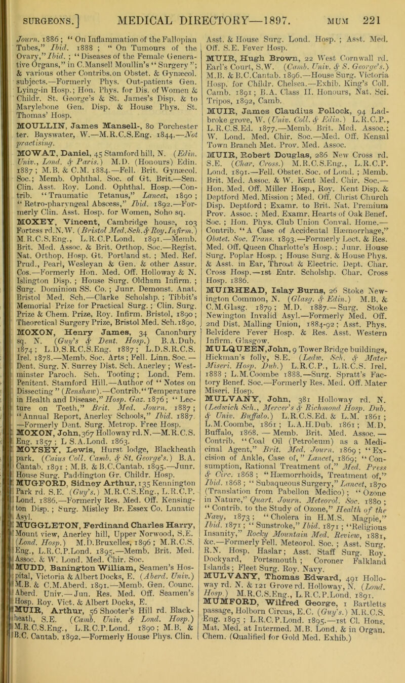 Journ. 1886 ; “ On Inflammation of the Fallopian Tubes,” Ibid. 1888 ; “ On Tumours of the Ovary,”Ibid. ; “Diseasesof the Female Genera- tive Organs,” in C.Mansell Monllin’s “Surgery & various other Contribs.on Obstet. & Gyniecol. subjects.—Formerly Phys. Out-patients Gen. Lying-in Hosp.; Hon. Pliys. for Dis. of Women & Ciiiklr. St. George’s & St. James’s Disp. & to Marylebone Gen. Disp. & House Phys. St. Thomas’ Hosp. MOULiLIN, Janies Mansell-, 80 Porchester ter. Baj'swater, W.—M.R.C.S.Eng. 1844.—Abf 2iractisinff. MOW AT, Daniel, 45 Stamford hill, N. (Edin. Univ., Lond. if Paris.) M.D. (Honours) Edin. 1887 ; M.B. & C.M. 1884.—Fell. Brit. G3'naecol. Soc.; Memb. Ophthal. Soc. of Gt. Brit.—Sen. Clin. Asst. Roy. Lond. Ophthal. Hosp.—Con- trib. “Traumatic Tetanus,” Lancet, 1890; “ Retro-pharyngeal Abscess,” Ibid. 1892.—P'or- merly Clin. Asst. Hosp. for Women, Soho sq. MOXEY, Vincent, Cambridge house, 103 Fortess rd.N.W. (Bristoldied.Sch.^Roy,Infirm.) M.R.C.S.Eng., L.R.C.P.Lond. 1891.—Memb. Brit. Med. Assoc. & Brit. Orthop. Soc.—Regist. Nat. Orthop. Hosp. Gt. Portland st. ; Med. Ref. Prud., Pearl, Wesleyan & Gen. & other Assur. Cos.—Formerly Hon. Med. Off. Holloway & N. Islington Disp. ; House Surg. Oldham Infirm. ; Surg. Dominion SS. Co. ; Junr. Demonst. Anat. Bristol Med. Sch.—Clarke Scholshp. ; Tibbit’s Memorial Prize for Practical Surg. ; Clin. Surg. Prize & Chem. Prize, Roj’. Infirm. Bristol, 1890; Theoretical Surgery Prize, Bristol Med. Sch. 1890. MOXON, Henry Janies, 34 Canonbury sq. N. (Guy’s if Bent. Hosp.) B.A.Dub. 1874; L.D.S.'R.C.S.Eng. 1887; L.D.S.R.C.S. Irel. 1878.—Memb. Soc. Arts; Fell. Linn. Soc.— Dent. Surg. N. Surrey Dist. Sch. Anerley ; West- minster Paroch. Sch. Tooting; Lond. Fern. Penitent. Stamford Hill.—Author of “ Notes on Dissecting ” (Renshaw).—Contrib.“ Temperature in Health and Disease,” Hosp. Gaz. 1876 ; “ Lec- r ture on Teeth,” Brit. Med. Journ. 1887; “Annual Report, Anerley Schools,” Ibid. 1887. I —Formerly Dent. Surg. Metrop. bVee Hosp. t MOXON, Jolm,367 Hollowaj'rd.N.—M.R.C.S. I Eng. 1857 ; L S.A.Lond. 1863. p MOYSEY, Dewis, Hurst lodge, Blackheath park. (Gains Coll. Camb. if St. George’s.) B.A. Cantab. 1891 ; M.B. &B.C.Cantab. 1895.—Junr. f House Surg. Paddington Gr. Childr. Hosp. r MUGFORD, Sidney Arthur, 135 Kennington hParkrd. S.E. (Guy's.) M.R.C.S.Eng., L.R.C.P. Lond. 1886.—P'ormerly Res. Med. Off. Kensing- ton Disp. ; Surg. Mistley Br. Essex Co. Lunatic k Asyl. fi MUGGLETON, Ferdinand Charles Harry, i’Mount view, Anerley hill. Upper Norwood, S.E. (Lond. Hosp.) M.I).Bruxelles, 1896 ; M.R.C.S. !Eng., L.R.C.P.Lond. 1895.—Memb. Brit. Med. 1-Assoc. & W. Lond. Med. Chir. Soc. HMtTDD, Baninerton William, Seamen’s Hos- '-pital, Victoria & Albert Docks, E. (Aberd. Univ.) '•M.B. & C.M.Aberd. 1891.—Memb. Gen. Counc. '-•Aberd. Univ.—Jun. Res. Med. Off. Seamen’s ‘Hosp. Roy. Viet. & Albert Docks, E. IMTJIR, Arthur, 56 Shooter’s Hill rd. Black- iheath, S.E. (Camb. Univ. <f Lond. Hosp.) pM.R.C.S.Eng., L.R.C.P.Lond. 1890; M.B. & • E-C. Cantab. 1892.—Formerly House Ph}'s. Clin. Asst. & House Surg. Lond. Hosp. ; Asst. Med. Off. S.E. Fever Hosp. MTJIR, Hugrh Brown, 22 M'est Cornwall rd. Earl’s Court, S.W. (Camb. Unit, if S. George’s.) M.B. &B.C.Cantab. 1896.—House Surg. Victoria Hosp. for Childr. Chelsea.—Exhib. King’s Coll. Camb. 1891; B.A. Class II. Honours, Nat. Sci. Tripos, 1892, Camb. MUIR, James Claudius Pollock, 94 Lad- broke grove, W. (Univ. Coll, if- Edin.) L.R.C.P., L.R.C.S.Ed. 1877.—Memb. Brit. Med. Assoc.; W. Lond. Med. Chir. Soc.—Med. Off. Kensal Town Branch Met. Prov. Med. Assoc. MUIR, Robert Douglas, 286 Ne^v Cross rd. S.E. (Char. Cross.) xM.R.C.S.Eug., L.R.C.P. Lond. 1891.—Fell. Obstet. Soc. of Lond. ; Memb. Brit. Med. Assoc. & VV’. Kent Med. Chir. Soc.— Hon. Med. Off. Miller Hosp., R03'. Kent Disp. & Deptford Med. Mission ; Med. Oft’. Christ Church Disp. Deptford ; Examr. to Brit. Nat. Premium Prov. Assoc. ; Med. Examr. Hearts of Oak Benef. Soc. ; Hon. Phys. Club Union Conval. Home.— Contrib. “A Case of Accidental Hiemorrhage,’' Obstet. Soc. Trans. 1893.—Formerly Lect. & Res. Med. Off. Queen Charlotte’s Hosp.; J unr. House Surg. Poplar Hosp. ; House Surg. & House Phys. & Asst, in Ear, Throat & Electric. Dept. Char. Cross Hosp.—ist Entr. Scholshp. Char. Cross Ho.sp. 1886. MUIRHEAD, Islay Burns, 26 Stoke New- ington Common, N. (Glasg. if Edin.) M.B. & C.M.Glasg. 1879; M.D. 1887.—Surg. Stoke Newington Invalid Asyl.—Formerly Med. Off. 2nd Dist. Mailing Union, 1884-92; Asst. Phys. Belvidere P'ever Hosp. & Res. Asst. Vl’estern Infirm. Glasgow. MUDQUEEN, John, 9 Tower Bridge buildings, Hickman’s folly, S.E. (Lediv. Sch. if Mater Miseri. Hosp. Bub.) L.R.C.P., L.R.C.S. Irel. 1888 ; L.M.Coombe 1888.—Surg. Spratt’s Fac- tory Benef. Soc.—Formerlj' Res. Med. Off. Mater Miseri. Hosp. MULVANY, John, 381 Holloway rd. N. (Ledwich Sck., Mercer’s if Richmond Hosp. Bub. f- Univ. Bifi'alo.) L.R.C.S.Ed. & L.M. 1861 ; L.M.Coombe, 1861; L.A.H.Dub. 1861; M.D. Buffalo, 1868. — Memb. Bi-it. Med. Assoc. — Contrib. “Coal Oil (Petroleum) as a Medi- cinal Agent,” Brit. Med. Journ. 1869; “Ex- cision of Ankle, Case ot,” Lancet, 1869; “Con- sumption, Rational Treatment of,” Med. Press if Circ. 1868; “Haemorrhoids, Treatment of,”^ Ibid. 1868 ; “ Subaqueous Surgery,” 1870 (Translation from Pabellon Medico) ; “ Ozone in Nature,” Quart. Journ. Meteorol. Soc. 1880 ; “ Contrib. to the Study of Ozone,” Health of the Navy, 1873; “Cholera in H.M.S. Magpie,” Ibid. 1871; “ Sunstroke,” Ibid. 1871 ; “Religious- Insanity,” Rochj Mountain Med. Review, i88i, &c.—Formerly Fell. Meteorol. Soc. ; Asst. Surg. R.N. Hosp. Haslar; Asst. Staff Surg. Roy. Dockyard, Portsmouth ; Coroner Falkland Islands ; Fleet Surg. Roy. Navy. MULVANY, Thomas Edward, 491 Hollo- way rd. N. & 121 Grove rd. Hollowaj', N. (Lond. Ho.sp.) M.R.C.S.Eng., L.R.C.P.Lond. 1891. MUMFORD, Wilfred George, i Bartletts passage, Holborn Circus, E.C. (Guys.) M.R.C.S Eng. 1895 ; L.R.C.P.Lond. 1895.—ist Cl. Hons. Mat. Med. at Intermed. M.B. Lond. & in Organ. Chem. (Qualified for Gold Med. Exhib.)