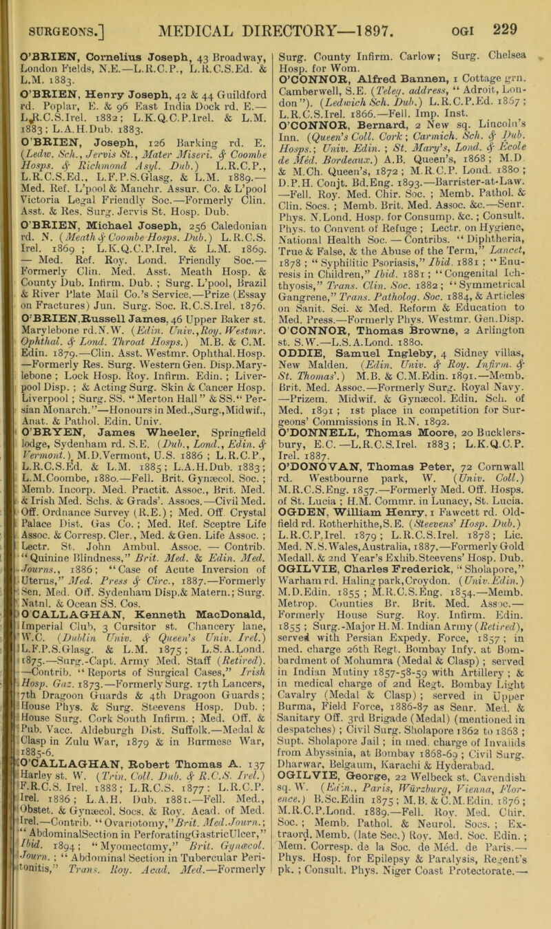 O’BRIEN, Cornelius Joseph, 43 Broadway, London Fields, N.E.—L.K.C.P., L.K.G.S.Ed. '& L.M. 1883. O’BRIEN, Henry Joseph, 42 & 44 Guildford rd. Poplar, E. & 96 East India Dock rd. E.— L^l.C.S.Irel. 1882; L.K.Q.C.P.lrel. & L.M. 1883: L.A.H.Dub. 1883. O’BRIEN, Joseph, 126 Barking rd. E. {Lediv. Sell., Jet'vis St., Mater Miseri. ^ Coomhe Hoxps. Richmond Asyl. Dub.) L.R.C.P., L.R.C.S.Ed., L.F.P.S.Glasg. & L.M. 1889.— Med. Kef. L’pool & Manchr. Assur. Co. & L’pool Victoria Legal Friendly Soc.—Formerly Clin. Asst. & Res. Surg. Jervis St. Hosp. Dub. O’BRIEN, Michael Joseph, 256 Caledonian rd. N. {Meath Coomhe Ho.-tps. Dub.) L.R.C.S. Irel. 1869 ; L.K.Q.C.P.lrel. & L.M. 1869. — Med. Ref. Roy. Lond. P’riendly Soc.— Formerly Clin. Med. Asst. Meath Hosp. & County Dub. Infirm. Dub. ; Surg. L’pool, Brazil & River Plate Mail Co.’s Service.—Prize (Essay on Fractures) Jun. Surg. Soc. R.C.S.Irel. 1876. O’BRIEN,Russell James, 46 Upper Baker st. Marylebone rd.N.W. {Edin. Univ.,Roy. Westmr. Ophthai. ^ Lond. Throat Hosps.) M.B. & C.M. Edin. 1879.—Clin. Asst. Westmr. Ophthai. Hosp. —Formerly Res. Surg. Western Gen. Disp.Mary- lebone ; Lock Hosp. Roy. Infirm. Edin. ; Liver- pool Disp. ; & Acting Surg. Skin & Cancer Hosp. Liverpool; Surg. SS. “Merton Hall” &SS.“ Per- sian Monarch.”—Honours in Med.,Surg.,Midwif., Auat. & Pathol. Edin. Univ. I O’BRYEN, James Wheeler, Springfield lodge, Sydenham rd. S.E. {Dub., Lond., Edin. ^ Vermont.) M.D.Vermont, U.S. 1886; L.R.C.P., L.R.C.S.E’d. & L.M. 1885; L.A.H.Dub. 1883; L.M.Coombe, 1880.—Fell. Brit. Gynaecol. Soc. ; Memb. Incorp. Med. Practit. Assoc., Brit. Med. • & Irish Med. Schs. & Grads’. Assocs.—Civil Med. Off. Ordnance Survey (R.E.) ; Med. Off. Crystal 1 Palace Dist. Gas Co. ; Med. Ref. Sceptre Life Assoc. & Corresp. Cler., Med. &Gen. Life Assoc. ; Lectr. St. John Ambul. Assoc. — Contrib. “Quinine Blindness,” Brit. Med. & Edin. Med. ■ Journs., 1886; “Case of Acute Inversion of • Uterus,” Med. Preee Circ., 1887.—Formerly •\Sen. Med. Off. Sydenham Disp.& Matern.; Surg. ' Natnl. & Ocean SS. Cos. >0 CALLAGHAN, Kenneth MacDonald, 11mperial Club, 3 Cursitor st. Chancery lane, ’W.C. {Dublin Univ. cf Queen’s Univ. Irel.) IL.F.P.S.GIasg. & L.M. 1875 > L.S.A.Lond. 11875.—Surg.-Capt. Arm}' Med. Staff {Retired.). —Contrib. “Reports of Surgical Cases,” Irish 'Mosp. Gaz. 1873.—Formerly Surg. 17th Lancers, •7th Dragoon Guards & 4th Dragoon Guards; 'House Phys. & Surg. Steevens Hosp. Dub. ; 'House Surg. Cork South Infirm. ; Med. Off. & ‘Pub. Vacc. Aldeburgh Dist. Suffolk.—Medal & -Clasp in Zulu War, 1879 & in Burmese War, -1885-6. CO’CALLAGHAN, Robert Thomas A. 137 ItHarley st. W. {Trin. Coll. Dub. # R.C.S. Irel.) ‘F.R.C.S. Irel. i383; L.R.C.S. 1377; L.R.C.P. Irel. 1886; L.A.H. Dub. 1881.—Fell. Med., Obstet. & Gynaecol. Socs. & Roy. Acad, of Med. ’Irel.—Contrib. “ Ovanotomy,”.]5ri<. Med.Journ.-, -AbdominalSection in PerforatingGastricUlcer,” (bid. 1894; “Myomectomy,” Brit. Gyncecol. ^•Journ. ; “ Abdominal Section in Tubercular Peri- tonitis,” Trans. Roy. Acad. Med.—Formerly Surg. County Infirm. Carlow; Surg. Chelsea Hosp. for Worn. O’CONNOR, Alfred Bannen, i Cottage grn. Camberwell, S.E. {Teley. address, “ Adroit, Lon- don”). {Ledwich Sch. Dub.) L.R.C.P.Ed. 1867 ; L. R.C.S.Irel. 1866.—Fell. Imp. Inst. O’CONNOR, Bernard, 2 New sq. Lincoln’s Inn. {Queen's Coll. Cork-, Cannich. Sch. ^ Dub. Hosps.-, Univ. Edin. ; St. Mai-y’s, Lond. Ecole de MM,. Bordeaux.) .A.B. Queen’s, 1868 ; M.D & M.Ch. Queen’s, 1872; M.R.C.P. Lond. 1880; D.P.H. Conjt. Bd.Eng. 1893.—Barrister-at-Law. —Fell. Roy. Med. Chir. Soc. ; Memb. Pathol. & Clin. Socs. ; Memb. Brit. Med. Assoc. &c.—Senr. Phys. N.Lond. Hosp. for Consump. &c.; Consult. Phys. to Convent of Refuge ; Lectr. on Hygiene, National Health Soc. — Contribs. “Diphtheria, True & False, & the Abuse of the Term,” Lancet, 1878 ; “ Syphilitic Psoriasis,” Ibid. 1881 ; “Enu- resis in Children,” Ibid. 1881 ; “Congenital Ich- thyosis,” Trans. Clin. Soc. 1882; “Symmetrical Gangrene,” Trans. Patholoy. Soc. 1884, & Articles on Sanit. Sci. in, Med. Reform & Education to Med. Press.—Formerly Phys. Westmr. Gen.Disp. O’CONNOR, Thomias Browne, 2 Arlington st. S.W.—L.S.A.Lond. 1880. ODDIE, Samuel Ing-leby, 4 Sidney villas. New Malden. {Ed,in. Univ. ^ Roy. Infirm. St. Thoma.s’.) M.B. & C.M.Edin. 1891.—Memb. Brit. Med. Assoc.—Formerly Surg. Royal Navy. —Prizem. Midwif. & Gynaecol. Edin. Sch. of Med. 1891 ; ist place in competition for Sur- geons’ Commissions in R.N. 1892. O’DONNELL, Thomas Moore, 20 Bucklers- bury, E.C. —L.R.C.S.Irel. 1883; L.K.Q.C.P. Irel. 1887. O’DONOVAN, Thomas Peter, 72 Cornwall rd. Westbourne park, W. {Univ. Coll.) M. R.C.S.Eng. 1857.—Formerly Med. Off. Hosps. of St. Lucia ; H.M. Commr. in Lunacy, St. Lucia. OGDEN, William Henry, i Fawcett rd. Old- field rd. Rotherhithe,S.E. {Steevens’ Hosp. Dub.) L. R.C.P,Irel. 1879; L.R.C.S.Irel. 1878; Lie. Med. N.S. Wales, Australia, 1887.—Formerly Gold Medall. & 2nd Year’s Exhib.Steevens’ Hosp. Dub. OGILVIE, Charles Frederick, “Sholapore,” Warhamrd. Haling park, Croydon. {Univ.Edin.) M. D.Edin. 1855 ; M.R.C.S.Eng. 1854.—Memb. Metrop. Counties Br. Brit. Med. Assoc.— Formerly House Surg. Roy. Infirm. Edin. 1855 ; Surg.-Major H.M. Indian Army (72e<ire(I), served with Persian Expedy. Force, 1857 ; in med. cliarge 26th Regt. Bombay Infy. at Bom- bardment of Mohumra (Medal & Clasp) ; served in Indian Mutiny 1857-58-59 with Artillery ; & in medical charge of 2nd Regt. Bombay Light Cavalry (Medal & Clasp) ; served in Upper Burma, Field Force, 1886-87 as Senr. Med. & Sanitary Off. 3rd Brigade (Medal) (mentioned in despatches) ; Civil Surg. Sholapore 1862 to 1868 ; Supt. Sholapore Jail; in med. charge of luviiiids from Abys-sinia, at Bombay 1868-69 1 Givil Surg. Dharwar, Belgaum, Karachi & Hyderabad. OGrlGiVIE, George, 22 Welbeck st. Cavendish sq. M. {Lain., Paris, Wiirzbury, Vienna, Flor- ence.) B.Sc.Edin 1875 ; M.B.&C.M.Edin. 1876 ; M.R.C.P.Lond. 1889.—Fell. Roy. Med. Chir. Soc. ; Memb. Pathol. & Neurol. Socs. ; E.x- traord. Memb. (late Sec.) Boy. Med. Soc. Edin. ; Mem. Corresp. de la Soc. de Med. de Paris.— Phys. Hosp. for Epilepsy & Paralysis, Regent’s pk. ; Consult. Phys. Niger Coast Protectorate.—•