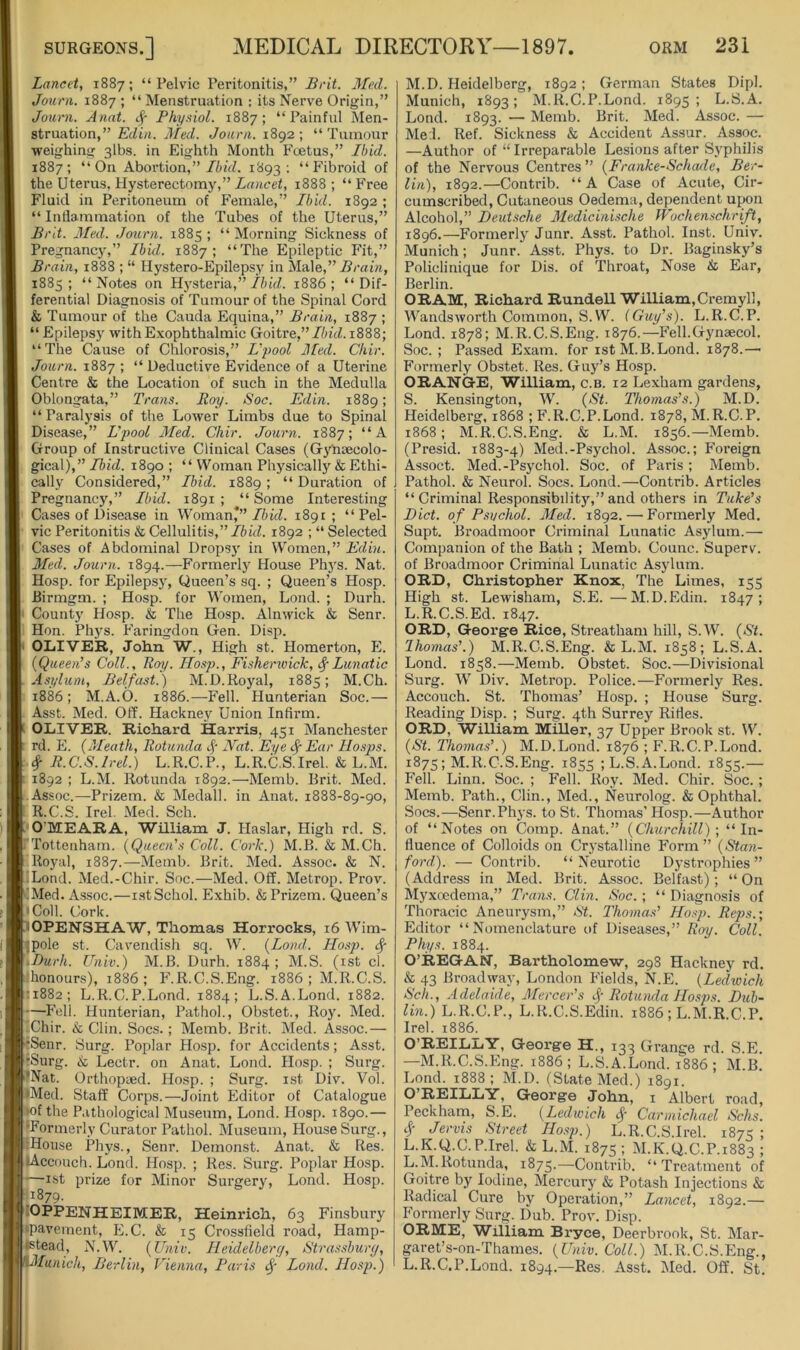 Lancet, 1887; “Pelvic Peritonitis,” Brit. Med. Jouni. 1887 ; “ Menstruation ; its Nerve Origin,” Journ. Anat. Physiol. 1887; “Painful Men- struation,” Edin. Med. Journ. 1892; “Tumour weighing 3lbs. in Eighth Month Fcetus,” Ibid. 1887; “On Aboi’tion,”/itVZ. 1893: “Fibroid of the Uterus, Hysterectomy,” irtMcei, 1888; “Free Fluid in Peritoneum of Female,” Ibid. 1892 ; “ Inflammation of the Tubes of the Uterus,” Brit. Med. Journ. 1885 ; “ Morning Sickness of Pregnancy,” Ibid. 1887; “The Epileptic Fit,” Brain, 1888 ; “ Hystero-Epilepsy in Male,” 1885; “Notes on Hysteria,”1886; “Dif- ferential Diagnosis of Tumour of the Spinal Cord & Tumour of the Cauda Equina,” Brain, 1887 ; “ Epilepsy with Exophthalmic Goitre,”//n'd. 1888; “The Cause of Chlorosis,” L'pool Med. Chir. Journ. 1887 ; “ Deductive Evidence of a Uterine Centre & the Location of such in the Medulla Oblongata,” Trans. Roy. Soc. Edin. 1889; “Paralysis of the Lower Limbs due to Spinal Disease,” L'pool Med. Chir. Journ. 1887; “A Group of Instructive Clinical Cases (GjPisecolo- gical),” Ibid. 1890 ; “ Woman Physically & Ethi- cally Considered,” Ibid. 1889 ; “ Duration of Pregnancy,” Ibid. 1891; “Some Interesting Cases of Disease in Woman*”//n'd. 1891 ; “Pel- vic Peritonitis & Cellulitis,” Ibid. 1892 ; “ Selected Cases of Abdominal Dropsy in Women,” Edin. Med. Journ. 1894.—Formerly House Phj's. Nat. Hosp. for Epilepsy, Queen’s sq. ; Queen’s Hosp. Rirmgm. ; Hosp. for Women, Lond. ; Durh. County Hosp. & The Hosp. Alnwick & Senr. Hon. Phys. Faringdon Gen. Disp. OLIVER, John W., High st. Homerton, E. {Queen’s Coll., Roy. Hosp., Fisherwick, (^Lunatic Asylum, Belfast.) M.D.Royal, 1885; M.Ch. 1886 ; M.A.O. 1886.—Fell. Hunterian Soc.— Asst. Med. Off. Hacknej' Union Infirm. OLIVER. Richard Harris, 451 Manchester rd. E. {Meath, Rotunda Nat. Eye ^ Ear Hosps. # R.C.S.lrel.) L.R.C.P., L.R.C.S.Irel. & L.M. 1892 ; L.M. Rotunda 1892.—Memb. Brit. Med. Assoc.—Prizem. & Medall. in Anat. 1888-89-90, R.C.S. Irel. Med. Sch. O’MEARA, William J. Haslar, High rd. S. 'Tottenham. {Queen's Coll. Cork.) M.B. & M.Ch. Royal, 1887.—Memb. Brit. Med. Assoc. & N. iLond. Med.-Chir. Soc.—Med. Off. Metrop. Prov. Med. Assoc.—i.stSchol. Exhib. & Prizem. Queen’s 'Coll. Cork. OPENSHAW, Thomas Horrocks, 16 Wim- ipole st. Cavendish sq. W. {Lond. Hosp. ^ .Durh. Univ.) M.B. Durh. 1884; M.S. (ist cl. .’honours), 1886 ; F.R.C.S.Eng. 1886 ; M.R.C.S. •1882; L.R.C.P.Lond. 1884; L.S.A.Lond. 1882. —Fell. Hunterian, Pathol., Obstet., Roy. Med. -Chir. k Clin. Socs.; Memb. Brit. Med. Assoc.— •Senr. Surg. Poplar Hosp. for Accidents; Asst. rSurg. k Lectr. on Anat. Lond. Hosp. ; Surg. 'Nat. Orthopaed. Hosp. ; Surg. ist Div. Vol. *Med. Staff Corps.—Joint Editor of Catalogue K)f the Pathological Museum, Lond. Hosp. 1890.— , ‘Formerly Curator Pathol. Museum, House Surg., j IHovise Pli5’S., Senr. Demonst. Anat. k Res. 1 lAccouch. Lond. Hosp. ; Res. Surg. Poplar Hosp. —ist prize for Minor Surgery, Lond. Hosp. 11879. lOPPENHEIMER, Heinrich, 63 Finsbury •pavement, E.C. k 15 Crossfield road, Hamp- Istead, N.W. {Univ. Heidelbery, Strassburej, HMunich, Berlin, Vienna, Paris Lond. Hosp.) M.D. Heidelberg, 1892; German States Dipl. Munich, 1893; M.R.C.P.Lond. 1895; L.S.A. Lond. 1893. — Memb. Brit. Med. Assoc. — Me:l. Ref. Sickness & Accident Assur. Assoc. —Author of “Irreparable Lesions after Syphilis of the Nervous Centres” {Franke-Schade, Ber- lin), 1892.—Contrib. “A Case of Acute, Cir- cumscribed, Cutaneous Oedema, dependent upon Alcohol,” Deutsche Medicinische Wochenschrift, 1896.—Formerly Junr. Asst. Pathol. Inst. Univ. Munich; Junr. Asst. Phys. to Dr. Baginsky’s Policlinique for Dis. of Throat, Nose k Ear, Berlin. ORAM, Richard Rundell William,Creiny 11, Wandsworth Common, S.W. iGuy’s). L.R.C.P. Lond. 1878; M.R.C.S.Eng. 1876.—Fell.Gynaecol. Soc. ; Passed Exam, for ist M.B.Lond. 1878.—^ Formerly Obstet. Res. Guy’s Hosp. ORANG-E, William, c.b. 12 Lexham gardens, S. Kensington, W. {St. Thomas’s.) M.D. Heidelberg. 1868 ; F.R.C.P.Lond. 1878, M.R.C.P. 1868; M.R.C.S.Eng. & L.M. 1856.—Memb. (Presid. 1883-4) Med.-Psychol. Assoc.; Foreign Assoct. Med.-Psychol. Soc. of Paris ; Memb. Pathol. & Neurol. Socs. Lond.—Contrib. Articles “Criminal Responsibility,”and others in Take’s Diet, of Psuchol. Med. 1892. — Formerly Med. Supt. Broadmoor Criminal Lunatic Asylum.— Companion of the Bath ; Memb. Counc. Superv. of Broadmoor Criminal Lunatic Asylum. ORD, Christopher Knox, The Limes, 155 High st. Lewisham, S.E.—M.D.Edin. 1847; L.R.C.S.Ed. 1847. ORD, George Rice, Streatham hill, S.W. {St. Ihomas’.) M.R.C.S.Eng. & L.M. 1858; L.S.A. Lond. 1858.—Memb. Obstet. Soc.—Divisional Surg. W Div. Metrop. Police.—Formerly Res. Accouch. St. Thomas’ Hosp. ; House Surg. Reading Disp. ; Surg. 4th Surrey Rifles. ORD, William Miller, 37 Upper Brook st. W. {St. Thomas’.) M.D.Lond. 1876 ; F.R.C.P.Lond. 1875; M.R.C.S.Eng. 1855 ; L.S.A.Lond. 1855.— Fell. Linn. Soc. ; Fell. Roy. Med. Chir. Soc. ; Memb. Path., Clin., Med., Neurolog. & Ophthal. Socs.—Senr.Phys. to St. Thomas’ Hosp.—Author of “Notes on Comp. Anat.” {Churchill); “In- fluence of Colloids on Crystalline Form ” {Stan- ford). — Contrib. “Neurotic Dystrophies” (Address in Med. Brit. Assoc. Belfast); “ On Myxoedema,” Trans. Clin. Soc.; “ Diagnosis of Thoracic Aneurysm,” St. I'komas’ Hosp. Reps.; Editor “Nomenclature of Diseases,” Ray. Coll. Phys. 1884. O’REGACT, Bartholomew, 298 Hackney rd. k 43 Broadway, London Fields, N.E. {Ledwich Sell., Adelaide, Mercer’s Rotunda JJosps. Dub- lin.) L.R.C.P., L.R.C.S.Edin. 1886 ; L.M.R.C.P. Irel. 1886. 0’REIL.IiY, George H., 133 Grange rd. S.E. —M.R.C.S.Eng. 1886; L.S.A.Lond. 1886 ; M.B. Lond. 1888; M.D. (State Med.) 1891. O’REILLY, George John, i Albert road, Peckham, S.E. {Ledwich ^ Carmichael Schs. Jervis Street Hosp.) L.R.C.S.Irel. 1873 ; L.K.Q.C.P.Irel. & L.M. 1875 ; M.K.Q.C.P.1883 ; L.M.Rotunda, 1875.—Contrib. “Treatment of Goitre by Iodine, Mercury k Potash Injections & Radical Cure by Operation,” Lancet, 1892.— Formerly Surg. Dub. Prov. Disp. ORME, William Bryce, Deerbrook, St. Mar- garet’s-on-Thames. {Univ. Coll.) M.R.C.S.Eng., L.R.C.P.Lond. 1894.—Kes. Asst. Med. Off. St.