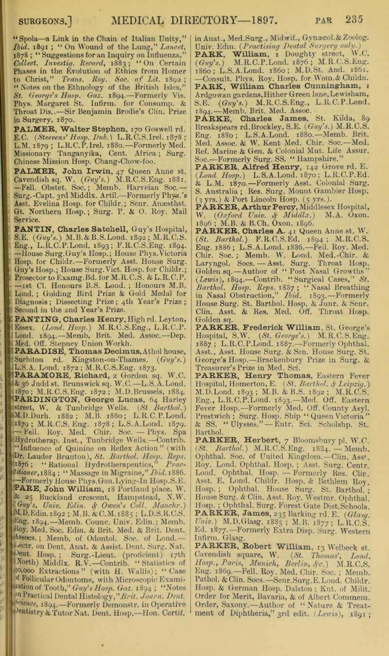 “Spola—a Link in the Chain of Italian Unity,” Ibid. 1891 ; “ On Wound of the Lung,” Lancet, 1878 ; “ Suggestions for an Inquiry on Influenza,” Collect. Investif/. Record, 1883; “On Certain Phases in the Evolution of Ethics from Homer to Christ,” Trans. Roy. Soc. of Lit. 1892 ; “ Notes on the Ethnology of the British Isles,” St. Georye's Ho.fp. Gaz. 1894.—Formerly Vis. Phys. Margaret St. Infirm, for Consiimp. & Throat Dis..—Sir Benjamin Brodie’s Clin. Prize in Surgery, 1870. PALMER, Walter Stephen, 170 Goswell rd. E.C. (Steevens'Hosp. Lub.) L.R.C.S.Irel. 1878 : L.M. 1879 ; L.R.C.P.Irel. 1880.—Formerly Med. Missionary Tanganyika, Cent. Africa; Surg. Chinese Riission Hosp. Chang-Chow-foo. PALMER, John Irwin, 47 Queen Anne st. Cavendish sq. W. (Gay’s.) M.R.C.S.Eng. 1881. —Fell. Obstet. Soc.; Memb. Harveian Soc.— Surg.-Capt. 3rdMiddlx. Artil.—Phrmerly Phys.’s Asst. Evelina Hosp. for Childr.; Senr. Ansesthst. Gt. Northern Hosp.; Surg. P. & 0. Roy. Mail Service. PANTIN, Charles Satchell, Guy’s Hospital, S.E. (Guy's.) M.B.&B.S.Lond. 1892 ; M.R.C.S. Eng., L.R.C.P.Lond. 1893; F.R.C.S.Eng. 1894. —House Surg.Guy’s Hosp.; House Phys.Victoria Hosp. for Childr.—Formerly Asst. House Surg. Guy’s Hosp.; House Surg.Viet. Hosp. for Childr.; Prosector to Examg.Bd. for M.R.C.S. & L.R.C.P. —ist Cl. Honours B.S. Lond. ; Honours M.B. Lond. ; Golding Bird Prize & Gold Medal for Diagnosis; Dissecting Prize; 4th Year’s Prize; ; Second in the 2nd Year’s Prize. PANTING, Charles Henry, High rd. Leyton, iEssex. (Lorul. Hosp.) M.R.C.S.Eng., L.R.C.P. ;Lond. 1894.—Memb. Brit. Med. Assoc.—Dep. Med. Off. Stepney Union Workh. 1 PARADISE, Thomas Decimus, Athol house, :Surbiton rd. Kingston-on-Thames. (Guy's.) IL.S.A. Lond. 1872; M.R.C.S.Eng. 1873. PARAMORE, Richard, 2 Gordon sq. W.C. 36 Juddst. Brunswick sq. W.C.—L.S.A.Lond. 1870; M.R.C.S.Eng. 1872; M.D.Brussels, 1884. tPARDINGTON, George Lucas, 64 Harley tstreet, W. & Tunbridge Wells. (St Barthol.) M.D.Durh. 1882; M.B. 1880; L.R.C.P.Lond. 1879 ; M.R.C.S. Eng. 1878 ; L.S.A.Lond. 1879. — Fell. Roy. Med. Chir. Soc. —Phys. Spa rHydrotherap. Inst., Tunbridge Wells.—Contrib. '“Influence of Quinine on Reflex Action” (with •Dr. Lauder Brunton), St. Barthol. Hosp. Reps. 1876; “Rational Hydrotherapeutics,” Prac- jh'one?',i884 ! “ Massage in Migraine,”//ncf. 1886. —Formerly House Phys.Gen.Lying-In Hosp.S.E. ■Pare, John William, 18 Portland place. W. 25 Buckland crescent, Hampstead, N.W. y.Gity's, Univ. Edin. ^ Owen’s Coll. JLanchr.) M.D.Edin.1892 ; M.B. ^C.M.1885 ; L.D.S.R.C.S. •Eng. 1894.—Memb. Counc. Univ. Edin.; Memb. >E.oy. Med. Soc. Edin. & Brit. Med. & Brit. Dent, tlssocs.; Memb. of Odontol. Soc. of Lond.— •[•■eetr. on Dent. Anat. & Assist. Dent. Surg. Nat. ■Dent. Hosp. ; Surg.-Lieut. (proficient) 17th INorth) Middlx. R.V.—Contrib. “Statistics of Ho,wo Extractions” (with H. Wallis); “Case Follicular Odontome, with Microscopic Flxami- liation of Tooth,” Gwy’sj&To.fp. Gaz. 1894; “Notes Un practical Dental Histology,Joiirn. Dent. 'Science, 1894.—P’ormerly Demonstr. in Operative l-lentistry& Tutor Nat. Dent. Hosp.—Hon. Certif. in Anat., Med.Surg., Midwif., Gynoecol.&Zoolog. Univ. Edm. (Practising Dental Surgery only.) PARK, William, i Doughty street, 'U’.C. (Guy's.) M.R.C.P.Lond. 1876 ; M.R.C.S.Eng. i860; L.S.A.Lond. i860; M.D.St. And. 1861. —Consult. Phys. Roy. Hosp. for Wom.&Childn. PARK, William Charles Cunningham, i Ardgowan gardens,Hither Green lane,Lewisham, S.E. (Guy's.) M.R.C.S.Eng., L.R.C.P.Lond. 1894.—Memb. Brit. Med. Assoc. PARKE, Charles James, St. Kilda, 89 Breakspears rd.Brockley, S.E. (Guy’s.) M.R.C.S. Eng. 1880; L.S.A.Lond. 1880.—Memb. Brit. Med. Assoc. & W. Kent Med. Chir. Soc.—Med. Ref. Marine & Gen. & Colonial Mut. Life Assur. Soc.—Formerly Surg. SS. “ Hampshire.” PARKER, Alfred Henry, 142 Grove rd. E. (Lond Hosp.) L.S.A.Lond. 1870 ; L.R.C.P.Ed. & L.M. 1870.—Formerly Asst. Colonial Surg. S. Australia ; Res. Surg. Mount Gambier Hosp. (3 yrs.) & Port Lincoln Hosp. (5 yrs.). PARKER, Arthur Percy, Middlesex Hospital, W. (O.rford Univ. Middlx.) M.A. Oxon. 1896 ; M.B. & B.Ch. Oxon. 1896. PARKER, Charles A. 41 Queen Anne st. W. (St. Barthol.) F.R.C.S.Ed. 1S94 ; M.R.C.S. Eng. 1886 ; L.S.A.Lond. 1886.—F'ell. Roy. Med. Chir. Soc. ; Memb. W. Lond. Med.-Chir. & Laryngol. Socs.—Asst. Surg. Throat Hosp. Golden sq.—Author of “Post Nasal Growths” (Lewis), ligOf.—Contrib. “Surgical Cases,” St. Barthol. Hosp. Reps. 18S7 ; “Nasal Breathing in Nasal Obstruction,” Ibid. 1893.—Formerly House Surg. St. Barthol. Hosp. & Junr. & Senr. Clin. Asst. & Res. Med. Off'. Throat Hosp. Golden sq. PARKER. Frederick William. St. George’s Hospital, S.W. (St. George's.) M.R.C.S.Eng. 1887; L.R.C.P.Lond. 1887.—Formerlj^ Ophthal. Asst., Asst. House Surg. & Sen. House Surg. St. George’s Hosp.—Brackenbury Prize in Surg. & Treasurer’s Prize in Med. Sci. PARKER, Henry Thomas, Eastern Fever Hospital, Homerton, E. (St. Barthol. .^-Leipzig.) M.D.Lond. 1893 ; M.B. & B.S. 1892 ; M.R.C.S. Eng., L.R.C.P.Lond. 1893.—Med. Off. Eastern Fever Hosp.—Formerly Med. Off. County Asyl. Prestwich ; Surg. Hosp. Ship “ Queen Victoria ” & S3. “Ulysses.” — Entr. Sci. Scholshp. St. Barthol. PARKER, Herbert, 7 Bloomsbury pi. W.C. (St. Barthol.) M.R.C.S.Eng. 1884. —Memb. Ophthal. Soc. of United Kingdom.—Clin. Ass*. Roy. Lond. Ophthal. Hosp. ; Asst. Surg. Centr. Lond. Ophthal. Hosp. — Formerly Res. Clin. Asst. FI. Lond. Childr. Hosp. & Bethlem Roy. Hosp. ; Ophthal. House Surg. St. Barthol. ; House Surg. & Cliu. Asst. Roy. Westmr. Ophthal. Hosp. ; Ophthal. Surg. F’orest Gate Dist.Schools. PARKER, James, 235 Barking rd. E. (Glasy. Univ.) M.D.Glasg. 1885 1 M.B. 1877; L.R.C.S. Ed. 1877.—F’ormerly Extra Disp. Surg. Western Infirm. Glasg. PARKER, Robert William, 13 Welbeck st. Cavendish square, W. (St. Thomas’, Lond. Hosp., Paris, Munich, Berlin, <^-c.) M.R.C.S. Eng. 1869.—F’ell. Roy. Med. Chir. Soc. ; Memb. Pathol. &Clin. Socs.—^enr.Surg.E. Lond. Childr. FIosp. & German Hosp. Dalston ; Kut. of Milit. Order for Merit, Bavaria, & of Albert Commem. Order, Saxony.—Author of “Nature & Treat- ment of Diphtheria,” 3rd edit. {Lewis), 1891 ;