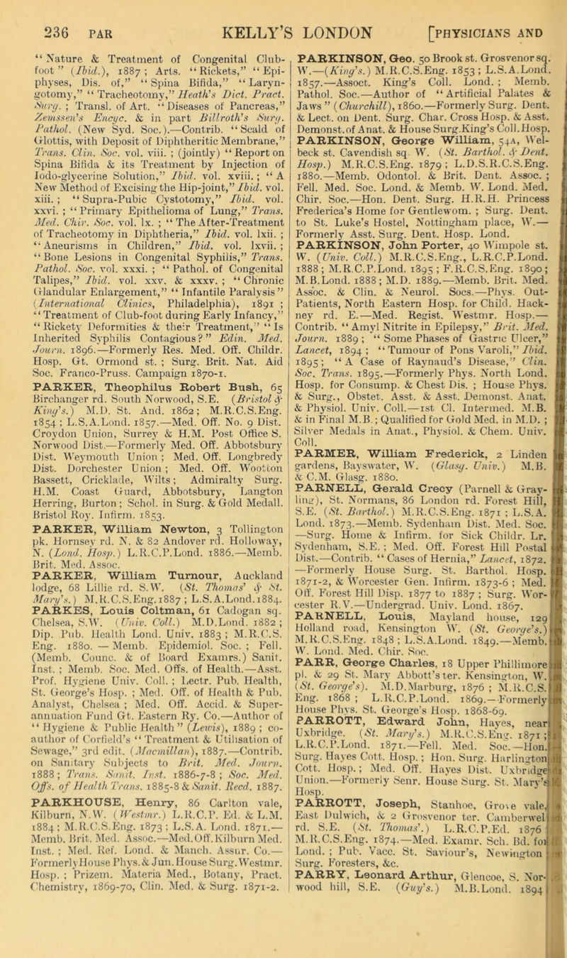 “ Nature & Treatment of Congenital Club- foot ” {/hid.), 1887; Arts. “Rickets,” “Epi- physes, Dis. of,” “Spina Bifida,” “ Laryn- gotomy,” “ Tracheotomy,” Heath's Diet. Fract. >'^Hr(j. ; Transl. of Art. “Diseases of Pancreas,” Zemssen’s Encyc. Si, in part Billroth's ISxiry. Fathol. (New Syd. Soc.).—Contrib. “Scald of Glottis, with Deposit of Diphtheritic Membrane,” Trans. Clin. iSoc. vol. viii. ; (jointly) “ Report on Spina Bifida & its Treatment by Injection of Jodo-glyceriue Solution,” Ibid. vol. xviii.; “A New Method of Excising the Hip-joint,” Ibid. vol. xiii. ; “ Supra-Pubic Cystotomy,” Ibid. vol. xxvi. ; “Primary Epithelioma of Lung,” Trans. Med. Chir. Noc. vol. lx. ; “ The After-Treatment of Tracheotomy in Diphtheria,” Ibid. vol. Ixii. ; “Aneurisms in Children,” Ibid. vol. Ixvii. ; “Bone Lesions in Congenital Syphilis,” Tm?*.?. Fathol. Soc. vol. xxxi. ; “ Pathol, of Congenital Talipes,” Ibid. vol. xxv. & xxxv. ; “ Chronic Glandular Enlargement,” “ Infantile Paralysis” (International Clinics, Philadelphia), 1891 ; “Treatment of Club-foot during Early Infancy,” “Rickety Deformities & their Treatment,” “Is Inherited Syphilis Contagious ? Edin. Med. Journ. 1896.—Formerly Res. Med. Off. Childr. Hosp. Gt. Ormond st. ; Surg. Brit. Nat. Aid Soc. P'ranco-Pruss. Campaign 1870-1. PARKER, Theophilus Robert Bush, 65 Birchanger rd. South Norwood, S.E. {Bristol King's.) M.D. St. And. 1862; M.R.C.S.Eng. 1854; L.S.A.Lond. 1857.—Med. Off. No. 9 Dist. Croydon Union, Surrey & H.M. Post Office S. Norwood Dist.—Formerly Med. Off. Abbotsbury Dist. Weymouth Union ; Med. Off. Longbredy Dist. Dorchester Union ; Med. Off. Wootton 1 Bassett, Cricklade, Wilts; Admiralty Surg. 1 H.M. Coast Guard, Abbotsbury, Langton Herring, Burton ; Schol. in Surg. & Gold Medall. Bristol Ro3’. Infirm. 1853. PARKER, William Newton, 3 Tollington i pk. Hornsey rd. N. & 82 Andover rd. Hollowaj’, j N. {Land. Ho.sp.) L.R.C.P.Lond. 1886.—Memb. ! Brit. Med. Assoc. PARKER, William Tumour, Auckland lodge, 68 Lillie rd. S.VV'. {St. Thomas' cj- St. Mary's.) M.R.C.S.Eng.1887 ; L.S.A.Lond. 1884. PARKES, Louis Coltman, 61 Cadogan sq. Chelsea, S.W. {Uuiv. Coll.) M.D.Lond. 1882; Dip. Pub. Health Loud. Univ. 1883 ; M.R.C.S. Eng. 1880. — Memb. Epidemiol. Soc. ; Fell. (Memb. Counc. & of Board Examrs.) Sanit. Inst. ; Memb. Soc. Med. Offs, of Health.—Asst. Prof. Hygiene Univ. Coll. ; Lectr. Pub. Health, St. George’s Hosp. ; Med. Off. of Health & Pub. Analyst, Chelsea ; Med. Off. Accid. & Super- annuation PMnd Gt. Ea.stcrn Ry. Co.—Author of “ Hygiene & Public Health ” {Lewis), 1889 ; co- author of Corfield’s “ Treatment & Utilisation of Sewage,” 3rd edit. {Macmillan), 1887.—Contrib. on Sanitary Subjects to Brit. Med. Journ. 1888; Trans. Sanit. Inst. 1886-7-8; Soc. Med. Offs, of Health Trans. 1885-8 & Annif. Reed. 1887. PARKHOUSE, Henry, 86 Carlton vale, Kilburn, N.W. {IVestmr.) L.R.C.P. Ed. & L.M. 1884: M.R.C.S.Eng. 1873; L.S.A. Loud. 1871.— Memb. Brit. Med. Assoc.—Med.Off.Kilburn Med. Inst. ; Med. Ref. Lond. & Manch. Assur. Co.— P’ormerlyHouse Phys.& Jun. House Surg. Westmr. j Hosp. ; I’rizem. Materia Med., Botany, Pract. ! Chemistry, 1869-70, Clin. Med. & Surg. 1871-2. i PARKINSON, Geo. 50 Brook st. Grosvenor sq. {King's.) M.R.C.S.Eng. 1853; L.S.A.Lond. 1857.—Assoct. King’s Coll. Lond. ; Memb. Pathol. Soc.—Author of “Artificial Palates & Jaws ” {Churchill), i860.—Formerly Surg. Dent. & Lect. on Dent. Surg. Char. Cross Hosp. & Asst. Demonst.of Anat. & House Surg.King’s Coll.Hosp. PARKINSON, George William, 54A, M'el- beck st. Cavendish sq W. {St. Barthol. f Dent. Hosp.) M.R.C.S.Eng. 1879; L.D.S.R.C.S.Eng. 1880.—Memb. Odontol. & Brit. Dent. Assoc. ; Fell. Med. Soc. Lond. & Memb. W. Lond. Med. Chir. Soc.—Hon. Dent. Surg. H.R.H. Princess Frederica’s Home for Gentlewom. ; Surg. Dent, to St. Luke’s Hostel, Nottingham place, W.— Formerly Asst. Surg. Dent. Hosp. Lond. PARKINSON, John Porter, 40 M'impole st. W. {Univ. Coll.) M.R.C.S.Eng., L.R.C.P.Lond. 1888; M.R.C.P.Lond. 1895; F.R.C.S.Eng. 1890; M.B.Lond. 1888; M.D. 1889.—Memb. Brit. Med. Assoc. & Clin. & Neurol. Socs.—Phj-s. Out- Patients, North Eastern Hosp. for Child. Hack- ney rd. E.—Med. Reiiist. Westmr. Hosp.— Contrib. “Amyl Nitrite in Epilepsy,” Brit. Med. Journ. 1889 ; “ Some Phases of Gastric Ulcer,” Lancet, 1894; “Tumour of Pons Varoli,” 1895; “ A Case of Raynaud’s Disease,” Clin. Soc. Trans. 1895.—Formerly Phys. North Lond. Hosp. for Consump. & Chest Dis. ; House Phys. & Surg., Obstet. Asst. & Asst. Demonst. Anat. & Physiol. Univ. Coll.—ist Cl. Intermed. ALB. & in Final M.B.; Qualified for Gold Med. in M.D. ; Silver Medals in Anat., Phvsiol. & Chem. Univ. Coll. PARMER, William Frederick, 2 Linden gardens, Bayswate.r, W. {Glasg. Univ.) M.B. & C.M. Glasg. 1880. PARNELL, Gerald Crecy (Parnell & Gray- liiiir), St. Normans, 86 London rd. Forest Hill, S.E. {St. Barthol.) M.R.C.S.Eng. 1871 ; L.S.A. Lond. 1873.—Memb. Sydenham Dist. Med. Soc. —Surg. Home & Infirm, for Sick Childr. Lr. Sydenham, S.E.; Med. Off. Forest Hill Po.stal Dist.—Contrib. “ Cases of Hernia,” Lancet, 1872. —Formerly House Surg. St. Barthol. Hosp. 1871-2, & Worcester Gen. Infirm. 1873-6 ; Aled. Off. Fore.st Hill Disp. 1877 to 1887 ; Surg. Wor- cester R.V.—Undergrad. Univ. Lond. 1867. PARNELL, Louis, Mayland house, 129 Holland road, Kensington W. {St. George's.) M.R.C.S.Eng. 1848 ; L.S.A.Lond. 1849.—Merab. W. Lond. Med. Cliir. Soc. PARR, George Charles, 18 Upper Phillimore pi. & 29 St. Mary Abbott’s ter. Kensington, W. {St. George's). AI.D.Alarburg, 1876 ; M.R.C.S. Eng. 1868 ; L.R.C.P.Lond. 1869.—Pormerly House Phys. St. George’s Hosp. 1868-69. PARROTT, Edward John, Haj'es, near Uxbridge. {St. Mary's.) M.R.C.S.Eng. 1871 ; L. R.C.P.Lond. 1871.—Fell. Med. Soc.—Hon Surg. Hayes Cott. Hosp.; Hon. Surg. Harlington Cott. Hosp.; Med. Off. Haj’es Dist. Uxbridge Union.—Formerly Senr. House Surg. St. Mary’s Hosp. PARROTT, Joseph, Stanhoe, Gro\e vale,I East Dulwich, 2 Grosvenor ter. Camberwel) rd. S.E. {St. Thoma.I.) L.R.C.P.Ed. 1876 M. R.C.S.Eng. 1874.—Med. E.vamr. Sch. Bd. foij Lond. ; Pub. Vacc. St. Saviour’s, Newington j Surg. Foresters, kc. PARRY, Leonard Arthur, Glencoe, S. Nor-i wood hill, S.E. {Guy's.) M.B.Lond. 1894) I l> la (fi It f )dj H i»r