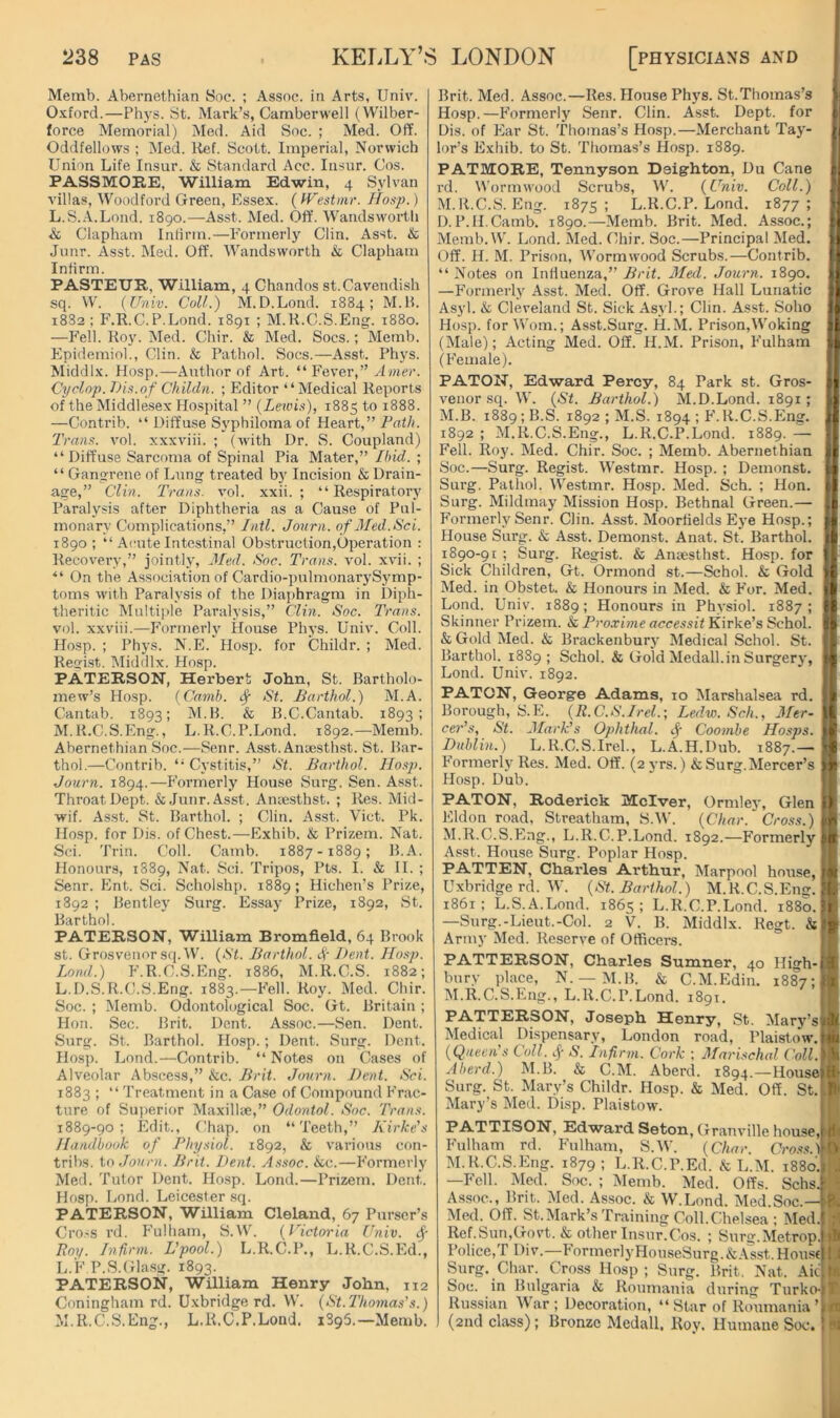 Memb. Abernethian Soc. ; Assoc, in Arts, Univ. O-Kford.—Phys. St. Mark’s, Camberwell (Wilber- force Memorial) Med. Aid Soc. ; Med. Off. Oddfellows ; Med. Ref. Scott. Imperial, Norwich Union Life Insur. & Standard Acc. Insur. Cos. PASSMORE, William Edwin, 4 Sylvan villas, Woodford Green, Essex. (IFestinr. Hosp.) L. S..\.Lond. 1890.—-Asst. Med. Off. M’andsworth & Clapham Intirm.—Formerly Clin. Asst. & Junr. Asst. Med. Off. Wandsworth & Clapham Infirm. PASTEUR, William, 4 Chandos st.Cavendish sq. W. (Univ. Cull.) M.D.Lond. 1884; M.B. 1882 ; F.R.C.P.Lond. 1891 ; M.R.C.S.Eng. 1880. —P'ell. Roy. Med. Chir. & Med. Socs.; Memb. Epidemiol., Clin. & Pathol. Socs.—Asst. Phys. Middlx. Hosp.—Author of Art. “ Fever,” Amer. Cyclop. Diii.nf C/iildn. ; Editor “Medical Reports of the Middlesex Hospital ” {Lewis), 1885 1888. —Contrib. “ Diffuse SN'philoma of Heart, ” Uot/h Trans, vol. xxxviii. ; (Avith Dr. S. Coupland) “ Diffuse Sarcoma of Spinal Pia Mater,” Ihid. ; “ Gangrene of Lung treated by Incision & Drain- age,” Clin. Trans, vol. xxii. ; “Respiratory Paralysis after Diphtheria as a Cause of Pul- monary Complications,” Jntl. Jonrn. of Med.Sci. 1890; “ Acute Intestinal Obstruction,Operation : Recovery,” jointly, 3Led. Soc. Trans, vol. xvii. ; “ On the Association of Cardio-pulmonarySymp- toms Avith Paralysis of the Diaphragm in Diph- theritic Multi))le Paralysis,” Clin. Soc. Trans. vol. xxviii.—Formerly House Phys. Univ. Coll. Hosp. ; Phys. N.E. Hosp. for Childr. ; Med. Regist. Middlx. Hosp. PATERSON, Herbert John, St. Bartholo- mew’s Hosp. (Camb. ^ St. Barthol.) M.A. Cantab. 1893; M.B. & B.C.Cantab. 1893; M. R.C.S.Eng., L.R.C.P.Lond. 1892.—Memb. Abernethian Soc.—Senr. Asst. Anaesthst. St. Bar- thol.—Contrib. “ Cystitis,” St. Barthol. Ho.sp. Journ. 1894.—P’ormerly House Surg. Sen. Asst. Throat Dept. & Junr. Asst. Amesthst. ; Res. Mid- wif. Asst. St. Barthol. ; Clin. Asst. Viet. Pk. Hosp. for Dis. of Chest.—Exhib. & Prizem. Nat. Sci. Trin. Coll. Camb. 1887-1889; B.A. Honours, 1889, Nat. Sci. Tripos, Pts. I. & II. ; Senr. Ent. Sci. Scholshp. 1889; Hichen’s Prize, 1892 ; Bentley Surg. Essay Prize, 1892, St. Barthol. PATERSON, William Bromfield, 64 Brook st. Grosvenor sq.W. {St. Barthol. 4’ J>ent. Hosp. Lond.) P'.R.C.S.Eng. 1886, M.R.C.S. 1882; L.D.S.R.C.S.Eng. 1883.—P'ell. Roy. Med. Chir. Soc. ; Memb. Odontological Soc. Gt. Britain ; Hon. Sec. Brit. Dent. Assoc.—Sen. Dent. Surg. St. Barthol. Hosp.; Dent. Surg. Dent. Hosp. Lond.—Contrib. “ Notes on Cases of Alveolar Abscess,” &c. Brit. Jonrn. Bent. Sci. 1883 ; “ Treatment in a Case of Compound P'rac- tnre of Superior Maxillie,” Odontol. Soc. Trans. 1889-90; Edit., Chap, on “Teeth,” Kirke's Handbook of Physiol. 1892, & various con- tribs. to Jonrn. Brit. Dent. Assoc. &c.—P’ormerly Med. Tutor Dent. Hosp. Lond.—Prizem. Dent. Hosp. Lond. Leicester sq. PATERSON, William Cleland, 67 Purser’s Cro.'S rd. P'ulliam, S.W’. {Victm'ia Univ. ^ Roy. Infirm. L'pool.) L.R.C.P., L.R.C.S.Ed., L. 'F P.S.Glasg. 1893. PATERSON, William Henry John, 112 Coningham rd. Uxbridge rd. W. {St.Thomas's.) M. R.C.S.Eng., L.R.C.P.Lond. 1895.—Memb. Brit. Med. Assoc.—Res. House Phys. St.Thomas’s Hosp.—P'ormerly Senr. Clin. Asst. Dept, for Dis. of Ear St. Thomas’s Hosp.—Merchant Tay- lor’s Exhib. to St. Thomas’s Hosp. 1889. PATMORE, Tennyson Deigrhton, Du Cane I’d. Wormwood Scrubs, IV’. {Univ. Coll.) M. R.C.S. Eng. 1875; L.R.C.P.Lond. 1877 ; D.P.H.Camb. 1890.—Memb. Brit. Med. Assoc.; Memb.VV’. Lond. Med. Chir. Soc.—Principal Med. Off. H. M. Prison, Wormwood Scrubs.—Contrib. “ Notes on Influenza,” Brit. Aled. Journ. 1890. II —P'ormerly Asst. Med. Off. Grove Hall Lunatic H Asyl. & Cleveland St. Sick Asyl.; Clin. Asst. Soho || Hosp. for Worn.; Asst.Surg. H.M. Prison,VV’oking (Male); Acting Med. Off. H.M. Prison, P'ulham j| (P'emale). || PATON, Edward Percy, 84 Park st. Gros- II A'cnor sq. W. {St. Barthol.) M.D.Lond. 1891; I M.B. 1889; B.S. 1892 ; M.S. 1894 ; P'.R.C.S.Eng. || 1892 ; M.R.C.S.Eng., L.R.C.P.Lond. 1889. — H P'ell. Roy. Med. Chir. Soc. ; Memb. Abernethian I Soc.—Surg. Regist. Westmr. Hosp. ; Demonst. I Surg. Pathol. VV’estmr. Hosp. Med. Sch. ; Hon. I Surg. Mildmay Mission Hosp. Bethnal Green.— I P'ormerly Senr. Clin. Asst. Moorfields Eye Hosp.; I House Siu’g. & Asst. Demonst. Anat. St. Barthol. I 1890-91 ; Surg. Regist. & Anaesthst. Hosp. for ■' Sick Children, Gt. Ormond st.—Schol. & Gold I Med. in Ohstet. & Honours in Med. & P'or. Med. I Lond. Univ. 1889; Honours in Physiol. 1887 ; I Skinner Prizem. & Pro.xime accessit Kirke’s Schol. H & Gold Med. & Brackenbury Medical Schol. St. ■ Barthol. 1889; Schol. & Gold Medall.in Surgery, I Lond. Univ. 1892. ■ PATON, George Adams, 10 Marshalsea rd. I Borough, S.E. {R.C.S.Irel.; Ledw. Sch., Mtr- ■ cer’s, St. Jfark's Ophthal. ^ Coomhe Hasps. I Dublin.) L. R.C.S. Irel., L.A.H.Dub. 1887.— I Formerly Res. Med. Off. (2 yrs.) & Surg. Mercer’s I Hosp. Dub. ■ PATON, Roderick Mclver, Ormley, Glen I Eldon road, Streatham, S.W. {Char. Cross.) I M.R.C.S.Eng., L.R.C.P.Lond. 1892.—P'ormerly B Asst. House Surg. Poplar Hosp. I PATTEN, Charles Arthur, Marpool house, I Uxbridge rd. W. {St. Barthol.) M.R.C.S.Eng. ■ 1861; L.S.A.Lond. 1865; L.R.C.P.Lond. 1880.H —Surg.-Lieut.-Col. 2 V. B. Middlx. Regt. Army Med. Reserve of Officers. M PATTERSON, Charles Sumner, 40 Iligh-jB bury place, N. —M.B. & C.M.Edin. 1887;■ M.R.C.S.Eng., L.R.C.P.Lond. 1891. H PATTERSON, Joseph Henry, St. Mary’sjB Medical Dispensary, London road, Plaistow.H {Queen’s Coll. N. Infirm. Cork ; 3Iarischal fWLM Aberd.) M.B. & C.M. Aberd. 1894.—Housell Surg. St. Mary’s Childr. Hosp. & Med. Off. St. I Mary’s Med. Disp. Plaistow. I PATTISON, Edward Seton, Granville house, I Fulham rd. P'ulham, S.W. {Char. Cras.s’.l ■ M.R.C.S.Eng. 1879; L.R.C.P.Ed. & L.M. 1880. 1 —Fell. Med. Soc. ; Memb. Med. Offs. Schs. I Assoc., Brit. Med. Assoc. & W’.Lond. Med.Soc.— I Med. Off. St.Mark’s Training Coll.Chelsea ; Med. I Ref.Sun,Govt. & other Insur.Cos. ; Surg.Metrop. :■ Police,T Div.—FormerlyHouseSurg.&AW..Hous( I Surg. Char. Cross Hosp; Surg. Brit, Nat. Aic 1 Soc. in Bulgaria & Roumania during Turko- I Russian War ; Decoration, “Star of Roumania’ ■ (2nd class); Bronze Medall. Roy. Humane Soc. I k