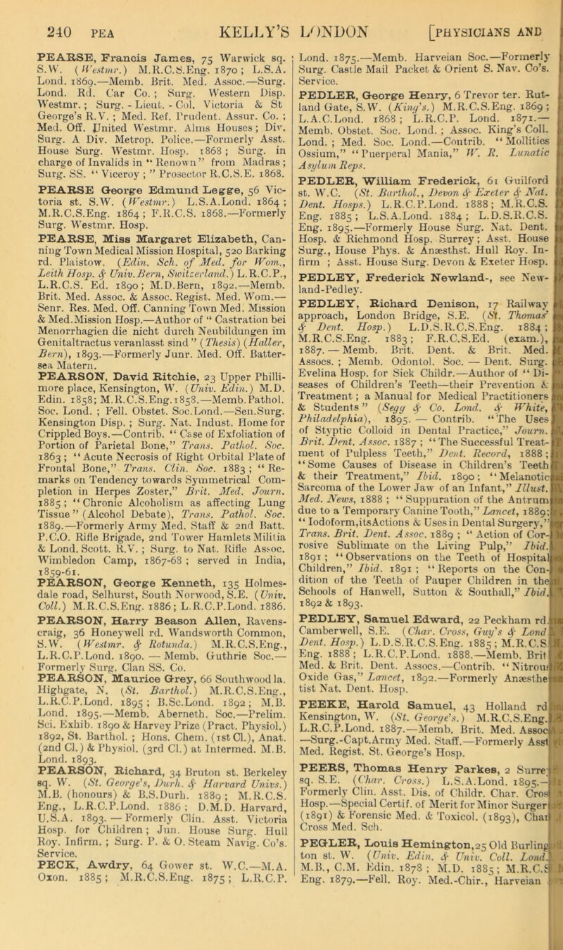 PEAE.se, Francis James, 75 Warwick sq. S.W. {H'estmr.) M.K.C.S.Eng. 1870 ; L.S.A. Loud. 1869.—Memb. Brit. Med. Assoc.—Surg. Lond. Rd. Car Co. ; Snrg. Western Disp. Westmr.; Surg. - Lieut. - Col. Victoria & St George’s R.V. ; Med. Ref. Prudent. Assnr. Co. : Med. Off. JJnited Westmr. Alms Houses; Div. Surg. A Di?. Metrop. Police.—Formerly Asst. House Surg. Westmr. Hosp. t868 ; Surg. in charge of Invalids in “ Renown ” from Madras ; Surg. SS. “ Viceroy ; ” Prosector R.C.S.E. 1868. PEARSE Qeorge Edmund Legge, 56 Vic- toria St. S.W. {Westmr.) L.S.A.Lond. 1864; M.R.C.S.Eng. 1864 ; F.R.C.S. 1868.—Formerly Surg. Westmr. Hosp. PEARSE, Miss Margaret Elizabeth., Can- ning Town Medical Mission Hospital, 520 Barking rd. Plaistow. {Edin. Sch. of Med. for Worn., Leith Hosp. 4' Univ.Bern, Switzerland. ) L.R.C.P., L.R.C.S. Ed. 1890; M.D.Bern, 1892.—Memb. Brit. Med. Assoc, k Assoc. Regist. Med. Worn.— Senr. Res. Med. Off. Canning Town Med. Mission & Med.Mission Hosp.—Author of “ Castration bei Menorrhagion die nicht durch Nenbildungen im Genitaltractus veranlasst sind” {Thesis) {Haller, Bern), 1893.—P'ormerly Junr. Med. Off. Batter- sea Matern. PEARSON, David Ritchie, 23 Upper Philli- more place, Kensington, W. (Univ. Edin.) M.D. Edin. 1858; M.R.C.S.Eng.1858.—Memb.Pathol. Soc. Lond. ; Fell. Obstet. Soc.Lond.—Sen.Surg. Kensington Disp. ; Surg. Nat. Indust. Home for Crippled Boys.—Contrib. “ Case of Exfoliation of Portion of Parietal Bone,” Trans. Pathol. Soc. 1863 ; “Acute Necrosis of Right Orbital Plate of Frontal Bone,” Trans. Clin. Soc. 1883 ; “ Re- marks on Tendency towards Symmetrical Com- pletion in Herpes Zoster,” Brit. Med. Journ. 1883; “Chronic Alcoholism as affecting Lung Tissue ” (Alcohol Debate), Trans. Pathol. Soc. 1889.—Formerly Army Med. Staff & 2nd Batt. P.C.O. Rifle Brigade, 2nd Tower Hamlets Militia & Lond. Scott. R.V. ; Surg. to Nat. Rifle Assoc. Wimbledon Camp, 1867-68 ; served in India, 1859-61. PEARSON, George Kenneth, 135 Holmes- dale road, Selhurst, South Norwood, S.E. {Univ. Coll.) M.R.C.S.Eng. 1886; L.R.C.P.Lond. 1886. Lond. 1875.—Memb. Harveian Soc.—Formerly Surg. Castle Mail Packet k Orient S. Nav. Co’s. Service. PEDLiER, George Henry, 6 Trevor ter. Rut- land Gate, S.W. {Kini/’s.) M.R.C.S.Eng. 1869; L. A.C.Lond. 1868 ; L.R.C.P. Lond. 1871.— Memb. Obstet. Soc. Lond. ; Assoc. King’s Coll. Lond. ; Med. Soc. Lond.—Contrib. “ Mollities Ossium,” “Puerperal Mania,” W. B. Lunatic Asylum Reps. PEDLER, William Frederick, 61 Guilford st. W.C. {St. BarthoL, P>evon ^ Exeter 4' Mat. Bent. Hosps.) L.R.C.P.Lond. 1888; M.R.C.S. Eng. 1885 ; L.S.A.Lond. 1884 ; L.D.8.R.C.S. Eng. 1895.—Formerly House Surg. Nat. Dent. Hosp. & Richmond Hosp. Surrey; Asst. House Surg., House Phys. k Ansesth.st. Hull Roy. In- firm ; Asst. House Surg. Devon k Exeter Hosp. PEDLEY, Frederick Newland-, see New- land-Pedley. PEDLEY, Richard Denison, 17 Railway approach, London Bridge, S.E. {St. Thomas’ 4 Dent. Hosp.) L.D.S.R.C.S.Eng. 1884; M. R.C.S.Eng. 1883; F.R.C.S.Ed. (exam.), 1887. — Memb. Brit. Dent. & Brit. Med. Assocs. ; Memb. Odontol. Soc. — Dent. Surg. Evelina Hosp. for Sick Childr.—Author of “ Di-1 seases of Children’s Teeth—their Prevention k j Treatment; a Manual for Medical Practitioners j k Students ” {Segy 4~ Co. Lond. 4r White, 1 Philadelphia), 1895. — Contrib. “The Uses) of Styptic Colloid in Dental Practice,” Journ. [ Brit. Dent. Assoc. 1887 ; “ The Successful Treat-] ment of Pulpless Teeth,” Dent. Record, 1888 ; ‘ ‘ Some Causes of Disease in Children’s Teeth & their Treatment,” Ibid. 1890; “Melanotic Sarcoma of the Lower Jaw of an Infant,” Illust. Med. News, 1888 ; “ Suppuration of the Antrum due to a Temporary Canine Tooth,” Lancet, 1889; “ Iodoform,itsActions k Uses in Dental Surgerj',”r Trans. Brit. Dent. Assoc. 1889 ; “ Action of Cor-J rosive Sublimate on the Living Pulp,” Ibid.l 1891; “Observations on the Teeth of Hospital] Children,” Ibid. 1891; “Reports on the Con-, dition of the Teeth of Pauper Children in the] Schools of Hanwell, Sutton & Southall,” Ibid.\ 1892 & 1893. PEARSON, Harry Season Allen, Ravens- craig, 36 Honeywell rd. Wandsworth Common, S.W. {Westmr. 4 Rotunda.) M.R.C.S.Eng., L.R.C.P.Lond. 1890.—Memb. Guthrie Soc.— Formerly Surg. Clan SS. Co. PEARSON, Maurice Grey, 66 Southwood la. Highgate, N. {St. Barthol.) M.R.C.S.Eng., L. R.C.P.Lond. 1895; B.Sc.Lond. 1892; M.B. Lond. 1895.—Memb. Aberneth. Soc.—Prelim. Sci. Exhib. 1890 & Harvey Prize (Pract. Physiol.) 1892, St. Barthol. ; Hons. Chem. (tstCl.), Anat. (2nd Cl.) k Physiol. (3rd Cl.) at Informed. M.B. Lond. 1893. PEARSON, Richard, 34 Bruton st. Berkeley sq. W. {St. George's, Durh. 4' Harvard Univs.) M. B. (honours) & B.S.Durh. 1889; M.R.C.S. Eng., L.R.C.P.Lond. 1886: D.M.D. Harvard, U.S.A. 1893. — Formerly Clin. Asst. Victoria Hosp. for Children; Jun. House Surg. Hull Roy. Infirm. ; Surg. P. k O. Steam Navig. Co’s. Service. PECK, Awdry, 64 Gower st. W.C.—M.A. Oxon. 1885; M.R.C.S.Eng. 1875; L.R.C.P. PEDLEY, Samuel Edward, 22 Peckham rd.l Camberwell, S.E. {Char. Cross, Guys if Lond Dent. Hosp.) L.D.S.R.C.S.Eng. 1885 ; M.R.C.S, Eng. 1888; L.R.C.P.Lond. 1888.—Memb. Brit Med. & Brit. Dent. Assocs.—Contrib. “Nitrou; Oxide Gas,” Lancet, 1892.—Formerly Ansesthe tist Nat. Dent. Hosp. PEEKE, Harold Samuel, 43 Holland rdi Kensington, W. {St. George's.) M.R.C.S.Eng. L.R.C.P.Lond. 1887.—Memb. Brit. Med. Assoq —Surg.-Capt.Army Med. Staff.—Formerly Asst Med. Regist. St. George’s Hosp. PEERS, Thomas Henry Parkes, 2 Surrej sq. S.E. {Char. Croits.) L.S.A.Lond. 1895.- Formerly Clin. Asst. Dis. of Childr. Char. Crod Hosp.—Special Certif. of Merit for Minor Surger (1891) & Forensic Med. k Toxicol. (1893), Chai Cross Med. Sch. i ». I PEGLER, Louis Hemington,25 Old Burling lA ton st. W. {Univ. Edin. f Univ. Coll. Load.' M.B., C.M. Edin. 1878 ; M.D. 1885; M.R.C.S Eng. 1879.—Fell. Roy. Med.-Chir., Harveian 1 ■n