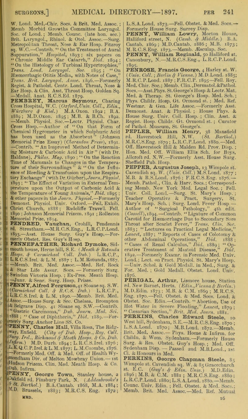 W. Lond. Med.-Chir. Socs. & Brit. Med. Assoc. ; Memb Morbid Growths Committee Laryngol. Soc. of Load.; Memb. Oounc. (late hon. sec.) Brit. L iryngol., Rhinol. & Otol. Assoc.—Surg. Metropolitan Throat, No.se & Ear Hosp. Fitzroy sq. VV.C.—Contrib. “ On the Treatment of Aural Suppuration,” Hospital, 1893 ; six papers on “ Chronic Middle Ear Catarrh,” Ibid. 1894 ; “ On the Histology of Turbinal Hypertrophies,’' Trans. Lond. Laryngol. Soc. 1895 ; “ On Haemorrhagic Otitis Media, with Notes of Case,” Trans. Hr it. Laryngol. As.soc. 1896.—Formerly Regist. & Patholst. Centr. Lond. Throat, Nose & Ear Hosp. & Clin. Asst. Throat Hosp. Golden Sq. —Medall. Anat. R.C.S.Ed. 1879. PEMBREY, Marcus Seymour, Charing Cross Hospital, W.C. {Oxford, Univ. Coll., Edin., U’iirzhurg Kiel.) M.A.Oxon. 1892 ; B.A. 1889; M.D.Oxon. 1895; M.B. & B.Ch. 1892. —Memb. Physiol. Soc.—Lectr. Physiol. Char. Cross Hosp.—Author of “ On that Form of Chemical Hygrometer in which Sulphuric Acid has been used as the Absorbent” (Johnson Memorial Prize Essay) {Clarendon Press), 1891. —Contrib. “An Improved Method of Determin- ing Moisture & Carbonic Acid in Air ” (with Dr. Haldane), Philos. Mag. 1890 ; “ On the Reaction Time of Mammals to Changes in the Tempera- ture of their Surroundings ” & “On the Influ- ence of Bleeding & Transfusion upon the Respira- tory Exchange” (with Dr.Giirber), Joj/rn. Physiol. 1893 ; “ The Effect of Variation in External Tem- perature upon the Output of Carbonic Acid & the Temperature of Young Animals,” Ibid. 1895 ; & other papers in the Journ. Physiol.—Formerly Demonst. Physiol. Univ. Oxford.—Fell. Exhib. Christ Church, i838 ; Radcliffe Trave'l. Fell. 1890 ; Johnson Memorial Prizem. 1891 ; Rolleston Memorial Prize, 1894. PENDRED, Vauighan, Crohill, Pendennis rd. Streatham.—M.R.C.S.Eng., L.R.C.P.Lond. —Asst. House Surg. Guy’s Hosp.—For- merly Obstet. Res. Guy’s Hosp. PENNEFATHER, Richard Dymoke, Sid- mouth house, Herne hill, S.E. (Meath ^ Rotunda Hasps. ^ Carmichael Coll. Bub.) L.R.C.P., ' L. R.C.S.Irel. & L.M. 1887 ; L.M.Rotunda,1887. —Memb. Brit. Med. As.soc.—Med. Ref. Rock & Star Life Assur. Sues.—Formerly Surg. -Swindon Victoria Hosp. ; Ex-Pres. Meatli Hosji. —Junr. & Senr. Surg. Hosp. Prizes. PENNY, Alfred Ferg-uson,4i Sloane sq. S.W. {Carmichael Coll, (f- R.C.S. Bub.) L.R.C.P., -L.R.C.S.Irel. & L.M. 1890.—Memb. Brit. Med. Assoc.—House Surg. & Sec. Chelsea, Brompton l& Belgrave Disp. 41 Sloane sq. S.W.—Contrib. '“Gastric Carcinoma,” Bub. Journ. Med. Sci. 1888 ; “Case of Diphtheria,” Ibid. 1889.—For- imerly Surg. Anchor Line SS. Co. “Penny, Charles Hall, Villa Rosa, The Ridg- eway, Enfield. (City of Bub. Hosp., Roy. Coll. iSurg. Irel., Richmond 4' Meath Hasps, Co. Bub. Infirm.) M.D. Durh. 1894 ; L.R.C.S.Irel. 1876 ; .U.K.Q.C.P.Irel.& L.M.1877: L.M.Coombe, 1876. —Formerly Med. Off. & Med. Off. of Health Wy- imondham Div. of Melton Mowbray Union.— ist diudson Prizem. Clin. Med. Meath Hosp. & Co. •^ub. Infirm. KPENNY, George Town, Stanley house, 2 p^akfield rd. P'insbury Park, N. {Addenbrooke’s f St.Barthol.) B.A.Cantab. 1868, M.A. 1884; M.D. Brussels, 1883; M.R.C.S. Eng. 1872; URD. L. S.A.Lond. 1873.—Fell. Obstet. &Med. Socs.— Formerly House Surg. Surrey Disp. PENN'S, 'William Lowry, Morton House, Halliford street, N. (Camb. ^ Middlx.) B.A. Cantab. 1869; M.D.Cantab. 1886; M.B. 1873; M. R.C.S.Eng. 1873.—Memb. .(Esculap. Soc. PENNY, William Reginald, 50 Halliford st. Canonbury, N.—M.R.C.S.Eng., L.R.C.P.Lond. 1895- PENROSE, Francis George, 4 Harley st. M . {Univ. Coll. \ Berlin^' Vienna.) M.D.Lond. 1885; M.R.C.P.Lond. 1887 ; F.R.C.P. 1895—Fell. Roy. Med. Chir. Soc.; Memb. Clin.,Dermatol.&Pathol. Socs.—A.sst.Phys. St.George’s Hosp & Lectr. Mat. Med. & Therap. St. George’s Hosp. Med. Sch.; Phys. Childr. Hosp. Gt. Ormond st. ; Med. Ref. Westmr. & Gen. Life Assoc.—Formerly A.s.st. Demonst. Anat. & Physiol. ; House Phys. &. House Surg. Univ. Coll. Hosp. ; Clin. Asst, k, Regist. Hosp. Childr. Gt. Ormond st. ; Curator of Pathol. Museum, St. George’s. PEPLER, William Henry, 38 Mansfield rd. Haverstock Hill, N.W. {St. Barthol.) M.R.C.S.Eng. 1879; L.R.C.P.Lond 1880.—Med. Off. Haverstock Hill & Malden Rd. Prov. Disp. ; Hon. Med. Off. William Ellis Sch. for Boys, Allcroft rd. N.W.—Formerly Asst. House Surg. Sheffield Pub. Hosp. PEPPER, Augustus Joseph, 13 Wimpole st. Cavendish sq. W. {Univ. Coll.) M.S.Lond. 1877 ; M.B. & B.S.Lond. 1876 ; F.R.C.S.Eng. 1876.— Memb. Pathol., Clin. & Harv. Socs.; Correspond- ing Memb. New York Med. Legal Soc.; Fell. Univ. Coll. Lond.—Surg. St. Mary’s Hosp. ; Teacher Operative & Pract. Surgery, St. Mary’s Hosp. Sch. ; Surg. Lond. Fever Hosp.— Author of “Surgical Pathology,” 4th edit. {Cassell),\ign^.—Contrib. “Ligature of Common Carotid for Haemorrhage Due to Secondary Sore Throat after Scarlet Fever,” Trans. Clin. Soc. 1883; “ Lectures on Practical Legal Medicine,” Lancet, 1887; “ Reports of Cases of Colotomy & other Abdominal Operations,” Ibid. 1888 ; “Cases of Renal Calculus,”/dfl. 1889; “Op- erative Treatment of Mastoid Disease,” Ibid. 1892.—Formerly E.xamr. in Forensic Med. Univ. Lond.; Lect. on Pract. Physiol. St. Mary’s Hosp. —Univ. Schol. & Gold Medall. in Med., Surg. & For. Med. ; Gold Medall. Obstet. Lond. Univ. 1876. PERIGAL, Arthur, Lismore house. Station rd. New Barnet, Herts. {Edin., Vienna if Berlin.) M.D.Edin. 1873; M.B. & C.M. 1869 1 M.R.C.S. Eng. 1870.—Fell. Obstet. & Med. Socs. Lond. & Obstet. Soc. Edin.—Contrib. “Abortion, Use of Hot Water in Severe Flooding,” Lancet, 1879 ; “Caesarian Section,” Brit. Med. .lourn. 1881. PERKINS, Charles Edward Steele, 10 West hill, Sydenham, S.E.—M.R.C.S.Eng. 1870 ; L.S.A.Lond. 1870; M.B.Lond. 1872.—Memb. Brit. Med. Assoc.— Phys. Home & Infirm, for Childn. & Worn. Sydenham.—Formerly House Surg. & Res. Obstet. Guy’s Hosp.; Med. Off. Sydenham Disp. — Passed 2nd M.B.Lond., ist Cl. & Honours in Med. PERKINS, George Chapman Steele, 85 Wimpole st. Cavendish sq. W. k 85 Gracechurch st. E.C. {Guy’s ef Edin. Univ.) M.D.Edin. i896;M.B. & C.M. 1881 ; M.R.C.S.Eng. 1880; L.R.C.P.Lond. 1880; L.S.A.Lond. 1880.—Memh. Counc. Univ. Edin. ; Fell. Obstet. & Med. Socs.; Memb. Brit. Med. Assoc.—Med. Ref. Mutual 16