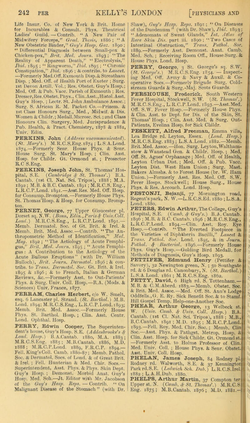 Life Insur. Co. of New York & Brit. Home for Incurables & Consult. Phys. Theatrical Ladies’ Guild.—Contrib. “A New Pair of Midwifery Forceps,” Grad. 'Thesis, 1886; “A New Obstetric Binder,” Guy’s Hasp. Gaz. 1890; “ Differential Diagnosis between Small-pox & Chicken-pox,” Brit. Med. Jonrn. 1893; “The Reality of Apparent Death,” “ Electrolj'sis,” Ibid. 1895 ; “ Ringworm,”//hd. 1895 ; “Chronic Constipation,” Ibid. 1896 ; &contribs. to Lancet. —Formerly Med.Off.Exmouth Disp.&Streatham Disp. ; Med. Off. of Health Port of E.xetcr ; Surg. ist Devon Artill. Vol.; Res. Obstet. Guy’s Hosp.; Med. Off. & Pub. Vacc. Parish of Exmouth ; Res. Dresser, Res .Obstet. Phys., Clin. Asst., Histol. Asst. Guy’s Hosp. ; Lectr. St. John Ambulance Assoc.; Surg. S. African R. M. Packet Co.—Prizem. & ist Class Honours Surg., Med., Midwif. & Dis. 'Women & Childr.; Medall.Microsc. Sci.; 2nd Class Honours Clin. Surgery, Med. Jurisprudence & Pub. Health, & Pract. Chemistry, 1878 & 1881, Univ. Edin. PERKINS, John (Address nncommnnicated). (St. Mary’s.) M.R.C.S.Eng.1874 ; L.S.A.Lond. 1874.—Formerly Senr. House Phys. & Senr. House Surg. St. Mary’s Hosp. ; Clin. Asst. Hosp. for Childr. Gt. Ormond st. ; Prosector R.C S.Eng. PERKINS, Joseph John, St. Thomas’ Hos- pital, S.E. (Cambridge ^ St. Thomas’.) B.A. Cantab, (ist Cl. Nat. Sci. Tripos), 1888; M.A. 1892 ; M.B. & B.C. Cantab. 1891 ; M.R.C.S. Eng., L. R.C.P.Lond. 1891.—Asst.Res. Med. Off. Hosp. for Consump.Brompton.—Formerly House Phys. St. Thomas’Hosp. & Hosp. for Consump. Bromp- ton. PERNET, George, 77 Upper Gloucester pi. Dorset sq. N.W. (Bonn, Edin.,Paris^ Univ.Coll. Bond.) M.R.C.S.Eng., L.R.C.P.Lond. 1891.— Memb. Dermatol. Soc. of Gt. Brit. & Irel. & Memb. Brit. Med. Assoc.—Contrib. “The An- thropometric Method of Identification,” Med. Mag. 1892; “The Aetiology of Acute Pemphi- gus,” Brit. Med. Journ. 1895 ; “ Acute Pemphi- gus : A Contribution to the Aetiology of the Acute Bullous Eruptions” (with Dr. William Bulloch), Brit. Journ. Dermatol. 1896 ; & con- tribs. to Trans. Dermatol. Soc. Gt. Brit. & Irel. 1895 & 1896; & to French, Italian & German Reviews, &c.—P'ormerly Asst, to Out-Patients’ Phys. & Surg. Univ. Coll. Hosp.—B.A. (Mods. & Sciences) Univ. France, 1877. PERRAM, Charles Herbert, c/o W. Smelt, esq. 6 Lancaster pi. Strand. (St. Barthol.) M.B. Lond. 1894; M.R.C.S.Eng., L.R.C.P.Lond.1893; Memb. Brit. Med. Assoc.—Formerly House Phys. St. Barthol. Hosp. ; Clin. Asst. Centr. Lond. Ophthal. Hosp. PERRY, Edwin Cooper, The Superinten- dent’s house, Guy’s Hosp. S.E. (Addenbrooke’s i.J- Lond. Hosp.) B.A.Cantab. 1880, M.A. 1883; M. R.C.S.Eng. 1885; M.B.Cantab. 1886, M.D. 1888; M.R.C.P.Lond. 1889, F.R.C.P. 1894.— Fell. King’s Coll. Camb. 1880-87; Memb. Pathol. Soc. & Dermatol. Socs. of Lond. & of Great Brit. & Irel. ; Fell. Hunterian k Med. Chir. Socs.— Superintendent, Asst. Ph3's. & Phys. Skin Dept. Guy’s Hosp. ; Demonst. Morbid Anat. Guy’s Hosp. Med. Sch.—Jt. Editor with Mr. Jacobson of the Guy's Hosp. Reps. — Contrib. “ On Malignant Disease of the Stomach ” (with Dr. Shaw), Guy’s Hosp. Reps. 1891 ; “ On Diseases of the Duodenum ” (with Dr. Shaw), Ibid. 1893 ; “Adenomata of Sweat Glands,” Int. Atlas of Rare Skin Dis. part iii. 1890; “Two Cases of Intestinal Obstruction,” Trans. Pathol. Soc. 1889.—Formerly Asst. Demonst. Anat. Camb. Med. Sch. ; Receiving Room Off., House Surg. & House Phj's. Lond. Hosp. PERRY, George, 3 St. George’s sq. S.W. (St. George’s.) M.R.C.S.Eng. 1854. — Inspect- ing Med. Off. Army & Navy & Auxil. & Co- operative Socs.—Formerly Brigade Surg. Cold- stream Guards & Surg.-Maj. Scots Guards. PERSHOUSE, Frederick, South Western Fever Hospital, Stockwell, S.W. (St. Thomas’.) M.R.C.S.Eng., L.R.C.P.Lond. 1893.—Asst.Med. Off. S.Y’. P'ever Hosp.—Formerly House Phys. & Clin. Asst, to Dept, for Dis. of the Skin, St. Thomas’ Hosp. ; Clin. Asst. Med. & Surg. Out- Patients, Evelina Hosp. for Sick Childr. PESKETT, Alfred Freeman, Emma villa,. Lea Bridge rd. Leyton, Essex. (Lond. Hosp.) M.R.C.S.Eng. 1883; L.S.A.Lond. 1882.—Memb. Brit. Med. Assoc.—Hon. Surg. Leyton,Waltham- stow & Wanstead Gen. & Childr. Hosp. ; Med. Off. St. Agnes’ Orphanage ; Med. Off. of Health, Leyton Urban Dist. ; Med. Off. & Pub. Vacc. Leyton Dist. West Ham Union; Surg. Mast. Bakers Almshs. & to Forest House (br. W. Ham Union.)—Formerl} Asst. Res. Med. Off. S.W. Fever Hosps. Stockwell; House Surg., House Phys. & Res. Accouch. Lond. Hosp. PEST ON JI, Bejanji, 77 Mornington road, Regent’s park, N. W.—L.R.C.S.Ed. 1880 ; L.S.A. Lond. 1880. PETERS, Edwin Arthur, The College, Guy’s Hospital, S.E. (Camb. ^ Guy’s.) B.A.Cantab. 1896 ; M.B. & B.C. Cantab. 1896 ; M.R.C.S.Eng., L.R.C.P.Lond. 1894.—Clin. Asst. Roj-. Eye Hosp.—Contrib. “The Everted Footp’iece in the Varieties of Diphtheria Bacilli,” Lancet k Trans. Pathol. Soc. Lond. 1895, & in Journ. Pathol. ^ Bacteriol. 1896.—Formerlj’ House Phys. Guy’s Hosp.—Golding Bird Medall. for Methods of Diagnosis, Guy’s Hosp. 1893. PETTIFER, Edmund Henry (Pettifer & Savory), 32 Newington green, N. ; 50 Southgate rd. & 6 Douglas rd. Canonbury, N. (St.. Barthol.) L. S.A.Lond. 1861 ; M.R.C.S.Eng. 1862. PETTY, David, 6 High rd. S. Tottenham.— M. B. & C.M.Aberd. 1883.—Memb. Obstet. Soc. k Brit. Med. Assoc.—Med. Off. St. Ann’s Lodge Oddfells.,G. E. Rj’. Sick Benefit Soc. & to Stamf. Hill Gospel Temp. Help-one-Another Soc. PHEAR, Arthur George, 13 Welbeck st. W. (Univ. Camb. Univ. Coll. Hosp.) B.A. Cantab, (ist Cl. Nat. Sci. Tripos), 1888 ; M.B., B.C.Cantab. 1891 ; M.D. 1895; M.R.C.P.Lond. 1893.—Fell. Roy. Med. Chir. Soc. ; Memb. Clin yoc.—Asst. Phj’s. & Pathgst. Metrop. Hosp. & Clin. Asst. Hosp. for Sick Childr. Gt. Ormond st. -—Formerly Asst, to Holme Professor of Clin. Med. Univ. Coll. ; House Phj’s. & Senr. Obstet. As.st. Univ. Coll. Hosp. PHELAN, James Joseph, 84 Rodney pi. Rodnej' rd. Walworth, S.E. & 37 Kenningtor Park rd.S.E. (Ledivich Sch. Did).) L.R.C.S.Irel. 1882 ; L.A.H.Dub. 1880. PHELPS, Arthur Martin, 37 Compton ter Upper st.N. (Camb. St. Thomas’.) M.R.C.S Eng. 1875; M.B.Cantab. 1876; M.D. 1881.-