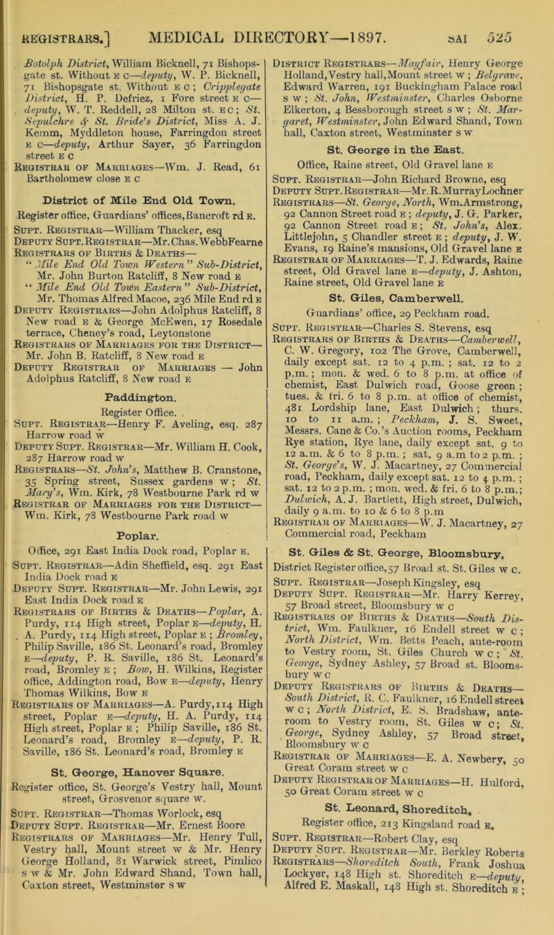 Boiolph District, William Bicknell, 71 Bishops- gate St. Without e c—deputy, W. P. Bicknell, 71 Bishopsgate st. Without e c ; Crippleyate District, H. P. Defi’iez, i Fore street e c— . deputy, W. T. Reddell, 28 Milton st. ec; St. Sepulchre ^ St. Bride's District, Miss A. J. Kemm, Myddleton house, Farringdon street E c—deputy, Arthur Sayer, 36 Farringdon street e c Reqistrab of Marki.\ges—Wm. J. Read, 61 Bartholomew close e c District of Mile End. Old Town, Register office, Guardians’ offices,Bancroft rd e. SuPT. Registrar—William Thacker, esq Deputy Supt. Registrar—Mr. Chas. WebbFearne Registrars of Births & Deaths— “ ?>[ile End Old Town Western ” Sub-District, Mr. John Burton Ratcliff, 8 New road b “ Mile End Old TorOn Eastern” Sub-District, Mr. Thomas Alfred Macoe, 236 Mile End rd b Deputy Registrars—John Adolphus Ratcliff, 8 New road e & George McEwen, 17 Rosedale terrace, Cheney’s road, Leytonstone Registrars of Marriages for the District— Mr. John B. Ratcliff, 8 New road e Deputy Registrar of Marriages — John Adolphus Ratcliff, 8 New road e Paddington. Register Office. Supt. Registrar—Henry F. Aveling, esq. 287 Harrow road w Deputy Supt. Registrar—Mr. William H. Cook, 287 Harrow road w Registrars—St. John's, Matthew B. Cranstone, 35 Spring street, Sussex gardens w; St. Maty's, Wm. Kirk, 78 Westbourne Park rd w Registrar of Marriages for the District— Wm. Kirk, 78 Westbourne Park road w Poplar, Office, 2gi East India Dock road. Poplar b. Supt. Registrar—Adin Sheffield, esq. 291 East India Dock road e Deputy Supt. Registrar—Mr. John Lewis, 291 East India Dock road e Registrars of Births & Deaths—Poplar, A. Purdy, 114 High street. Poplar e—deputy, H. . A. Purdy, 114 High street. Poplar e ; Bromley, Philip Saville, 186 St. Leonard’s road, Bi'omley E—deputy, P. R. Saville, 186 St. Leonard’s road, Bromley e ; Bow, H. Wilkins, Register office, Addington road, Bow e—deputy, Henry Thomas Wilkins, Bow e Registrars of Marriages—A. Purdy, 114 High street. Poplar e—deputy, H. A. Purdy, 114 High street, Poplar e ; Philip Saville, 186 St, Leonard’s road, Bromley e—deputy, P. R. Saville, 186 St. Leonard’s road, Bromley e St, George, Hanover Square. Register office, St. George’s Vestry hall. Mount street, Grosvenor square w. Supt. Registrar—Thomas Worlock, esq Deputy Supt. Registrar—Mr. Ernest Boore Registrars of Marriages—Mr. Henry Tull, Vestry hall. Mount street w & Mr. Henry (jeorge Holland, 81 Warwick street, Pimlico s w & Mr. John Edward Shand, Town hall, Caxton street, Westminster s w District Registrars—Mayfair, Henry George Holland, Vestry hall,Mount street w ; Belyrave, Edward Warren, 191 Buckingham Palace road s w ; St. John, Westminster, Charles Osborne Elkerton, 4 Bessborough street s w ; St. Mar- yaret, Westminster, John Edward Shand, Town hall, Caxton street, Westminster s w St. George in the East. Office, Raine street. Old Gravel lane e Supt. Registrar—John Richard Browne, esq Deputy Supt. Registrar—Mr. R.MurrayLochner Registrars—St. Georye, North, Wm.Armstrong, 92 Cannon Street road e ; deputy, J. G. Parker, 92 Cannon Street road e ; St. John's, Alex. Littlejohn, 5 Chandler street e ; deputy, J. W. Evans, 19 Raine’s mansions. Old Gravel lane e Registrar of Marriages—T. J. Edwards, Raine street. Old Gravel lane e—deputy, J. Ashton, Raine street. Old Gravel lane e St. Giles, Camberwell. Guardians’ office, 29 Peckham road. Supt. Registrar—Charles S. Stevens, esq Registrars of Births & Deaths—Cambertoell, C. W. Gregory, 102 The Grove, Camberwell, daily except sat. 12 to 4 p.m. ; sat. 12 to 2 p.m. ; mon. & wed. 6 to 8 p.m. at office of chemist. East Dulwich road. Goose green ; tues. & fri. 6 to 8 p.m. at office of chemist, 481 Lordship lane, East Dulwich; thurs. 10 to II a.m. ; Peckham, J. S. Sweet, Messrs. Cane & Co.’s Auction rooms, Peckham Rye station, Rye lane, daily except sat. 9 to 12 a.m. & 6 to 8 p.m. ; sat, 9 a.m to 2 p.m. ; St. Georye's, W. J. Macartney, 27 Commercial road, Peckham, daily except sat. 12 to 4 p.m. ; sat. 12 to 2 p.m. ; mon. wed. & fri. 6 to 8 p.m.; Dulwich, A. J. Bartlett, High street, Dulwich, daily 9 a.m. to 10 & 6 to 8 p.m Registrar of Marriages—W. J. Macartney, 27 Commercial road, Peckham St. Giles & St. George, Bloomsbury, District Register office,57 Broad st. St. Giles w c. Supt. Registrar—Joseph Kingsley, esq Deputy Supt. Registrar—Mr. Harry Kerrey, 57 Broad street, Bloomsbury w c Registrars of Births & De.\ths—Nowf/i Dis- trict, Wm. Faulkner, 16 Endell street w c ; North District, Wm. Betts Peach, ante-room to Vestry room, St. Giles Church w c ; St. Georye, Sydney Ashley, 57 Broad st. Blooms- bury w c Deputy Registrars of Births & Deaths South District, R. C. Faulkner, 16 Endell street w c ; North District, E. S. Bradshaw, ante- room to Vestry room, St. Giles w c; St. Georye, Sydney Ashley, 57 Broad street, Bloomsbury w c Registrar of Marriages—E. A. Newbery, 50 Great Coram street w c * Deputy Registrar of Marriages—H. Hulford, 50 Great Coram street w c St. Leonard, Shoreditch, Register office, 213 Kingsland road e, Supt. Registrar—Robert Clay, esq Deputy Supt. Registrar—Mr. Berkley Roberts Registrars—Shoreditch South, Frank Joshua Lockyer, 148 High st. Shoreditch e—deputy Alfred E. Maskall, 148 High st. Shoreditch b •