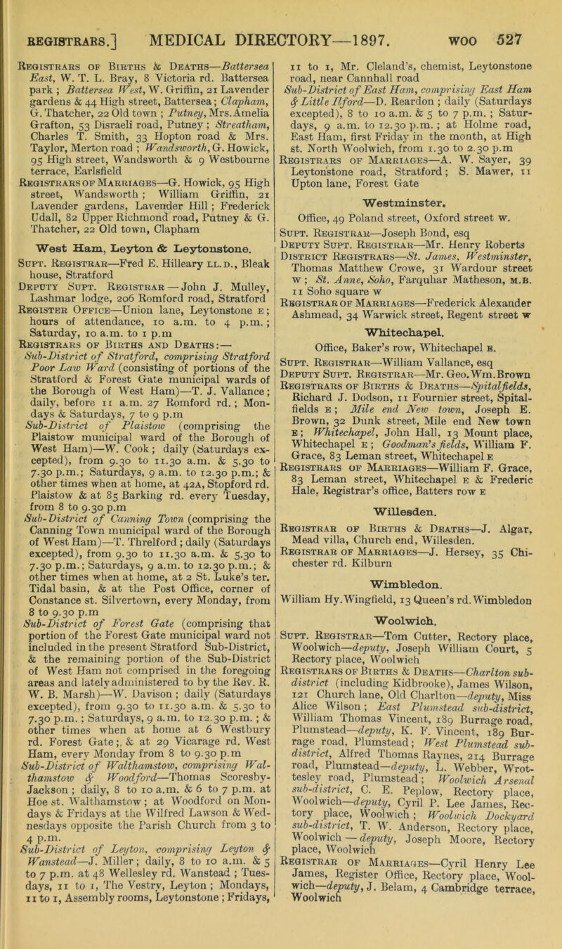 Registrars of Births & Deaths—Battersea East, W. T. L. Bray, 8 Victoria rd. Battersea park; Battersea /Fest, W. Griffin, 21 Lavender gardens & 44 High street, Battersea; Clapham, G. Thatcher, 22 Old town ; Putney, Mrs. Amelia Grafton, 53 Disraeli road. Putney ; Streatham, Charles T. Smith, 33 Hopton road & Mrs. Taylor, Merton road ; Wandsworth, G. Howick, 95 High street, Wandsworth & 9 Westbourne terrace, Earlsfield Registrars of Marriages—^G. Howick, 95 High street, Wandsworth ; William Griffin, 21 Lavender gardens, Lavender Hill; Frederick Udall, 82 Upper Richmond road, Putney & G. Thatcher, 22 Old town, Clapham West Ham, Lieyton & Lie3rtonstone. SuPT. Registrar—Fred E. Hilleary ll.d.. Bleak house, Stratford Deputy Supt. Registrar — John J. Mulley, Lashmar lodge, 206 Romford road, Stratford Register Office—Union lane, Leytonstone e ; hours of attendance, 10 a.m. to 4 p.m. ; Saturday, 10 a.m. to i p.m Registrars of Births and Deaths:— idub-Bistrict of Stratford, comprising Stratford Poor La.w Ward (consisting of portions of the Stratford & Forest Gate municipal wards of the Borough of West Ham)—T. J. Vallance; daily, before ii a.m. 27 Romford rd.; Mon- days & Saturdays, 7 to 9 p.m Sub-District of Plaistow (comprising the Plaistow municipal ward of the Borough of West Ham)—W. Cook ; daily (Saturdays ex- cepted), from 9.30 to 11.30 a.m. & 5.30 to 7.30 p.m,; Saturdays, 9 a.m. to 12.30 p.m.; & other times when at home, at 42A, Stopford rd. Plaistow & at 85 Barking rd. every Tuesday, from 8 to 9.30 p.m Sub-District of Canning Town (comprising the Canning Town municipal ward of the Borough of West Ham)—T. Threlford ; daily (Saturdays excepted), from 9.30 to 11.30 a.m. & 5.30 to 7.30 p.m.; Saturdays, 9 a.m. to 12.30p.m.; & other times when at home, at 2 St. Luke’s ter. Tidal basin, & at the Post Office, corner of Constance st. Silvertown, every Monday, from 8 to 9.30 p.m Sub-District of Forest Gate (comprising that portion of the Forest Gate municipal ward not included in the present Stratford Sub-District, & the remaining portion of the Sub-District of West Ham not comprised in the foregoing areas and lately administered to by the Rev. R. W. B. Marsh)—W. Davison ; daily (Saturdays excepted), from 9.30 to 11.30 a.m. & 5.30 to 7.30 p.m.; Saturdays, 9 a.m. to 12.30 p.m. ; & other times when at home at 6 Westbury rd. Forest Gate;, & at 29 Vicarage rd. West Ham, every Monday from 8 to 9.30 p.m Sub-District of Walthamstow, comprising Wal- thamstow ^ Woodfard—Thomas Scoresby- Jackson ; daily, 8 to 10 a.m. & 6 to 7 p.m. at Hoe st. Walthamstow ; at Woodford on Mon- days & PTidays at the Wilfred Lawson & Wed- nesdays opposite the Parish Church from 3 to 4 p.m. Sub-District of Leyton, comprising Leyton Sf Wanstead—J. Miller; daily, 8 to 10 a.m. & 5 to 7 p.m. at 48 Wellesley rd. Wanstead ; Tues- days, II to I, The Vestry, Leyton; Mondays, II to I, Assembly rooms, Leytonstone ; Fridays, II to I, Mr. Cleland’s, chemist, Leytonstone road, near Cannhall road Sub-District of East Ham, comprising East Ham 4' Little Llfoi'd—D. Reardon ; daily (Saturdays excepted), 8 to 10 a.m. & 5 to 7 p.m. ; Satur- days, 9 a.m. to 12.30 p.m. ; at Plolme road. East Ham, first Friday in the month, at High st. North Woolwich, from 1.30 to 2.30 p.m Registrars of Marriages—A. W. Sayer, 39 Leytonstone road, Stratford; S. Mawer, ii Upton lane, Forest Gate Westminster. Office, 49 Poland street, Oxford street w. Supt. Registrar—Joseph Bond, esq I Deputy Supt. Registrar—Mr. Henry Roberts District Registrars—St. James, Westminster, Thomas Matthew Crowe, 31 Wardour street w ; St. Anne, Soho, PArquhar Matheson, m.b. 11 Soho square w Registrar of Marriages—P'rederick Alexander Ashmead, 34 Warwick street, Regent street w Whitecliapel. Office, Baker’s row, Whitechapel s. Supt. Registrar—William Vallance, esq Deputy Supt. Registrar—Mr. Geo.M^m.Brown Registrars of Births & Deaths—Spitalfields, Richard J. Dodson, ii Fournier street, Spital- fields E; 3Iile end New town, Joseph E. Brown, 32 Dunk street. Mile end New town E; Whitechapel, John Hall, 13 Mount place, Whitechapel e ; Goodman’s fields, William F. Grace, 83 Leman street, W’hitechapel e Registrars of Marriages—William F. Grace, 83 Leman street, Whitechapel e & PAederic Hale, Registrar’s office. Batters row e Willesden. Registrar of Births & Deaths—J. Algar, Mead villa. Church end, Willesden. Registrar of Marriages—J. Hersey, 35 Chi- chester rd. Kilburn Wimbledon. William Hy.Wingfield, 13 Queen’s rd. Wimbledon Woolwich. Supt. Registrar—Tom Cutter, Rectory place, Woolwich—deputy, Joseph William Court, 5 Rectory place, Woolwicli Registrars OF Births & Deaths—Charlton sub- district (including Kidbrooke), James Wilson, 121 Church lane. Old Charlton—c/epwfy. Miss Alice Wilson; East Plumstead sub-district, William Thomas Vincent, 189 Burrage road, Plumstead—K. F. Vincent, 189 Bur- rage road, Plumstead; We.st Plumstead sub- district, Alfred Thomas Raynes, 214 Burrage road, Plumstead—L. Webber, Wrot- tesley road, Plumstead; Woolwich Arsenal sub-district, C. E. Peplow, Rectory place, Woolwich—Cyril P. Lee James, Rec- tory place, M oolwich ; Woolwich Dockyard sub-district, T. W. Anderson, Rectory place, Woolwich — deputy, Joseph Moore, Rectory place, Woolwich Registrar of Marriages—Cyril Henry Lee James, Register Office, Rectory place, Wool- wich—deputy, J. Belam, 4 Cambridge terrace, Woolwich