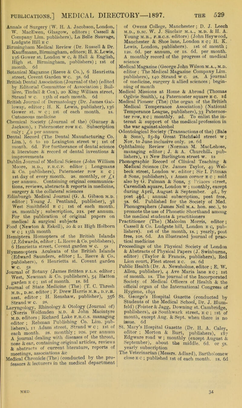 Annals of Surgery (W. H. A. Jacobson, London, W. MacEwen, Glasgow, editors; Cassell & Company Lim. publishers). La Belle Sauvage, Ludgate Hill b c Birmingham Medical Eeview (Dr. Ilussell & Dr. Kauffmann, Birmingham, editors; H. K.Lewis, 136 Gower st. London w c, & Hall & English, High st. Birmingham, publishers) ; ist of month. 6d Botanical Magazine (Reeve & Co.), 6 Henrietta street. Covent Garden w c. 3s. 6d British Dental Association (Journal of the) (edited by Editorial Committee of As.sociation ; Bail- liere, Tindall & Cox), 20 King William street, Strand w c. 15th of each month. 6d British Journal of Dennatologj’ (Dr. James Gal- lowaj', editor ; H. K. Lewis, publisher), 136 Gower st. w c; ist of each month. is. Cutaneous medicine Chemical Society (Journal of the) (Gurney & Jackson), i Paternoster row e c. Subscription onlj; £2. per annum Dental Record (The Dental Manufacturing Co. Lim.), 6 to 10 Lexington street w; ist of month. 6d. For furtherance of dental science & literature & record of dental inventions & improvements Dublin Journal of Medical Science (John William Moore, m.d., f.r.c.p. editor ; Longmans & Co. publishers). Paternoster row e c ; ist day of every month. 2s. monthly, or jTi per annum. Containing original communica- tions, reviews, abstracts & reports in medicine, surgery & the collateral sciences Edinburgh Medical Journal (G. A. Gibson m.d. editor; Young J. Pentland, publisher), 38 West Smithfield eg; ist of each month. 2s. monthly ; subscription, 21s. per annum. For the publication of original papers on medical & surgical subjects P’ood (Newton & Eskell), 20 & 21 High Holborn w c ; 15th month Hemiptera Homoptera of the British Islands (J.Edwards, editor ; L.Reeve & Co. publishers), 6 Henrietta street. Covent garden w c. 5s Hymenoptera Aculeata of the British Islands (Edward Saunders, editor ; L. Reeve & Co. publishers), 6 Henrietta st. Covent garden w c. ss Journal of Botany (James Britten f.l.s. editor; West, Newman & Co. publishers), 54 Hatton garden eg; ist of month, is. 8d Journal of State Medicine (The) (T. C. Thresh M.D., D.sc. editor ; F. Drew Harris m.b., d.f.h. asst, editor ; H. Renshaw, publisher), 356 Strand wG. 2s. Laryngology, Rhinology & Otology (Journal of) (Norris Wolfenden m.d. & John Macintyre m.d. editors ; Richard Lake f.r.g.s. managing editor ; Rebman Publishing Co. Lim. pub- lishers), II Adam street, Strand w c ; ist of each month. 2s. monthly; 20s. per annum A journal dealing with diseases of the throat, nose & ear, containing original articles, reviews & abstracts of current literature, reports of meetings, associations &c Medical Chronicle (The) (conducted by the pro- fessors & lecturers in the medical department of Owens College, Manchester ; D. J. Leech M.D., D.sc. W. J. Sinclair m.a., m.d. & H. A. Young M.B., F.R.G.S. editors) (John Heywood, Manchester & Shoe lane, London eg; H. K. Lewis, London, publishers), ist of month ; I2S. 6d. per annum, or is. 6d. per month. A monthly record of the progress of medical science Medical Magazine (George John Wilson m.a., m.d. editor ; The Medical Magazine Company Lim. publishers), 140 Strand w g. 2s. A journal of medicine, surgery & allied sciences ; begin- ning of month Medical Missions at Home & Abroad (Thomas Ogilvie Smith), 14 Paternoster square e c. id Medical Pioneer (The) (the organ of the British Medical Temperance Association) (National Temperance League, publishers), 33 Paternos- ter row, E G ; monthly. 2d. To enlist the in- terest & support of the medical profession in the war against alcohol Odontological Society (Transactions of the) (Bale & Sons), 85-89 Great Titchfiald street w; Nov. to June inclusive only. 2s. 6d Ophthalmic Review (Norman M. MacLehose, managing editor; J. & A. Churchill, pub- lishers), II New Burlington street w. is Phonographic Record of Clinical Teaching & Medical Science (Dr. James Taylor, 49 W'el- beck street, London w. editor; Sir I. Pitman dr Sons, publishers), i Amen corner e g ; sold also by G. Pulman & Sons, 5 Princes street, Cavendish square, London w ; monthly, except during April, August & September. 4d., by post 4^d. ; annual subscription, post free, 3s. 6d. Published for the Society of Med. Phonographers (James Neil m.a. hon. sec.), to promote the use of Phonetic Shorthand among the medical students & practitioners Practitioner (The) (Malcolm Morris, editor; Cassell & Co. Ludgate hill, London e c, pub- lishers). ist of the month, is. ; yearly, post free, los. 6d. An illustrated journal of prac- tical medicine Proceedings of the Physical Society of London & Abstracts of Physical Papers (J. Swinburne, editor) (Taylor & Francis, publishers). Red Lion court. Fleet street e g. 2s. 6d Public Health (Dr. A. Newsholme, editor ; E. W. Allen, publisher), 4 Ave Maria lane e c ; ist of month, is. The journal of the Incorporated Society of Medical Officers of Health & the official organ of the International Congress of Hygiene, 1891 St. George’s Hospital Gazette (conducted by Students of the Medical School, Dr. J. Blum- feld) (Foister& Jagg, Downing st. Cambridge, publishers), 42 Southwark street, e c ; ist of month, except Aug. & Sept, w'hen there is no issue. 6d St. Mary’s Hospital Gazette (Dr. H. A. Caley, editor ; Morton & Burt, publishers), 187 Edgware road w ; monthly (except August & September), about the middle. 6d. or 5s. yearly subscription The Veterinarian (Messrs. Adlard), Bartholomew close E G ; published ist of each month, is. 6d MED 34