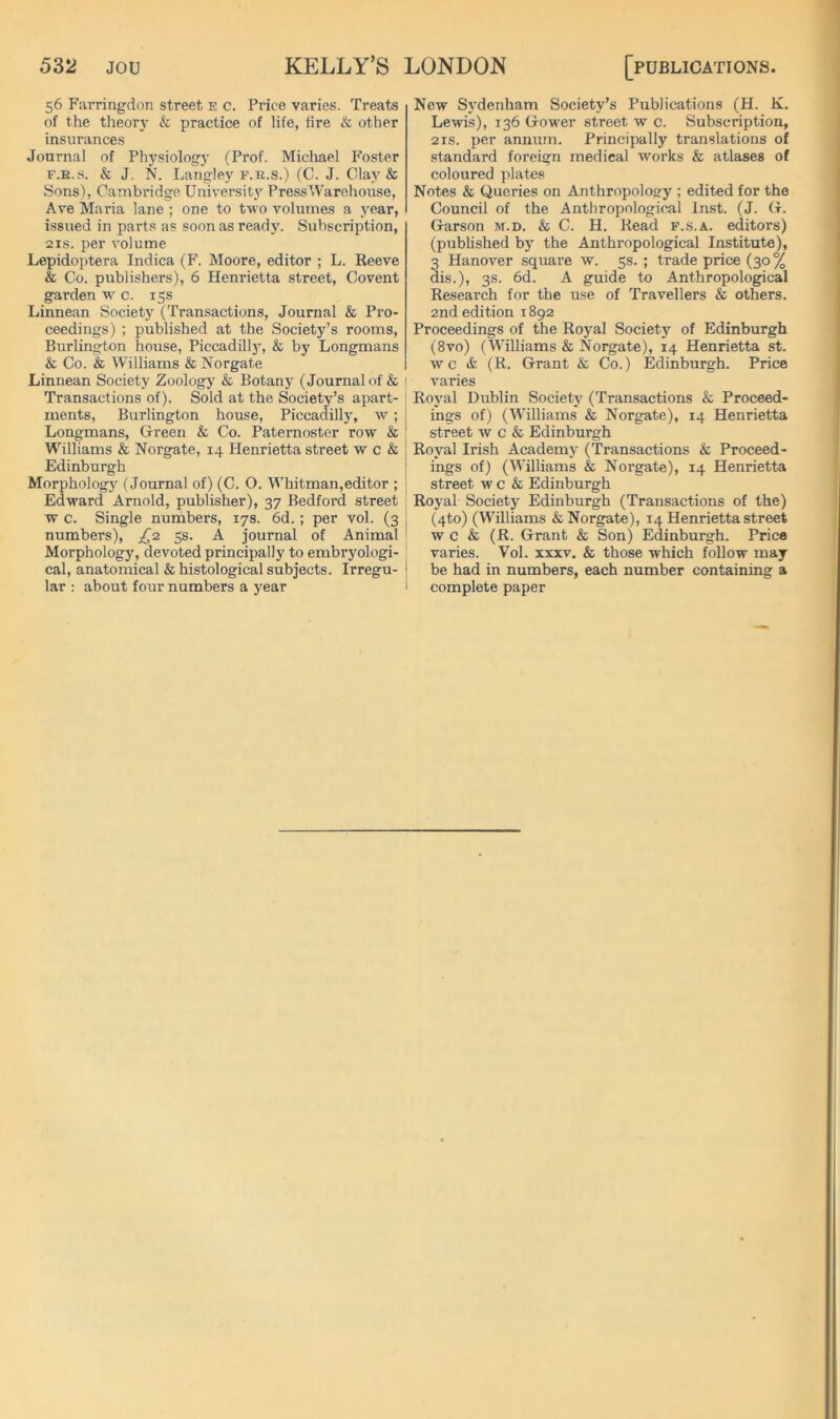 56 Farringdon street e c. Price varies. Treats of the tlieory & practice of life, fire & other insurances Jonrnal of Physiology (Prof. Michael Foster F.E.s. & J. N. Langley F.E.S.) (C. J. Clay & Sons), Cambridge Univ'ersity Press Warehouse, Are Maria lane ; one to two volumes a year, issued in parts as soon as ready. Subscription, 2IS. per volume Lepidoptera Indica (F. Moore, editor ; L. Reeve & Co. publishers), 6 Henrietta street. Covent garden w c. 15s Linnean Society (Transactions, Journal & Pro- ceedings) ; published at the Society’s rooms, Burlington house, Piccadillj% & by Longmans & Co. & Williams & Norgate Linnean Society Zoology & Botany (Journal of & Transactions of). Sold at the Society’s apart- ments, Burlington house, Piccadilly, w; Longmans, Green & Co. Paternoster row & Williams & Norgate, 14 Henrietta street w c & Edinburgh Morphology (Journal of) (C. O. Whitman,editor ; Edward Arnold, publisher), 37 Bedford street w c. Single nuihbers, 17s. 6d.; per vol. (3 numbers), ss- A journal of Animal Morphology, devoted principally to embryologi- cal, anatomical & histological subjects. Irregu- lar : about four numbers a year New Sj'denham Society’s Publications (H. K. Lewis), 136 Gower street w c. Subscription, 2IS. per annum. Principally translations of standard foreign medical works & atlases of coloured plates Notes & Queries on Anthropology ; edited for the Council of the Anthropologic.al Inst. (J. G. Garson m.d. & C. H. Read f.s.a. editors) (published by the Anthropological Institute), 3 Hanover square w. 5s. ; trade price (30% dis.), 3s. 6d. A guide to Anthropological Research for the use of Travellers & others. 2nd edition 1892 Proceedings of the Royal Society of Edinburgh (8vo) (Williams & Norgate), 14 Henrietta st. w c & (R. Grant & Co.) Edinburgh. Price varies Royal Dublin Society (Transactions & Proceed- ings of) (Williams & Norgate), 14 Henrietta street w c & Edinburgh Royal Irish Academy (Transactions & Proceed- ings of) (Williams & Norgate), 14 Henrietta street w c & Edinburgh Royal Society Edinburgh (Transactions of the) (4to) (Williams & Norgate), 14 Henrietta street w c & (R. Grant & Son) Edinburgh. Price varies. Vol. xxxv. & those which follow may i be had in numbers, each number containing a I complete paper