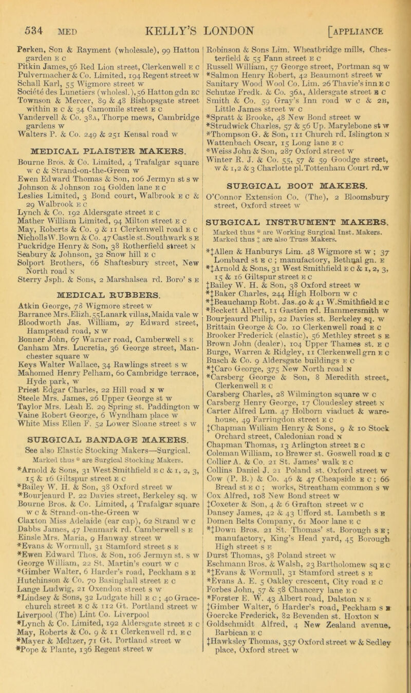 Perken, Son & Rayment (wholesale), go Hatton ofarden e c Pitkin James, 56 Red Lion street, Clerkenwell e c Pulvermacher & Co. Limited, 194 Regent street w Schall Karl, 55 Wigmorc street w Societe des Lnnetiers (wliolesl.),56 Hatton gdn ec Townson & Mercer, 89 & 48 Rishopsgate street within E c & 34 Camomile street b c Vandervell & Co. 38A, Thorpe mews, Cambridge gardens w Walters P. & Co. 249 & 251 Kensal road w MEDICAL PLAISTER MAKERS. Bourne Bros. & Co. Limited, 4 Trafalgar square w c & Strand-on-the-Green w Ewen Edward Thomas & Son, 106 Jermyn st s w Johnson & Johnson 104 Golden lane e c Leslies Limited, 3 Bond court, Walbrook e c & 29 Walbrook e c Lynch & Co. 192 Aldersgate street e c Mather William Limited, 94 Milton street e c Maj% Roberts & Co. 9 & ii Clerkenwell road e c NichollsW.Bown & Co. 47 Castle st. Southwark s e Puckridge Henry & Son, 38 Rotherfield street N Seabury & Johnson, 32 Snow hill e c Solport Brothers, 66 Shaftesbury .street. New North road n Sterry Jsph. & Sons, 2 Marshalsea rd. Boro’s e MEDICAL RUBBERS. Atkin George, 78 Wigmore street w Barrance Mrs.Elizh.55Lanark villas,Maida vale w Bloodworth Jas. William, 27 Edward street, Hampstead road, n w Bonner John, 67 Warner road, Camberwell s e Canham Mrs. Lucrebia, 36 George street, Man- chester square w Keys Walter Wallace, 34 Rawlings street s w Mahomed Henry Pelham, 60 Cambridge terrace, Hyde park, w Priest Edgar Charles, 22 Hill road n w Steele Mrs. James, 26 Upper George st w Taylor Mrs. Leah E. 29 Spring st. Paddington w Vaine Robert George, 6 Wyndham place w' White Miss Ellen F. 52 Lower Sloane street s w SURGICAL BANDAGE MAKERS. See also Elastic Stocking Makers—Surgical. Marked thus * are Surgical Stocking Makers. ♦Arnold & Sons, 31 WestSmithfield e c & i, 2, 3, 15 & 16 Giltspur street b c ♦Bailey W. H. & Son, 38 Oxford street w ♦Bourjeaurd P. 22 Davies street, Berkeley sq. w Bourne Bros. & Co. Limited, 4 Trafalgar square w c & Strand-on-the-Green w Claxton Miss Adelaide (ear cap), 62 Strand w c Dabbs James, 47 Denmark rd. Camberwell s E EinsleMrs. Maria, 9 Hanway street w ♦Evans & Wormull, 31 Stamford street s E ♦Ewen Edward Thf)S. & Son, 106 Jermyn st. H vv (Jeorge V^'illiam, 22 St. Martin’s court, w c ♦(limber Walter, 6 Harder’s road, Peckham s E Hutchinson & Co. 70 Basinghall street e c Lange Ludwig, 21 Oxendon street s w ♦Lindsey & Sons, 32 Ludgate hill e c ; 40 Grace- church street e c & 112 (it. Portland street w Liverpool (The) Lint Co. Liverpool ♦Lynch & Co. Limited, 192 Alder.sgate street e c May, Roberts & Co. 9 & 11 Clerkenwell rd. e c ♦Mayer & Meltzer, 71 (it. Portland street w •Pope & Plante, 136 Regent street w Robinson & Sons Lim. Wheatbridge mills. Ches- terfield & 55 Fann street e c Ru.ssell William, 57 George street, Portman sq w ♦Salmon Henry Robert, 42 Beaumont street w Sanitary Wood Wool Co. Lim. 26 Thavie’s inn E c Schutze Fredk. & Co. 36A, Aldersgate street a c Smith & Co. 59 Gray’s Inn road \v c & 2b, Little James street w c ♦Spratt & Brooke, 48 New Bond street w ♦Strudwick Charles, 57 & 56 Up. Marylebone st w ♦ThompsonG. & Son, in Church rd. Islington s Wattenbach Oscar, 15 Long lane E c *Wei.ss John & Son, 287 Oxford street iv Winter R. J. & Co. 55, 57 & 59 Goodge street, w & 1,2 &3 Charlotte pi.Tottenham Court rd.w SURGICAL BOOT MAKERS. O’Connor Extension Co. (The), 2 Bloomsbury street, Oxford street iv SURGICAL INSTRUMENT MAKERS. Marked thus * are Working Surgical Inst. Makers. Marked thus % are also Truss Makers. ♦|Allen & Hanburj's Lim. 48 Wigmore st w ; 37 Lombard st e c ; manufactory, Bethijal gn. e ♦|Arnold & Sons, 31 West Smithfield e c & i, 2, 3, 15 & 16 Giltspur street e c JBailey W. H. & Son, 38 Oxford street w ♦tBaker Charles, 244 High Holborn w c ♦:;Beauchamp Robt. Jas.40 & 41 W.SmithfieJd e c ♦Beckett Albert, 11 Gastien rd. Hammersmith w Bourjeaurd Philip, 22 Danes st. Berkeley sq. w Brittain George & Co. 10 Clerkenwell road e c Brooker Frederick (elastic), 56 Methley street s e Brown John (dealer), 104 Upper Thames st. e c Burge, M’arren & Ridgley, 11 Clerkenwell grn E c Busch & Co. 9 Aldersgate buildings e c ♦JCaro George, 375 New North road n ♦Carsberg George & Son, 8 Meredith street, Clerkenwell b c Carsberg Charles, 28 Wilmington square w c Carsberg Henry George, 17 (jloudesley street n Carter Alfred Lim. 47 Holborn viaduct & ware- house, 49 Farringdon street e c IChapman William Henry & Sons, 9 & 10 Stock Orchard street, Caledonian road n Chapman Thomas, 13 Arlington street s c Coleman William, 10 Brewer st. Goswell road e c Collier A. & Co. 21 St. James’ walk e c Collins Daniel J. 21 Poland st. Oxford street w Cow (P. B. ) & Co. 46 & 47 Cheapside b c ; 66 Bread st e c ; works, Streatham common s w Cox Alfred, 108 New Bond street w ifCoxeter & Son, 4 & 6 Grafton street w c Dansey James, 42 & 43 Ufford st. Lambeth s e Domen Belts Company, 61 Moor lane e c ♦|I)own Bros. 21 St. Thomas’ .st. Borough s e ; ' manufactory, King’s Head yard, 45 Boi'ough High street s e I Durst Thomas, 38 Poland street w Eschmann Bros. & Walsh, 23 Bartholomew sq e c ♦JEvans & Wormull, 31 Stamford street s E ♦Evans A. E. 5 Oakley crescent. City road e c Forbes John, 57 & 58 Chancery lane e c ♦Forster E. W. 43 Albert road, Dalston n e IGimber Walter, 6 Harder’s road, Peckham s ■ Goercke Frederick, 82 Bevenden st. Hoxton n Goldschmidt Alfred, 4 New Zealand avenue. Barbican e c JHawksley Thomas, 357 Oxford street w & Sedley place, ()xford street w