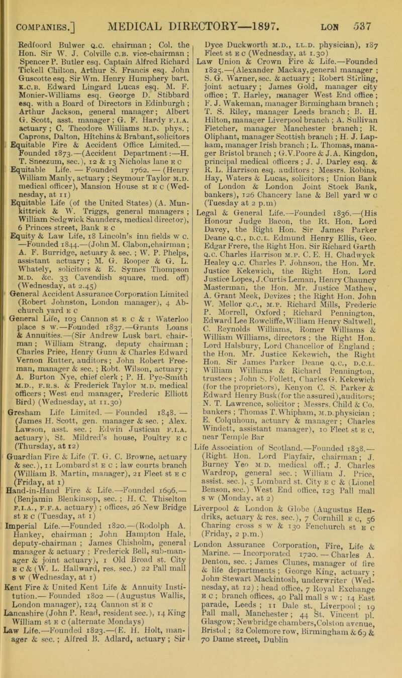 Redfoord Bulwer q.c. chairman ; Col. the Hon. Sir W. J. Colville c.b. vice-chairman ; Spencer P. Butler esq. Captain Alfred Richard Tickell Chilton, Arthur S. Francis esq. John Guscotteesq. Sir Wm. Henry Humphery hart. K.c.B. Edward Lingard Lucas esq. M. F. Monier-Williams esq. George D. Stibbard esq. with a Board of Directors in Edinburgh ; Arthur Jackson, general manager; Albert G. Scott, asst, manager; G. F. Hardy f.i.a. actuary ; C. Theodore Williams m.d. phys. ; Caprons, Dalton, Hitchins & Brabant, solicitors Equitable P'ire & Accident Office Limited.— Founded 1873.—(Accident Department:—H. T. Sneezum, sec.), 12 & 13 Nicholas lane r c Equitable Life. — Founded 1762. — (Henry William Manly, actuary ; Seymour Taylor m.d. medical officer). Mansion House st e c (Wed- nesday, at ii) Equitable Life (of the United States) (A. Mun- kittrick & M’. Triggs, general managers ; William Sedgwick Saunders, medical director), 6 Princes street. Bank e c Equity & Law Life, 18 Lincoln’s inu fields w c. —Founded 1844.—(JohnM. Claboii,chairman ; A. F. Burridge, actuary & sec. ; W. P. Phelps, assistant actuary ; M. G. Rooper & G. L. Whately, solicitors & E. Symes Thompson M.D. &c. 33 Cavendish square, med. off) (Wednesday, at 2.45) General Accident Assurance Corporation Limited (Robert Johnston, London manager), 4 Ab- church yard e c General Life, 103 Cannon st e c & i Waterloo place s w.—Founded 1837.—Grants Loans & Annuities.—(Sir Andrew Lusk bart. chair- man ; t'Villiam Strang, deputy chairman; Charles Price, Henry Gunn & Charles Edward Vernon Rutter, auditors; John Robert Free- man, manager & .sec. ; Robt. Wilson, actuary ; A. Burton Nye, chief clerk ; P. H. Pye-Smith M.D., F.R.s. & Frederick Taylor m.d. medical officers ; West end manager, Frederic Elliott Bird) (Wediiesda}, at 11.30) Gresham Life Limited. — Founded 1848. — (James H. Scott, gen. Tnanager & sec. ; Alex. Lawson, asst. sec. ; Edwin Justican f.i.a. actuary), St. Mildred’s house. Poultry ec (Thursday, at 12) Guardian Fire & Life (T. G. C. Browne, actuary & sec.), II Lombard st e c ; law courts branch (William B. Martin, manager), 21 Fleet st e c (Friday, at i) Hand-in-Hand P’ire & Life.—P’oundcd 1696.— (Benjamin Blenkinsop, sec. ; H. C. Thiselton F.I.A., F.F.A. actuary) ; offices, 26 New Bridge st E c (Tuesday, at i) Imperial Life.—P’ounded 1820.—(Rodolph A. Hankey, chairman ; John Ham])ton Hale, deputy-chairman ; James Chisholm, general manager & actuary ; P’rederick Bell, sub-man- ager & joint actuary), i Old Broad st. City E c & (W. L. Hallward, res. sec.) 22 Pall mall s w (Wednesday, at i) Kent Fire & United Kent Life & Annuity Insti- tution.— P’ounded 1802—(Augustus Wallis, London manager), 124 Cannon st e c Lancashire (John P. Read, resident sec.), 14 King William st e c (alternate Mondays) Law Life.—P'ounded 1823.—(E. II. Holt, man- ager & .sec, ; Alfred B. Adlard, actuary; Sir Dyce Duckworth m.d., ll.d. physician), 187 Fleet st E c (Wednesday, at 1.30) Law Union & Crown Fire & Life.—P’ounded 1825.—(Alexander Mackay, general manager ; S. G. Warner, sec. & actuary ; Robert Stirling, joint actuary; James Gold, manager city office; T. Harley, manager West End office; P’. J. Wakeman, manager Birmingham branch ; T. S. Riley, manager Leeds branch; B. H. Hilton, manager Liverpool branch ; A. Sullivan Fletcher, manager Manchester branch; R. Oliphant, manager Scottish branch ; H. J. Lap- ham, manager Irish branch ; L. Thomas, mana- ger Ilristol branch ; G.V.Poore & J. A. Kingdon, principal medical officers ; J. J. Darley esq. & R. L. Harrison esq. auditors ; Messrs. Robins, Hay, Waters & Lucas, solicitors ; Union Bank of London & London Joint Stock Bank, bankers), 126 Chancery lane & Bell yard w c (Tuesday at 2 p.m) Legal & General Life.—-P’ounded 1836.—(His Honour Judge Bacon, the Rt. Hon. Lord Davey, the Right Hon. Sir James Parker Deane Q.C., d.c.l. Edmund Henry Ellis, Geo. Edgar P'rere, the Right Hon. Sir Richard Garth Q.c. Charles HaiTison m.p. C. E. H. Cbadwyck Healey q.c. Charles P. Johnson, the Hon. Mr. Justice Kekewich, the Right Hon. Lord Justice Lopes, J.Curtis Leman, Henry Chauncy Masterman, the Hon. Mr. Justice Mathew, A. Grant Meek, Devizes ; the Right Hon. John W. Mellor q.c., m.p. Richard Mills, P’rederic P. Morrell, Oxford ; Richard Pennington, Edward Lee Roweliffe,William Henry Saltwell, C. Reynolds Williams, Romer Williams & William Williams, directors ; the Right Hon. Lord Halsbury, Lord Chancellor of England ; the Hon. Mr. Justice Kekewich, the Right Hon. Sir James Parker Deane q.c., d.c.l. V\illiam Williams & Richard Pennington, trustees ; John S. P’ollett, Charles G. Kekewich (for the proprietors), Kenyon C. S. Parker & Edward Henry Busk(for the assured),auditoi’s; N. T. Lawrence, solicitor ; Messrs. Child & Co. bankers ; Thomas T.Whipham, m.d.physician ; E. Colquhoun, actuary & manager; Charles Windett, assistant manager), 10P’leet st e c, near Temple Bar Life Association of Scotland.—Founded 1838.— (Right Hon. Lord Playfair, chairman; J. Burney Yen m.d. medical off.; J. Charles Wardrop, general sec. ; William J. Price, assist, .sec.), 5 Lombard st. City e c & (Lionel Benson, sec.) West End office, 123 Pall mall s w (Monday, at 2) Liverpool & London & Globe (Augustus Hen- driks, actuary & res. sec.), 7 Cornhill e c, 56 Charing cross s w & 130 P’enclmrch st e c (Friday, 2 p.m.) London Assurance Corporation, Fire, Life & Marine. — Incorporated 1720. — Charles A. Denton, sec. ; James Clunes, manager of lire & life ^ departments ; George King, actuary ; John Stewart Mackintosh, underwriter (Wed- nesday, at 12) ; head office, 7 Royal PIxchange E c ; branch offices, 40 Pall mall s w ; 14 East parade, Leeds; it Dale st. Liverpool ; 19 Pall mall, Manche.ster; 44 St. Vincent pi. Glasgow; Newbridge chambers,Colston avenue, Bristol; 82 Colemore row, Birmingham & 69 & 70 Dame street, Dublin