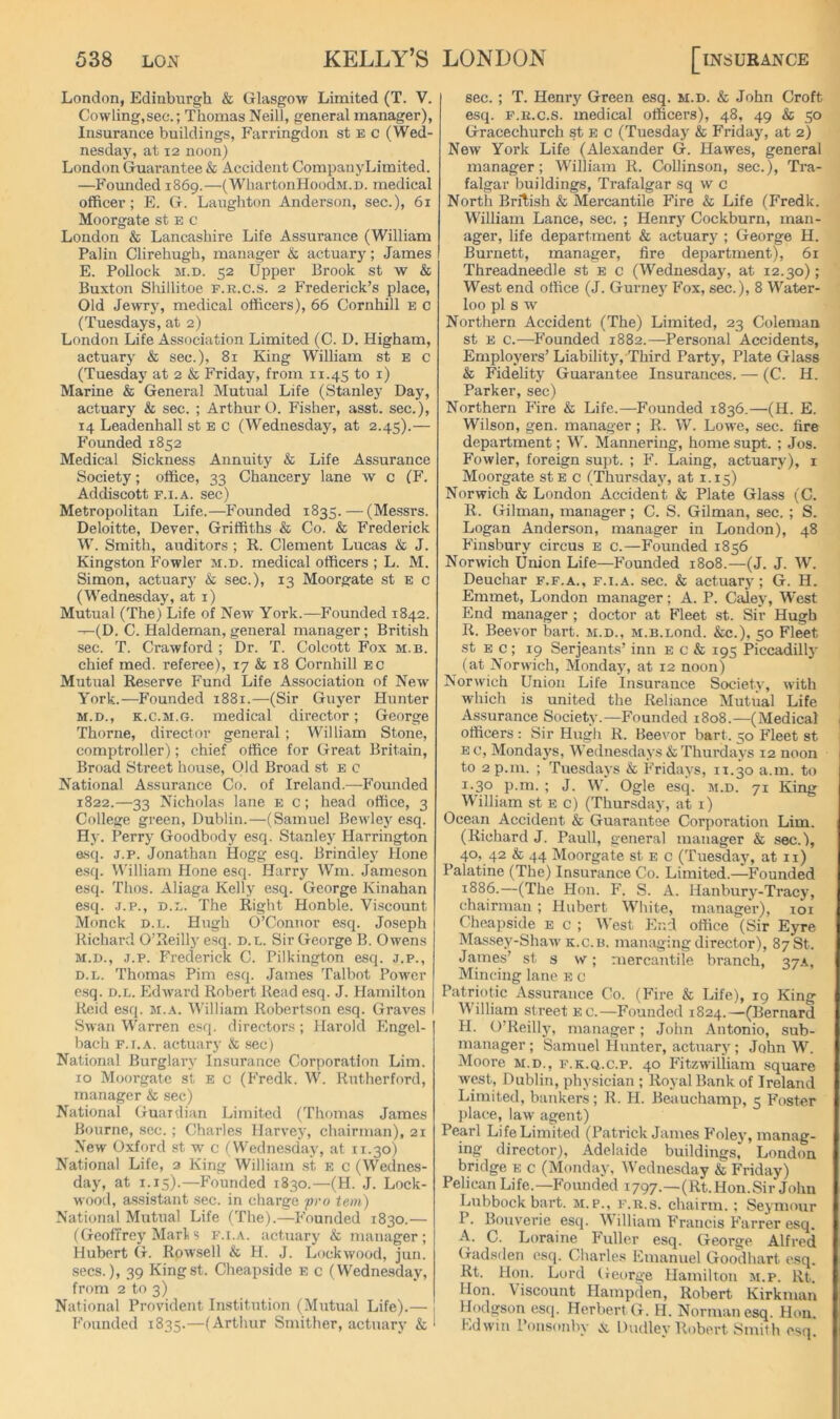 London, Edinburgh & Glasgow Limited (T. V. Cowling,sec.; Thomas Neill, general manager), Insurance buildings, Farringdon st e c (Wed- nesday, at 12 noon) London Guarantee & Accident CompanyLimited. —Founded 1869.—(WhartoiiHoodM.n. medical officer; E. G. Laughton Anderson, sec.), 61 Moorgate st E c London & Lancashire Life Assurance (William Palin Clirehugh, manager & actuary; James E. Pollock M.D. 52 Upper Brook st w & Buxton Shillitoe f.r.c.s. 2 Frederick’s place, Old Jewry, medical officers), 66 Cornhill e c (Tuesdays, at 2) London Life Association Limited (C. D. Higham, actuary & sec.), 81 King William st E c (Tuesday at 2 & Friday, from 11.45 to i) Marine & General Mutual Life (Stanley Day, actuary & sec. ; Arthur O. Fisher, asst, sec.), 14 Leadenhall st E c (Wednesday, at 2.45).— Founded 1852 Medical Sickness Annuity & Life Assurance Society; office, 33 Chancery lane w c (F. Addiscott F.i.A. sec) Metropolitan Life.—Founded 1835. — (Messrs. Deloitte, Dever, Griffiths & Co. & Frederick W. Smith, auditors ; R. Clement Lucas & J. Kingston Fowler m.d. medical officers ; L. M. Simon, actuary & sec.), 13 Moorgate st e c (Wednesday, at i) Mutual (The) Life of New York.—Founded 1842. —(D. C. Haldeman, general manager; British sec. T. Crawford ; Dr. T. Colcott Fox m.b. chief med. referee), 17 & 18 Cornhill eg Mutual Reserve Fund Life Association of New York.—Founded 1881.—(Sir Guyer Hunter M.D., K.c.si.G. medical director; George Thorne, director general ; William Stone, comptroller); chief office for Great Britain, Broad Street house. Old Broad st e c National Assurance Co. of Ireland.—Founded 1822.—33 Nicholas lane e c; head office, 3 College green, Dublin.—(Samuel Beuley esq. Hy. Perry Goodbody esq. Stanley Harrington &sq. j.p. Jonathan Hogg esq. Brindley Hone esq. William Hone esq. Harry Wm. Jameson esq. Thos. Aliaga Kelly esq. George Kinahan esq. J.P., D.L. The Right Honble. Viscount Monck D.L. Hugh O’Connor esq. Joseph Richard O’Reilly esq. d.l. Sir George B. Owens M.D., J.p. Frederick C. Pilkington esq. j.p., D.L. Thomas Pirn esq. James Talbot Power p.sq. D.L. Edward Robert Read esq. J. Hamilton Reid esq. m.a. William Robertson esq. Graves Swan Warren esq. directors; Harold Engel- bach F. r.A. actuary & sec) National Burglary Insurance Corporation Lim. 10 Moorgate st e c (Fredk. W. Rutherford, manager & sec) National Guardian Limited (Thomas James Bourne, sec.; Charles Harvey, chairman), 21 New Oxford st w c (Wednesday, at 11.30) National Life, 2 King William .st e c (Wednes- da3% at 1.15).—Founded 1830.—(H. J. Lock- wood, a.ssistant sec. in charge <pi'o tern) National Mutual Life (The).—Founded 1830.— (GeofTrej’Marl s f.i.a. actuarj' & manager; Hubert G. Rowsell & H. J. Lockwood, juri. secs.), 39 Kingst. Cheapside e c (Wednesday, from 2 to 3) National Provident Institution (Mutual Life).— Founded 1835.—(Arthur Smither, actuary & sec. ; T. Henry Green esq. m.d. & John Croft esq. F.K.c.s. medical officers), 48, 49 & 50 Gracechurch st e c (Tuesdaj' & Friday, at 2) New York Life (Alexander G. Hawes, general manager; William R. Collinson, sec.), Tra- falgar buildings, Trafalgar sq w c North Bnlish & Mercantile Fire & Life (Fredk. William Lance, sec. ; Henr}^ Cockburn, man- ager, life department & actuary ; George H. Burnett, manager, fire department), 61 Threadneedle st e c (Wednesday, at 12.30); West end office (J. Gurney Fox, sec.), 8 Water- loo pi s w Northern Accident (The) Limited, 23 Coleman st E c.-—Founded 1882.—Personal Accidents, Employers’ Liability, Third Party, Plate Glass & Fidelity Guarantee Insurances. — (C. H. Parker, sec) Northern Kre & Life.—Founded 1836.—(H. E. Wilson, gen. manager ; R. W. Lowe, sec. fire department; W. Mannering, home supt. ; Jos. Fowler, foreign supt. ; F. Laing, actuary), i Moorgate stE c (Thur.sdajq at 1.15) Norwich & London Accident & Plate Glass (C. R. Gilman, manager; C. S. Gilman, sec. ; S. Logan Anderson, manager in London), 48 Finsbury circus E c.—Founded 1856 Norwich Union Life—Founded 1808.—(J. J. W. Deuchar f.f.a., f.i.a. sec. & actuary ; G. H. Emmet, London manager; A. P. Caiej', West End manager ; doctor at Fleet st. Sir Hugh R. Beevor bart. m.d., M.s.Lond. &c.), 50 Fleet st E c ; 19 Serjeants’ inn e c & 195 Piccadillj' (at Norwich, Mondaj’, at 12 noon) Norwich Union Life Insurance Society, with which is united the Reliance Mutual Life Assurance Society.—Founded 1808.—(Medical officers : Sir Hugh R. Beevor bart. 50 Fleet st E G, Mondays, Wednesdays & Thurdays 12 noon to 2p.n1. ; Tuesdays & Friday's, 11.30 a.m. to 1.30 p.m. ; J. W. Ogle esq. m.d. 71 King William st e g) (Thursday, at i) Ocean Accident & Guarantee Corporation Lim. (Richard J. Pauli, general manager & sec.), 40, 42 & 44 Moorgate st e G (Tuesday, at ii) Palatine (The) Insurance Co. Limited.—Founded 1886.—(The Hon. F. S. A. Hanburj'-Tracy, chairman ; Hubert White, manager), loi Cheapside e g ; AVest End office (Sir Eyre Mas.sey-Shaw K.G.B. managing director), 8781. James’ st a w; mercantile branch, 37A, Mincing lane e g Patriotic Assurance Co. (Fire & Life), 19 King William street eg.—Founded 1824.—-(Bernard H. O’Reilly, manager; John Antonio, sub- manager ; Samuel Hunter, actuary; John W. Moore m.d., f.k.q.g.p. 40 Fitzwilliam square west, Dublin, physician ; Royal Bank of Ireland Limited, bankers; R. H. Beauchamp, 5 F’cster jilace, law agent) Pearl Life Limited (Patrick James F'oley, manag- ing director), Adelaide buildings, London bridge e g (Monday, Wednesday & Friday) Pelican Life.—Founded 1797—O^t.Hon.Sir John Lubbock bart. m.p., f.r.s. chairm. ; Seymour P. Bouverie esq. \A illiam Francis Farrer esq. A. C. Loraine Fuller esq. George Alfred Gadsden esq. Charles Emanuel Goodhart esq. Rt. Hon. Lord George Hamilton m.p. Rt. Hon. Viscount Hampden, Robert Kirkman Hodgson esq. Herbert G. H. Norman esq. Hon. Edwin I’onsonby ck Dudley Robert Smith esq.