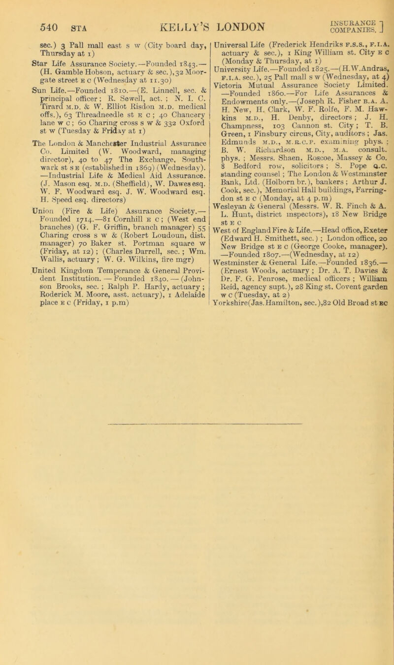 sec.) 3 Pall mall east s w (City board day, Thursday at i) Star Life Assurance Society.—Founded 1843.— (H. Gamble Hobson, actuary & sec.),32 Moor- gate street e c (Wednesday at ir.30) Sun Life.—Founded 1810.—(E. Linnell, sec. & principal officer; R. Sewell, act. ; N. I. C. Tirard m.d. & W. Elliot Risdon m.d. medical offs.), 63 Threadneedle st e c ; 40 Chancery lane w c ; 60 Charing cross s w & 332 Oxford st w (Tuesday & Friday at i) The London & Manchester Industrial Assurance Co. Limited (W. Woodward, managing director), 40 to 47 The Exchange, South- wark st SE (establishedin 1869) (Wednesday). —Industrial Life & Medical Aid Assurance. (J. Mason esq. m.d. (Sheffield), W. Dawesesq. W. F. Woodward esq. J. W. Woodward esq. H. Speed esq. directors) Union (Fire & Life) Assurance Society.— Founded 1714.—81 Cornhill e c ; (West end branches) (G. F. Griffin, branch manager) 55 Charing cross s w & (Robert Loudoun, dist. manager) 70 Baker st. Portman square \v (Friday, at 12) ; (Charles Darrell, sec. ; Wm. Wallis, actuary; W. G. Wilkins, fire mgr) United Kingdom Temperance & General Provi- dent Institution. — Founded 1840. — (John- son Brooks, sec. ; Ralph P. Hardy, actuary ; Roderick M. Moore, asst, actuary), i Adelaide place E c (Friday, i p.m) JjUIN jjuin companies, j Universal Life (Frederick Hendriks f.s.s., f.i.a. actuary & sec.), i King William st. City e c (Monday & Thursday, at i) University Life.—Founded 1825.—(H.W'.Andras, F.I.A. sec.), 25 Pall mall s w (Wednesday, at 4) Victoria Mutual Assurance Society Limited. —Founded i860.—For Life A.ssurances & Endowments only.—(Joseph R. Fisher b.a. A. H. New, H. Clark, W. F. Rolfe, F. M. Haw- kins M.D., H. Denby, directors; J. H. Champness, 103 Cannon st. City; T. B. Green, i Finsbury circus, Citj'^, auditors ; Jas. Edmunds m.d., m.k.c.p. examining phys. ; B. W. Richardson m.d., m.a. consult, phys. ; Messrs. Shaen, Roscoe, Massey & Co. 8 Bedford row, solicitors ; S. Pope Q.c. standing counsel; The London & Westminster Bank, Ltd. (Holborn br.), bankers; Arthur J. Cook, sec.), Memorial Hall buildings, Farring- don st E c (Monday, at 4 p.m) Wesleyan & General (Messrs. W. R. Finch & A. L. Hunt, district inspectors), 18 New Bridge st E c West of England Fire & Life.—Head office, Exeter (Edward H. Smithett, sec.) ; London office, 20 New Bridge st e c (George Cooke, manager). —Founded 1807.—(Wednesday, at 12) Westminster & General Life.—F'emided 1836.— (Ernest Woods, actuary ; Dr. A. T. Davies & Dr. F. G. Penrose, medical officers ; William Reid, agency supt.), 28 King st. Covent garden w c (Tuesday, at 2) Yorkshire(Jas. Hamilton, sec.),82 Old Broad stEC