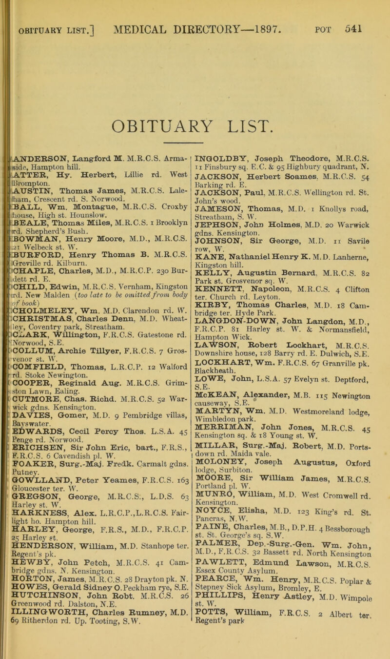 OBITUARY LIST.] MEDICAL DIEECTORY—l 897. OBITUARY LIST. ANDERSON, liang'ford M. M.R.C.S. Arma- •side, Hampton hill. ATTER, Hy. Herbert, Lillie rd. West IBrompton. 'AUSTIN, Thomas James, M.R.C.S. Lale- iham, Crescent rd. S. Norwood. □BALL, Wm. Montague, M.R.C.S. Croxby house. High st. Hounslow. ; iHEALiE, Thomas Miles, M.R.C.S. i Brooklyn I ird. Shepherd’s Bush. ; BOWMAN, Henry Moore, M.D., M.R.C.S. :.2i Welbeck st. W. URFORD, Henry Thomas B. M.R.C.S. •Greyille rd. Kilburn. sCHAPLiE, Charles, M.D., M.R.C.P. 230 Bur- Ldett rd. E. iCHIED, Edwin, M.R.C.S. Vernham, Kingston ird. New Malden {too late to be omitted from body of book) 1CHOLMEL.EY, Wm. M.D. Clarendon rd. W. iCHRISTMAS, Charles Denn, M.D. Wheat- ley, Coventry park, Strealham. iCIiARK, WHlington, F.R.C.S. Gatestone rd. 'Norwood, S.E. 'COIiIiUM, Archie Tillyer, F.R.C.S. 7 Gros- v’enor st. W. 'COMFIELD, Thomas, L.R.C.P. 12 Walford rd. Stoke Newington. j-COOPER, Reginald Aug. M.R.C.S. Grim- ston Lawn, Ealing. i'CUTMORE, Chas. Richd. M.R.C.S. 52 War- wick gdns. Kensington. ! DAVIES, Gomer, M.D. 9 Pembridge villas. Bays water. 1 EDWARDS, Cecil Percy Thos. L.S.A. 45 Penge rd. Norwood. 1 ERICHSEN, Sir John Eric, bart., F.R.S., F.R.C.S. 6 Cavendish pi. W. FOAKER, Surg.-Maj. Fredk. Carmalt gdns. Putney. GOWIiIiAND, Peter Yeames, F.R.C.S. 163 Gloucester ter. W. GREGSON, George, M.R.C.S;, L.D.S. 63 Harley st. W. HARKNESS, Alex. L.R.C.P.,L.R.C.S. Fair- light ho. Hampton hill. HARLEY, George, F.R.S., M.D., F.R.C.P. 25 Harley st. HENDERSON, William, M.D. Stanhope ter. Regent’s pk. HEWBY, John Petch, M.R.C.S. 41 Cam- bridge gdns. N. Kensington. HORTON, James, M.R.C.S. 28 Drayton pk. N. HOWES, Gerald Sidney O.Peckham rye, S.E. HUTCHINSON, John Robt. xM.R.C.S. 26 Greenwood rd. Dalston, N.E. ILLINGWORTH, Charles Rumney, M.D. 69 Ritherdon rd. Up. Tooting, S.W. INGOLDBY, Joseph Theodore, M.R.C.S. II Finsbury sq. E.C. & 95 Highbury quadrant, N. JACKSON, Herbert Soames, M.R.C.S. 54 Barking rd. E. JACKSON, Paul. M.R.C.S. Wellington rd. St. John’s wood. JAMESON, Thomas, M.D. i Knollys road, Streatbam, S. W. JEPHSON, John Holmes. M.D. 20 Warwick gdns. Kensington. JOHNSON, Sir George, M.D. ii Savile row, W. KANE, Nathaniel Henry K. M.D. Lanherne, Kingston hill. KELLY, Augustin Bernard. M.R.C.S. 82 Park st. Grosvenor sq. W. KENNETT, Napoleon, M.R.C.S. 4 Clifton ter. Church rd. Leyton. KIRBY, Thomas Charles, M.D. 18 Cam- bridge ter. Hyde Park. LANGDON-DOWN, John Langdon, M.D., F.R.C.P. 81 Harley st. W. & Normansfield, Hampton Wick. LA'WSON, Robert Lockhart, M.R.C.S. Downshire house, 128 Barry rd. E. Dulwich, S.E. LOCKHART, Wm. F.R.C.S. 67 Granville pk. Blackheath. LOWE, John, L.S.A. 57 Evelyn st. Deptford, S.E. McKEAN, Alexander, M.B. 115 Newington causeway, S.E. MARTYN, Wm. M.D. Westmoreland lodge, Wimbledon park. MERRIMAN, John Jones, M.R.C.S. 45 Kensington sq. & 18 Young st. W. MILLAR, Surg.-Maj. Robert, M.D, Ports- down rd. Maida vale. MOLONEY, Joseph Augustus, Oxford lodge, Surbiton. MOORE, Sir William James, M.R.C.S. Portland [)1. W. MUNRO, William, M.D. West Cromwell rd. Kensington. NOYCE, EUsha, M.D. 123 King’s rd St. Pancras, N.W. PAINE, Charles, M.B., D.P.H. 4 Bessborough st. St. George’s sq. S.W. PALMER, Dep.-Surg.-Gen. Wm. John, M.D., F.R.C.S. 32 Bassett rd. North Kensington PAWLETT, Edmund Lawson, M.R.C.S. Essex County Asylum. PEARCE, Wm. Henry, M.R.C.S. Poplar & Stepney Sick Asylum, Bromley, E. PHILLIPS, Henry Astley, M.D. Wimpole st. W. ^ POTTS, William, F.R.C.S. 2 Albert ter Regent’s park