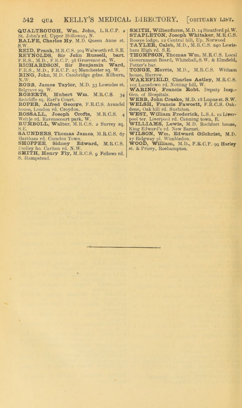 QTJALTROUGH, Wm. John, L.R.C.P. 2 St. John’s rd. Upper Holloway, N. RALFE, Charles Hy. M.D. Queen Anne st. S.W. REID, Frank, M.R.C.S. 304 Walworth rd. S.E. REYNOLDS, Sir John Russell, hart. F.R.S., M.D., F.R.C.P. 38 Grosvenor st. W. RICHARDSON, Sir Benjamin Ward, F.R.S., M.D., F.R.C.P. 25 Manchester sq. W. RING, John, M.D. Cambridge gdns. Kilburn, N.W. ROBB, James Taylor, M.D. 33 Lowndes st. Belijrave sq. W. ROBERTS, Hubert Wm. M.R.C.S. 34 Redcliffe sq. Earl’s Court. ROPER, Alfred George, F.R.C.S. Arundel house, London rd. Croydon. ROSSALL, Joseph Crofts, M.R.C.S. 4 Weltje rd. Ravenscourt park, W. RUMBOLIi, Walter, M.R.C.S. 2 Surrey sq. S.E. SAUNDERS, Thomas James, M.R.C.S. 67 Hartham rd. Camden Town. SHOPPEE, Sidney Edward, M.R.C.S. Dudley ho. Carlton rd. N.W. SMITH, Henry Fly, M.R.C.S. 9 Fellows rd. S. Hampstead. SMITH, Wilberforce, M.D. 14 Stratford pi. W. STAPLETON, Joseph Whitaker, M.R.C.S. Rossye lodge, 12 Central hill, Up. Norwood TAYLER, Caleb, M.D., M.R.C.S. 240 Lewis- ham Hisrh rd. S.E. THOMPSON, Thomas Wm, M.R.C.S. Local Government Board, Whitehall, S. W. & Elmfield, Potter’s bar. TONGE, Morris, M.D., M.R.C.S. Witham house, Harrow. I WAKEFIELD, Charles Astley, M.R.C.S. I 105 Lansdown rd. Netting hill, W. WARING, Francis Robt. Deputy Insp.- Gen. of Hospitals. WEBB, John Craske, M.D. 18 Lupus st. S.W. WELSH, Francis Fawcett, F.R.C.S. Oak- dene, Oak hill rd. Surbiton. WEST, William Frederick, L.S.A. i2LiTer- pool ter. Liverpool rd. Canning town, E. WILLIAMS, Lewis, M.D. Rochfort house, King Edward’s rd. New Barnet. WILSON, Wm. Edward Gilchrist, M.D. 17 Ridgway pi. Wimbledon. WOOD, William, M.D,, F.R.C.P. 99 Harley st. & Priory, Roehampton.