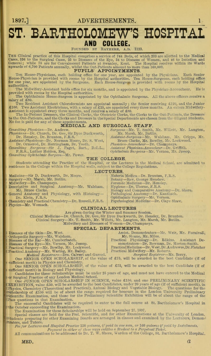 ST. BAETHOLOKEWS HOSPITAL Medicine—Sir D. Duckwortb, Dr. Moore. - Surgery—Mr. Marsli, Mr. Bntlin. Midwifery—Dr. Champneys. : Descriptive and Surgical Anatomy—Mr. Walsham, Mr. Bruce Clarke. General Anatomy and Physiology, with Histology— Dr. Klein, F.R.S. Chemistry and Practical Chemistry—Dr. Russell, F.R.S. AND COLLEGE. Founded by Rayhere, a.d. 1123. The Clinical practice of this Hospital comprises a service of 744 Beds, of which 233 are allotted to the Medical Cases, 336 to the Surgical Cases, 25 to Diseases of the Bye, 34 to Diseases of Women, and 46 to Isolation and General; while 75 are for Convalescent Patients at Swanley, Kent. The Hospital receives within its Wards upwards of 6,700 Patients annually, whilst the Out-Patients amount to more than 160,000. PUPILS’ APPOINTMENTS. Ten House-Physicians, each holding ortice for one year, are appointed by the Physicians. Each Senior House-Physician is provided with rooms by the Hospital authorities. Ten House-Surgeons, each holding office for one year, are appointed by the Surgeons. Each House-Surgeon is provided with rooms by the Hospital authorities. The Midwifery-Assistant holds office for six months, and is appointed by the Physician-Accoucheur. He is provided -with rooms by the Hospital authorities. The Ophthalmic House-Surgeon is appointed by the Ophthalmic Surgeons. All the above officers receive a salary of £80. Two Resident Assistant Chloroformists are appointed annually ; the Senior receiving £120, and the Junior .£100. Two Assistant Electricians, with a salary of £25, are appointed every tlrree months. An extern Midwifery- Assistant is appointed every three months, and receives a salary of £80. The In-Patient Dressers, the Clinical Clerks, the Obstetric Clerks, the Clerks to the Out-Patients, the Dressers to the Out-Patients, and the Clerks and Dressers in the Special Departments are chosen from the diligent Students. No fee is paid for any of these appointments. MEDICAL AND SURGICAL STAFF. Consulting Physician—Dr. Andrew. Physicians—Dr. Church, Dr. Gee, Sir Dyce Duckworth, Dr. Hensley, Dr. Brunton, F.R.S. Assistant-Physicians—Dr. Norman Moore, Dr. S. West, Dr. Ormerod, Dr. Herringham, Dr. Tooth. Consulting Surgeons—Sir J. Paget, Bart., D.C.L., F.R.S., Luther Holden, Esq. Consulting Ophthalmic Sui'geon—-Mr. Power. THE COLLEGE. Students attending the Practice of the Hospital, or the Lectures in the Medical School, are admitted to residence in the College within the Hospital walls, subject to the College Regulations. Surgeons—Mr. T. Smith, Mr. Willett, Mr. Langton, Mr. Marsh, Mr. Butlin. Assistant-Surgeons—Mr. Walsham, Mr. Cripps, Mr. Bruce Clarke, Mr. Bowlby, Mr. Lockwood. Physician-Accoucheur—Dr. Champneys. Assistant Physician-Accoucheur—Dr. Griffith. Ophthalmic Surgeons—Mr. Vernon, Mr. Jessop. LECTURES. Materia Medica—Dr. Brunton, F.R.S. Botany—Rev. George Henslow. Forensic Medicine—Dr. Hensley. Hygiene—Dr. Thorne, F.R.S. Biology and Comparative Anatomy—Dr. Shore. Pathological Anatomy—Dr. Kauthack, Ophthalmic Surgery—Mr. Vernon. Psychological Medicine—Dr. Claye Shaw. Physics—Mr. Womack. CLINICAL LECTURES Are given during the Winter and Summer Session. Clinical Medicine—Dr. Church, Dr. Gee, Sir Dyce Duckworth, Dr. Hensley, Dr. Brunton. Clinical Surgery—Mr. T. Smith, Mr. Willett, Mr. Langton, Mr. Marsh, Mr. Butlin. Midwifery and Diseases of Women—Dr, Champneys. Weir, Mr. Furnivall, DEPARTMENTS. Assist. Demonstrators—Mr. Mr. Sloane, Mr. Miles. Practical Physiology—Dr. Edkins. Assistant De- monstrators—Dr. Bowman, Dr. Horton-Smith. PracticalMedicine—Dr. West,Dr. Andrewes,Dr. Fletcher Practical Midwifery—Mr. Roberts. Surgical Registrar—kir. Berry. SPECIAL 1 Diseases of the Skin—Dr, West. Orthopajdic Surgery—Mr. Walsham. Diseases of the Ear—Mr. Cumberbatch, Diseases of the Eye—Mr. Vernon, Mr. Jessop. Practical Surgery—Mr. Bowlby, Mr. Lockwood. ►Practical Anatomy—Mr. Waring, Mr. Bailey. Medical Registnirs—Drs. Calvert and Garrod. One SENIOR OPEN SCHOLARSHIP, of the value of £75, will be awarded to the best Candidate (if of sufficient merit) in Physics and Chemistry. One SENIOR OPEN SCHOLARSHIP, of the value of £75, will be awarded to the best Candidate (if of sufficient merit) in Biology and Physiology. Candidates for these Scholarships must be under 25 years of age, and must not have entered to the Medical or Surgical Practice of any London Medical School. One JUNIOR OPEN SCHOLARSHIP IN SCIENCE, value £150, and one PRELIMINARY SCIENTIFIC ■iBXHIBITION, value £50, will be awarded to the best Candhlatcs, under 20 years of age (if of sufficient merit), in Thysics, Chemistry (Theoretical and Practical), Animal Biology and Vegetable Biology. The questions for the iScholarship of £150 will be of about the range required for honours in the London University Preliminary ■iScientific Examination, and those for tlie Preliminary Scientific Exhibition will be of about the range of the iPass questions in that Examination. The successful Candidates will be required to enter to the full course at St. Bartholomew’s Hospital in •the October succeeding the Examination. The Examination for these Scholarships will be held on September 27,1897. Special classes are held for the Prel. Scientific, and for other Examinations at the University of London. Students preparing for other Examining Boards are arranged in classes and examined by the Lecturers, Demon- ttrators, and Tutors. Fee for Lectures and Hospital Practice 150 guineas, if paid in. one sum, or IGO guineas if paid hy Instalments. Payment in either of these icays entitles a Student to a Perpetual Ticket. All communications to be addressed to Dr. T. W. Shore, Warden of the College, St. Bartholomew’s Hospital.