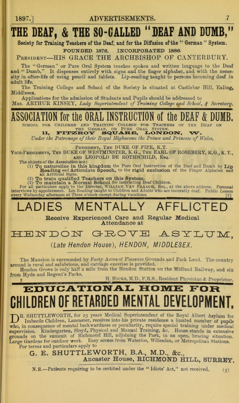 1897.] THE DEAF, & THE SO-GALLED “DEAF AND DUMB/' Society for Training Teachers of the Deaf, and for the Diffusion of the “ German ” System. FOUNDED 1876. INCORPOKATED 1886- President—HIS GRACE THE ARCHBISHOP OF CANTERBURY. The “ Grerman ” or Pure Oral System teaches spoken and written language to the Deaf and “Dumb.” It dispenses entirely with signs and the finger alphabet, and with the neces- sity in after-life of using pencil and tablets. Lip-reading taught to persons becoming deaf in adult life. The Training College and School of the Society is situated at Castlebar Hill, Ealing, Middlesex. Applications for the admission of Students and Pupils should be addressed to Mrs. ARTHUR KINSEY, Lady Stiperintmdent of Training College a^ul School, Secretary. ASSOCIATION for the ORAL INSTRUCTION of the DEAF & DUMB. School for Children and Training College for Teachers of the Deaf on THE German, or Pure Oral System. 11, FITSSROY SQTJA.R.E, EOIMUOIM, 'W. Under the Patronage of their Royal Highnesses the Prince and Princess of Wales. President, The DUKE OF FIFE, K.T. Vice-Presidents, The DUKE OF WESTMINSTER, K.G., The EARL OF ROSEBERY, K.G., K.T., AND LEOPOLD DE ROTHSCHILD, Esq. The objects of the Association are: (1) To naturalize in this kingdom the Pure Oral Instruction of the Deaf and Dumb by Lip Reading and Articulate Speech, to the rigid exclusion of the Finger Alphabet and all Artificial Signs. (2) To train qualified Teachers on this System. (3) To maintain a Normal School for instructing Deaf Children. For all particulars apply to the Director, William Van Praagh, Esq., at the above address. Personal interviews by appointment. Lip Reading taught to Children and Adults who are incurably deaf. Public Lesson every Wednesday afternoon at Three o’clock except during vacations. [3] LADIES MENTALLY AFFLICTED Receive Experienced Care and Regular Medical Attendance at EIEI liT X) O TV G-E/OVE A-SELTJXdl, {Late Hendon House), HENDON, MIDDLESEX. The Mansion is surrounded by Forty Acres of Pleasure Grounds and Park Land. The country around is rural and salubrious, and carriage exercise is provided. Hendon Grove is only half a mile from the Hendon Station on the Midland Railway, and six from Hyde and Regent’s Parks. g H. Hek8, M.D., F.R.S., Resident Physician & Proprietor. edtjcAxiowtal home for CHIIDREN OF RETARDED MENTAl DEVELOPMENT. Dr. SHUTTLEWORTH, for 23 years Medical Superintendent of the Royal Albert Asylum for Imbecile Children, Lancaster, receives into his private residence a limited number of pupils who, in consequence of mental backwardness or peculiarity, require special training under medical supervision. Kindergarten, Sloyd, Physical and Manual Training, &c. House stands in extensive grounds on the summit of Richmond Hill, adjoining the Park, in an open, bracing situation. Large Gardens for outdoor work. Easy access from Waterloo, Willesden, or Metropolitan Stations. For terms and particulars apply to G. E. SHUTTLEWORTH, B.A., M.D., &c., Ancaster House, RICHMOND HILL, SURREY. N.B.—Patients requiring to be certified under the “ Idiots’ Act,” not received.