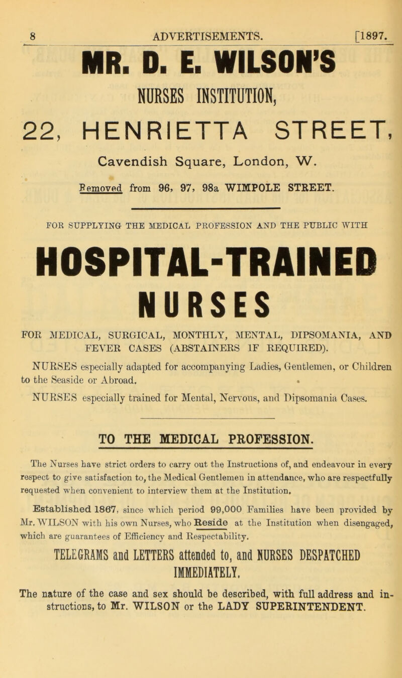 MR. D. E. WILSON’S BURSES IKSTITUTION, 22, HENRIETTA STREET, Cavendish Square, London, W. Removed from 96, 97, 98a WIMPOLE STREET. FOR SUPPLYING THE MEDICAL PROFESSION AND THE PUBLIC WITH HOSPITAL-TRAINED NURSES FOR MEDICAL, SURGICAL, MONTHLY, MENTAL, DIPSOMANIA, AND FEVER CASES (ABSTAINERS IF REQUIRED). NURSES especially adapted for accompanying Ladies, Gentlemen, or Children to the Seaside or Abroad. NURSES especially trained for Mental, Nervous, and Dipsomania Cases. TO THE MEDICAL PROFESSION. The Nurses have strict orders to carry out the Instructions of, and endeavour in every respect to give satisfaction to, the Medical Gentlemen in attendance, who are respectfully requested when convenient to interview them at the Institution, Established 1867, since which period 99,000 Families have been provided by Mr. WILSON with his own Nurses, who Reside at the Institution when disengaged, which are guarantees of Efficiency and Respectability. TELEGRAMS and LETTERS attended to, and SURSES DESPATCHED IMMEDIATELY, The nature of the case and sex should be described, with full address and in- structions, to Mr. WILSON or the LADY SUPERINTENDENT.