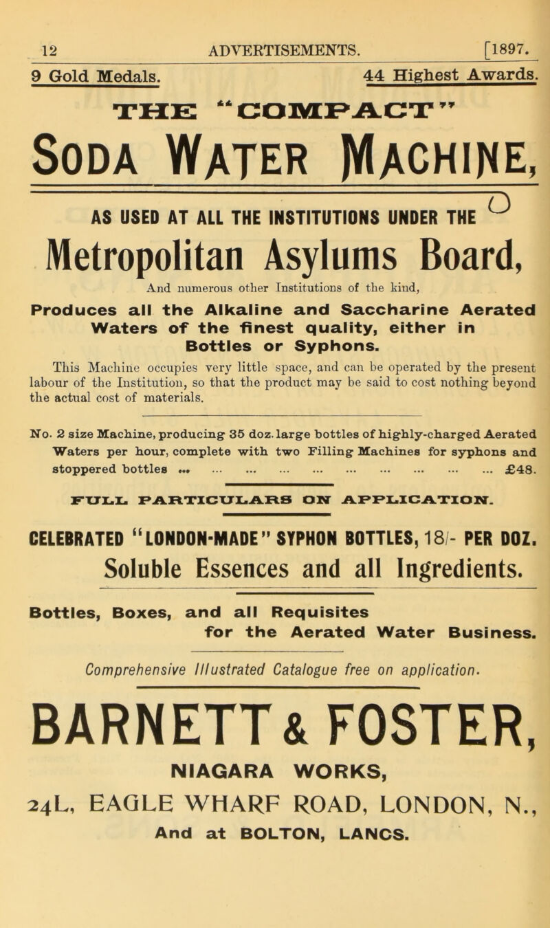 44 Highest Awards. 9 Gold Medals. Soda Water IVIachine. AS USED AT ALL THE INSTITUTIONS UNDER THE ^ Metropolitan Asylums Board, And numerous other Institutions of the kind, Produces all the Alkaline and Saccharine Aerated Waters of the finest quality, either in Bottles or Syphons. This Machine occupies very little space, and can be operated by the present labour of the Institution, so that the product may be said to cost nothing beyond the actual cost of materials. No. 2 size Machine, producing 35 doz. large bottles of highly-charged Aerated Waters per hour, complete with two Filling Machines for syphons and stoppered bottles ... JB48. F'XTX.Z. F»AR.XICXJLAFl.S ON CELEBRATED “LONDON-MADE” SYPHON BOTTLES, 18 - PER DOZ. Soluble Essences and all Ingredients. Bottles, Boxes, and all Requisites for the Aerated Water Business. Comprehensive Illustrated Catalogue free on application. BARNETT& FOSTER, NIAGARA WORKS, 24L, EAGLE WHARF ROAD, LONDON, N., And at BOLTON, LANCS.