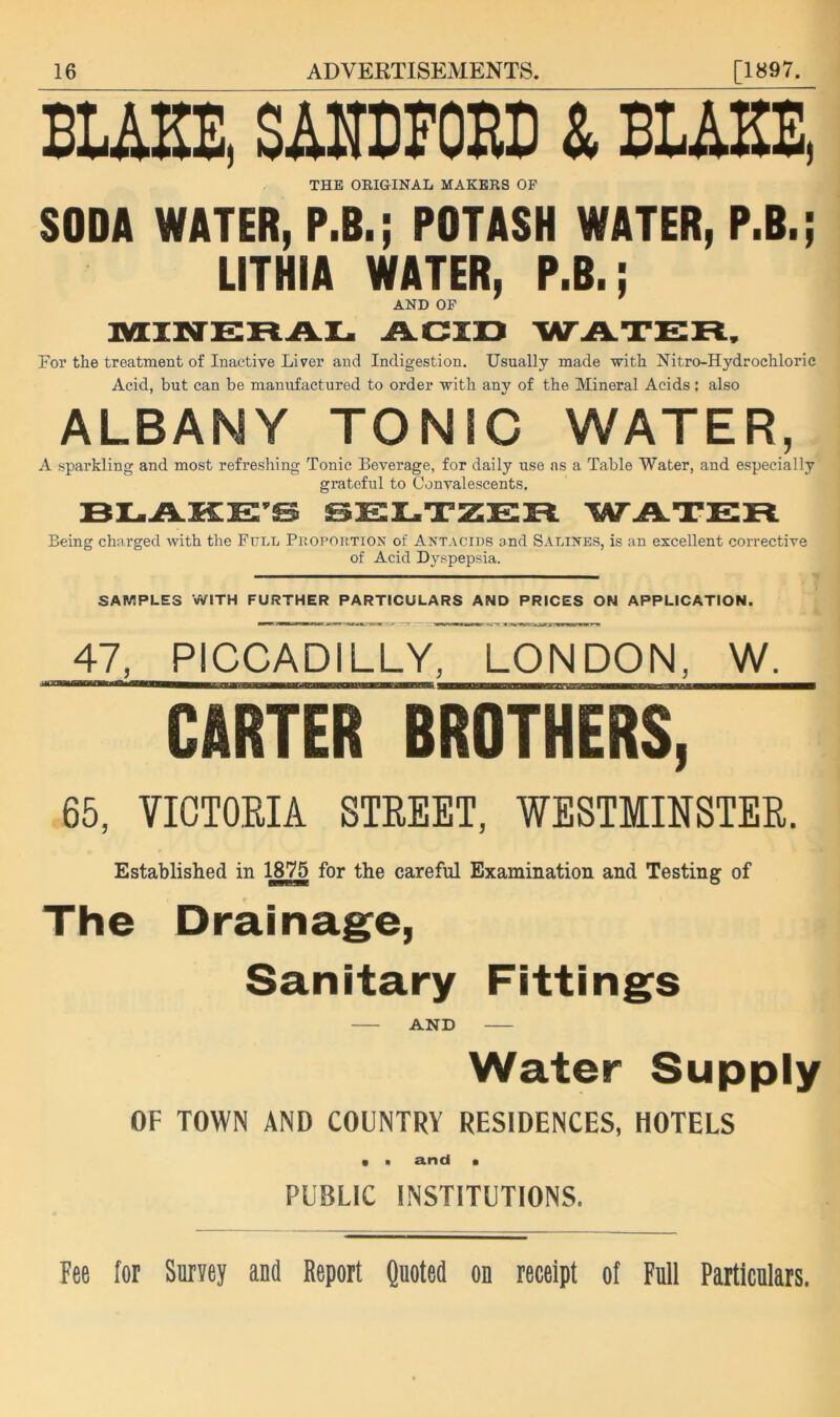 BUKE, SAHDEOED & BUKE, THE OEIGINAL MAKERS OP SODA WATER, P.B.; POTASH WATER, P.B.; LITHIA WATER, P.B.; AND OP TiLTNETtATM ACIJD WATER, For the treatment of Inactive Liver and Indigestion. Usually made with Nitro-Hydrochloric Acid, but can be manufactured to order with any of the Mineral Acids; also ALBANY TONIC WATER, A sparkling and most refreshing Tonic Beverage, for daily use ns a Table Water, and especially grateful to Convalescents. BEAKE’e eEETZER WATER Being charged with the Full Proportion of Antacids and Salines, is an excellent corrective of Acid Dyspepsia. SAMPLES WITH FURTHER PARTICULARS AND PRICES ON APPLICATION. 47, PICCADILLY, LONDON, W. CARTER BROTHERS, 65, VICTOEIA STEEET, WESTMIHSTEE. Established in 1875 for the careful Examination and Testing of The Drainag^e, Sanitary Fittings AND Water Supply OF TOWN AND COUNTRY RESIDENCES, HOTELS • ■ and • PUBLIC INSTITUTIONS. Fee for Survey and Report Quoted on receipt of Full Particulars.