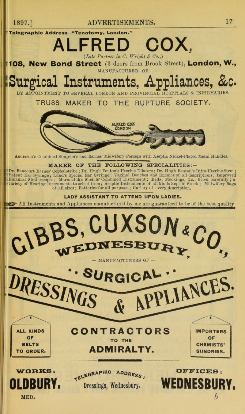 Telegraphic Address—“Tenotomy, London.” ALFRED COX, {Late Partner in C, Wriyht ^ Co.,) 108, New Bond Street (3 doors from Brook Street), London, W., MANUFACTURER OP Surgical Instruments, Appliances, &c- BY APPOINTMENT TO SEVERAL LONDON AND PROVINCIAL HOSPITALS & INFIRMARIES. TRUSS MAKER TO THE RUPTURE SOCIETY. Audersous Combiued Simpson’s and Barnes’ Midwifery Forceps vrttli Aseptic Nickel-Plated Metal Handles. MAKER OP THE POLLOWINa SPECIALITIES Dr. Fancourt Barnes’ Cephalotribe ; Dr. Hugh Fenton’s Uterine Dilators ; Dr. Hugh Fenton’s Intra Uterine Stem ; Patent Ear Syringe; Lund’s Special Ear Syringe; Vaginal Douches and Enemas of all descriptions; Improved ! Binaural Stethoscopes; Marmaduke Sheilds’Combined Instrument; Belts, Stockings, &c., fitted carefully; a ivariety of Hearing Instruments to select from; Aseptic Instruments of all kinds kept in Stock ; Midwifery Bags of all sizes ; Batteries for all purposes ; Cutlery of every description. LADY ASSISTANT TO ATTEND UPON LADIES. All Instruments and Appliances manufactured by me are guaranteed to be of the best quality — MANUFACTURERS OF ALL KINDS OF BELTS TO ORDER. CONTRACTORS TO THE ADMIRALTY. IMPORTERS OF CHEMISTS’ SUNDRIES. WORKSs OLDBURY. Dressings, Wednesbury. OFFICES = WEDNESBURY. MED.