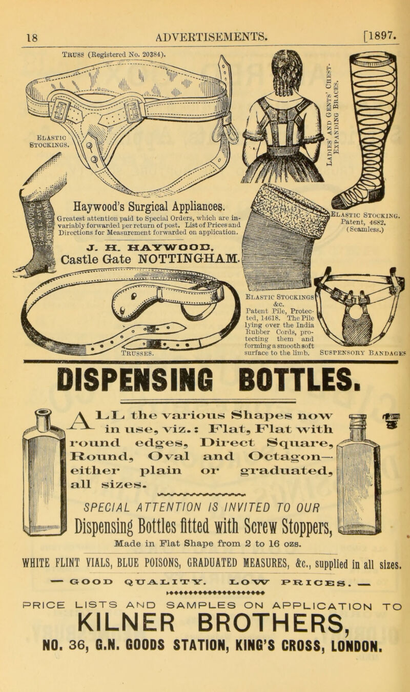 Truss (Eegistered No. 20384) Elastic Btockings. Haywood’s Surgical Appliances. Greatest attention paid to Special Orders, which are in- variably forwarded per return of post. List of Prices and Directions for Measurement forwarded on application. J. H. HAYWOOD, Castle Gate NOTTINGHAM. O O ■< !<5 cc a. Stocking. Patent, 4682. (Seamless.) Elastic Stockings &c. Patent Pile, Protec- ted, 14618. The Pile Ijing over the India Rubber Cords, pro- tecting them and forming a smooth soft surface to the limb. Suspensory Bandages DISPENSING BOTTLES. \ the vai'ioris Hliapes now in nse, viz- : Flat with 1‘onncl edges, ll>ii*ect t!^qixm*e, Roxxnd, Oval and Octagon— eithei* plain or* gi*adnated, all sizes- SPECIAL ATTENTION IS INVITED TO OUR Dispensing Bottles fitted with Screw Stoppers, Made in Flat Shape from 2 to 16 ozs. WHITE FLINT VIALS, BLUE POISONS, GRADUATED MEASURES, &c., supplied in all sizes. GOOD Q XJ A G I T Y. 11. O W D Xt I C E S . PRICE LISTS AND SAMPLES ON APPLICATION TO KILNER BROTHERS, NO. 36, G.N. GOODS STATION, KING’S CROSS, LONDON.