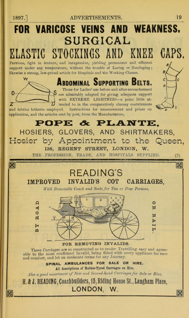 FOR VARICOSE VEINS AND WEAKNESS. SURGICAL ELASTIC STOCKINCS AND KNEE Pervious, light in texture, and inexpensive, yielding pennanent and efficient support under any temperature, without the trouble of Lacing or Bandaging; likewise a strong, low-priced article for Hospitals and the Working Classes. Abdominal Supporting Belts. _ Those for Ladies’ use before and after accouchement 'p are admirabl}' adapted for giving adequate support j with EXTREME LIGHTNESS—a point little at- Z '  D tended to in the comparatively clumsy contrivances and fabrics hitherto employed. Instructions for measurement and prices on application, and the articles sent by post, from the Manufacturers, HOSIERS, GLOVERS, AND SHIRTMAKERS, Hosier by Appointment to the Queen, 136, KEGENT STREET, LONDON, W. THE PROFESSION, TRADE, AND HOSPITALS SUPPLIED. (2) READING’S IMPROVED INVALID'S COT CARRIAGES, IViik Removable Couch and Seats for Two or Four Persons. P < O (A >* pq o > FOR REMOVING INVALIDS. These Carriages are so constructed as to render Travelling easy and agree- able to the most confirmed Invalid, being fitted with every appliance for ease and comfort, and let on moderate terms for any .Touiney. SPINAL AMBULANCES FOR SALE OR HIRE. All descriptions of Rubber-Tyred Carriages on Hire. Also a good assortment of New and Second-hand Carriages for Sale or Hire. H. k J. READING, CoachbulMers, 15, Riding House St., langliam Place, LONDON, W.