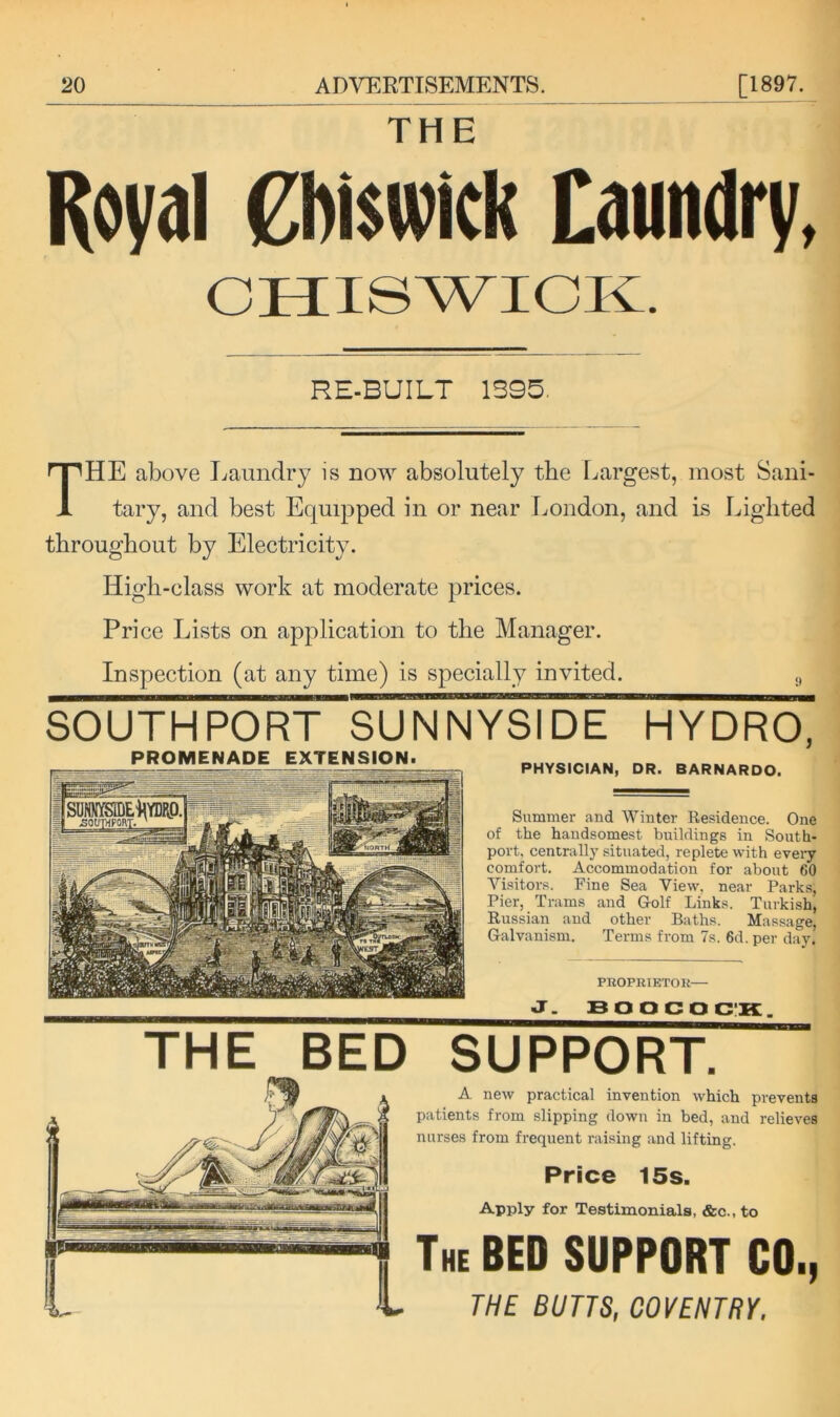 THE Koval 0)i$wick Caundry, RE-BUILT 1S9B, The above Laundry is now absolutely tbe Largest, most Sani- tary, and best Equipped in or near London, and is Lighted throughout by Electricity. High-class work at moderate prices. Pri ce Lists on application to the Manager. Inspection (at any time) is specially invited. ,, SOUTHPORT SUNNYSIDE HYDRO, PROMENADE EXTENSION. PHYSICIAN, DR. BARNARDO. Summer and Winter Residence. One of the handsomest buildings in South- port. centrallj' situated, replete with eveiy comfort. Accommodation for about 60 Visitors. Fine Sea View, near Parks, Pier, Trams and Golf Link.s. Turkish, Russian and other Baths. Massage, Galvanism. Terms from 7s. 6d. per day. PROPRIETOU— J. BOOCOCIK. A new practical invention which prevents patients from slipping down in bed, and relieves nurses from frequent raising and lifting. Price 15s. Apply for Testimonials, &c., to The bed SUPPORT CO., THE BUTTS, COVENTRY. THE BED SUPPORT.