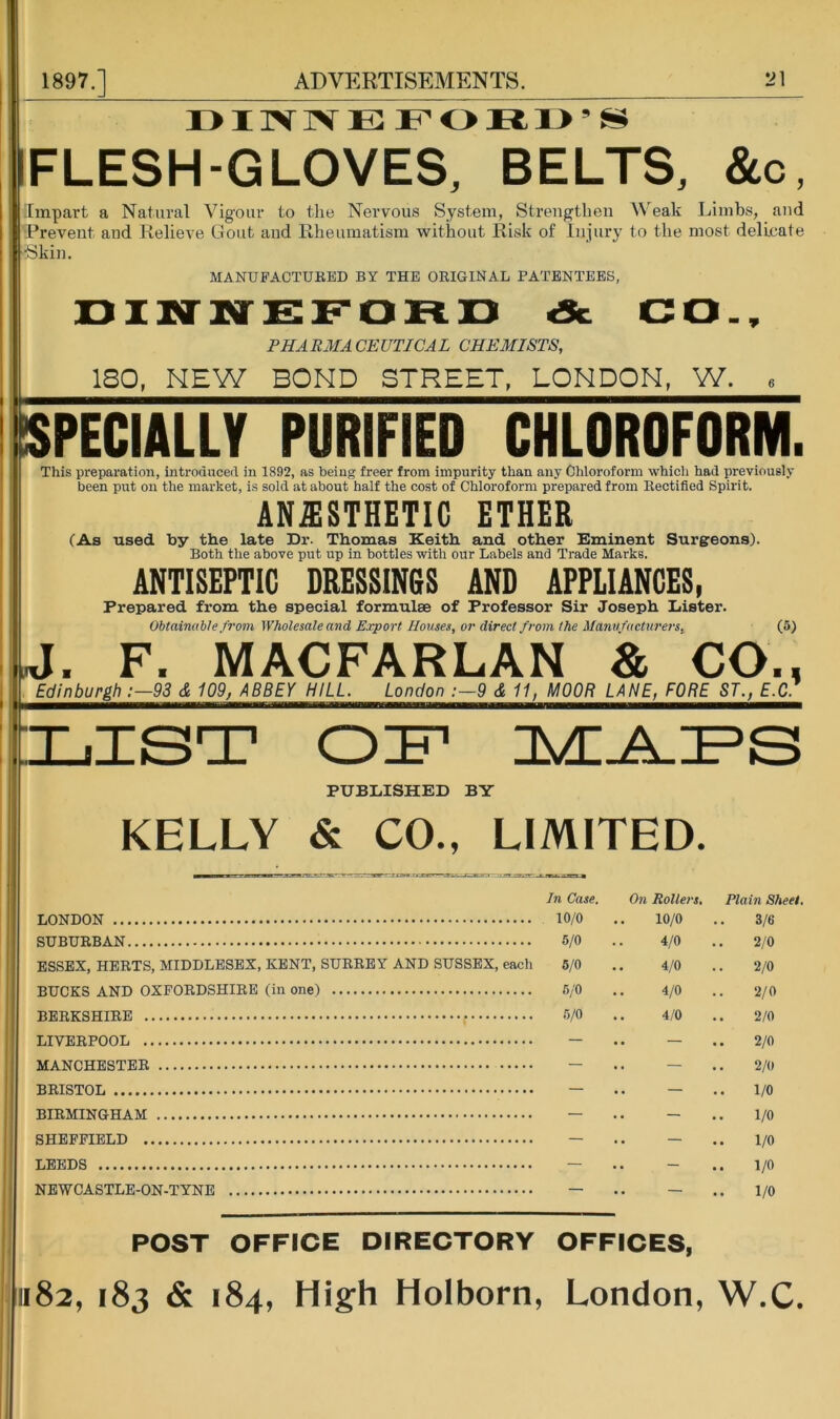 IFLESH-GLOVES, BELTS, &o. Impart a Natural Vigour to the Nervous System, Strengthen Weak Limbs, and ■Prevent and Relieve Gout and Rheumatism without Risk of Injury to the most delicate •Skin. MANUFACTUKED BY THE ORIGINAL PATENTEES, DINNEF'OFtD <Sc CO., PHARMACEUTICAL CHEMISTS, ISO, NEW BOND STREET, LONDON, W. SPECIALLY PURIFIED CHLOROFORM. This preparation, introducerl in 1892, as being freer from impurity than any Chloroform which had previously been put on the market, is sold at about half the cost of Chloroform prepared from Rectified Spirit. ANESTHETIC ETHER (As used by the late Dr. Thomas Keith and other Eminent Surgeons). Both the above put up in bottles with our Labels and Trade Marks. ANTISEPTIC DRESSINGS AND APPLIANCES, Prepared from the special formulae of Professor Sir Joseph Lister. Obtainable .from Wholesale and Export Houses, or direct from the Mann facturers. (5) |J. F. MACFARLAN & CO., Edinburgh ;—93 d 109, ABBEY HILL. London :—9 d 11, MOOR LANE, FORE ST., E.C. I LIST H.A.I^S PUBLISHED BY KELLY & CO., LIMITED. LONDON SUBURBAN ESSEX, HERTS, MIDDLESEX, KENT, SURREY AND SUSSEX, each BUCKS AND OXFORDSHIRE (in one) BERKSHIRE LIVERPOOL MANCHESTER BRISTOL BIRMINGHAM SHEFFIELD LEEDS NEWCASTLE-ON-TYNE In Case. On Rollers, Plain Sheet, 10/0 10/0 3/6 5/0 4/0 2/0 6/0 4/0 2/0 6/0 4/0 2/0 6/0 4/0 2/0 — .. — .. 2/0 — .. — 2/0 — — .. 1/0 — — .. 1/0 — — .. 1/0 — .. — .. 1/0 — .. — .. 1/0 POST OFFICE DIRECTORY OFFICES, 1182, 183 & 184, High Holborn, London, W.C.