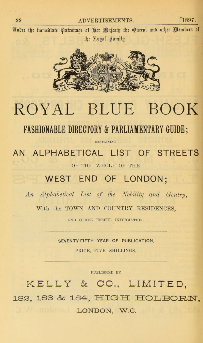 Hnber the immeMatc patronage of per Pajestjr f^e (i|neen, anb other ^embers of t^e ^oj)al (^amilg. ROYAL BLUE BOOK FASHIOHABLE DIRECTORY & PARLIARENTABY (RIDE ; CON'TAININfi AN ALPHABETICAL LIST OF STREETS OF Tine WHOLE OF THE WEST END OF LONDON; An Alphabetical List of the Nohility and, Gentry^ With the TOMhN AND COUNTRY RESIDENCES, AND OTirim USEFUL INFOR^FATTON. SEVENTY-FIFTH YEAR OF PUBLICATION. PRICE, PI YE SHILLINGS. PUBLISH KD BY KELLY & CO., LIMITED, 18S, 183 eSc 184=, high: HOLBOHH, LONDON, W.C.