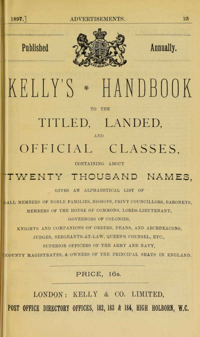 1897.] ADVERTISEMENTS. ^ KELLY’S TO THE TITLED, LANDED, AND OFFICIAL CLASSES, CONTAINING ABOUT TWENTY THOUSAND NAMES, GIVES AN ALPHABETICAL LIST OF ALL MEMBERS OF NOBLE FAMILIES, BISHOPS, PRIVY COUNCILLORS, BARONETS, MEMBERS OF THE HOUSE OF COMMONS, LORDS-LIEUTENANT, GOVERNORS OF COLONIES, KNIGHTS AND COMPANIONS OF ORDERS, DEANS, AND ARCHDEACONS, JUDGES, SERGEANTS-AT-LAW, QUEEN’S COUNSEL, ETC., SUPERIOR OFFICERS OF THE ARMY AND NAVY, :COUNTY MAGISTRATES, & OWNERS OF THE PRINCIPAL SEATS IN ENGLAND. PRICE, 16s. LONDON: KELLY & CO. LIMITED, POST OFFICE DIRECTORY OFFICES, 182,183 « 184, HIGH HOLBORH, Yf.C.