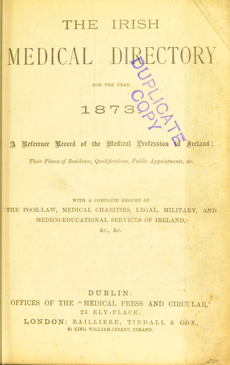 THE IRISH oC 1 8 V 3 (X O ^ - % gjUfmuc* gL'covd of the |ttc<licat gvofc.&siou ; Their Places of Residence, Qualifications, Public Appointments, die. WITH A COMPLETE RESUME OF THE POOR-LAW, MEDICAL CHARITIES, LEGAL, MILITARY, AND MEDICO-EDUCATIONAL SERVICES OF IRELAND, &c., &c. DUBLIN: OFFICES OF THE “MEDICAL PRESS AND CIRCULAR,” 23 ELY-PLACE. LONDON: BAILLIERE, TINDALL & CDX, JO KING WILLIAM-STREET, STRAND.