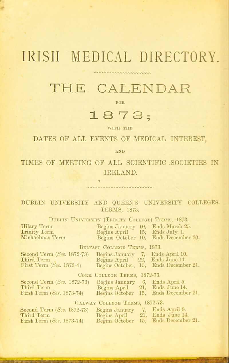 IRISH MEDICAL DIRECTORY THE CALENDAR FOR 1 3 V 3 ; WITH THE DATES OF ALL EVENTS OF MEDICAL INTEREST, AND TIMES OF MEETING OF ALL SCIENTIFIC .SOCIETIES IN IRELAND. DUBLIN UNIVERSITY AND QUEEN’S UNIVERSITY COLLEGES TERMS, 1873. Dublin University (Trinity College) Terms, 1873. Hilary Term Begins January 10, Ends March 25. Trinity Term Begins April 15; Ends July 1. Michaelmas Term Begins October 10, Ends December 20. Belfast College Terms, 1873. Second Term (Ses. 1872-73) Begins January 7, Ends April 10. Third Term Begins April 22, Ends June 14. First Term [Ses. 1S73-4) Begins October, 15, Ends December 21. Cork College Terms, 1872-73. Second Term (Ses. 1872-73) Begins January 6, Ends April 5. Third Term Begins April 21, Ends June 14. First Term (.Ses. 1873-74) Begins October 15, Ends December 21. Galway College Terms, 1872-73. Second Term (Ses. 1872-73) Begins January 7, Ends April 8. Third Term Begins April 21, Ends June 14. First Term (Ses. 1873-74) Begins October 15, Ends December 21.