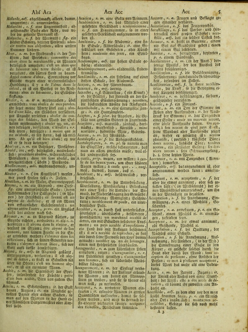 Abf Aca Abfurdc,a<//. nbgcfdjiuacft/ ûfOcvit/ biimiTt/ iin<îcrcimt; «nocvnùnfttfl. Abfurdité, s. f ctuc Uitgevctiiit^cît / ab= gcfcbmacftc S'ad'c obcr Slcbe / iv'aS ibi» bcv î)tc gcfiitibc 'TJcrminft t(l. Ablÿnthe, s. f. ber ïGcrniiitb ; fig- ein berber »?^cl)nu’rj/ bitterer SJerbruÊs adou- cir toutes nos abfyiithes, ûKe» mifcrii .H''iiiiinicr linbcnt- Abus, s. m. berîDiifibrinicb; ber 5rr= tbmn / baÿ iSerWe» ; commettre des abus dans la maiciiandifc , in SOaurcil betrùgUrb iiingebcn; c’eft un abus que de labourer une terre ftérile, eé t|l l'ergtbeii?/ cin bnrres îanb iu bauen- Appel comme d'abus, (gintpcnbung üor (5ei(d)t njegeu eincr U':ebcrred)tltcf)cn JpiUlbiling j il y a de l’abus dans le calcul, cà i|l ein SJertbp in ber 9îcd)^ ming; abus de foi-meme, bic 0elbjtbe= fleeFiing. Abiifer, c. a. dr n. nuébraud)cn, ûbel aniPenben; vousabufez de mes paroles, ibr leget incine ÏBorte nbcl niio ; abu- fer d’une fille, ein 3}{ibd)en perfiibveu/ jnr Uitind)t rcrleiten ; aiuifcr du cou- rage des foldats, ben 3j)îutb bcï biîten miôbranchen > abuler qq. un, ci> ntn betrûgen , verfûbren. s’Abufer ; v.r. 1Kb irren, betrûgen ; à moins que je ne m’aiiufe, es fet) banii / ba§ icl)inid) irre. Ah qu’il eft bien abutél et) tlUe i(l er fo br.A) betrogenl • Abiii'eur, s. m. cin iSetrûger/ Sàcrfnbrer- Abulif, ive, ar/j. betrnglitb/ niiûbrAiid)» licb; proce'dureabulive, n.'ibcrrccbtlid)eb aierrabrcn ; dans un fens abufif, ini unetgentlid)cn ( ûbeln ) SJentanbe- Abufivement, ady. niiobrandjC'iDcife/ im» cigentlid). Abuter, e. n. ( im .iîegelfpiel ) tverfen / iver jneriî fpielen fpll j a. 3ielen. Abutilon, a. m. bic ?}îa[oe/ ©nmmetpnpi'cl. Abvme, s. m. eiii '.îibgrnnb / eine^:iefe ; fs- eine unergrûnblid)e @od)c ; (bcnn îid)termadier ) b;e 2:alrgrnbc ; ( in pen ) ber .'per.ifdulbj ce favant eft un abyme de dodrine , er i|l cm Slîanil von crftuunlieber ©clcbriainfeit ; un abyme attire l’autre , pi ov. ein Ungfnef tiebt baô anberc nacb fieb- ^ ^ Abymer, v. a. in Slbgmnb (îiirjClt/ 311 ®rimbe riditett/ verberben; it.o.[Sv.n. betfmien ; il abyma dans 1a rivière, er vcrf.mt im ©trom; être abvmé defon ennemi, poit feincm geiitbe în bic gn= gc getrieben ivcrbcm s’abymer dans les réflexions, fid) in fcincn©ebaiifeiiver= ttefen ; s’abymer devant Dieu , fid) üor ©ott ûuf3 tiefiîe bemnrbigen. Abyiné, ée , adj. in üU'gvniib gcftiirst, nntergegrngcn/ verfunfen ; il eft aby- me de dettes, er fteift in @d)n(ben bi5 Uber bic Cbren; c’eft un homme aby- me, er ift cm niinirter COèann. Acabit, r. m. bie rgigcnfibaft ber ©pei= fen, infonberheit ber Srûd)tc ; poire d’un bon acabit, iSira VOll gntcin @C= fclnnacf. Acacia, r. m. ©diotenborn ; it. ber ©aft baron, îlcaiien ; ii- ein Ianglid)t gc= rollted 'Dapier ober anberc ©adreii/ fo man anf ben ’Xiîimjcn in ber Jpnnb ci» neb 3léinifd}cn ijiirgerineiilcrg ober bfan» fers fiel;t. Aca Acc Acacicn, s. m. eine ©efte voitSlnaitcrn. Académicien , s. m. bUiS SJritglicb cmcr gelebrtcn ©efeUfebaft ; académicienne, 5. f. cm 5rdi!cn3iinmer/ fo in etner gclebrtcn©efcllfd)nft aufgenommen u'or» ben i)î. Académie, s. f. bie îlfabcmic/ cine l5o= be ©d)nlc/ 9îitterfcl)ule ; it- eine ®e» fcUfd)aft von ©elcbrten / ober ftûnt^ iern ; académie des jeux, ein ©picl» fiauê. Académique, aJj. 3ur ï)of)en ©cbulè gc= bérig ; afabcinifcb- Académiquement, adv. afabcmifcl)/ fllibeil^ tcmnaf'ig* .g.cadémiftc, s. m. cin £ebr(ing aiif eincr boben ©dnilc/ ber 2ttabenû(l. Acajou, s. rn. bcr îîicccnbaum. Acanacé, ée , adj. bornig- .Acanthe, s.J. ifiârentlau, ( ein ffrant;) it. bie35(nttcr/ bcrjicrratb an berSo» rintbifdicn ©nnlenorbming i acanthes, bie bôeferidjten 'Abfâbe bcS 9înePgrat3. Acanthobüie, f. m. eine cl)irurgifcbc 3an= ge j it. cin ypaar3ânglein. Acajites , s. f. plur. bie Slfagabctt, btC ©e* fa'de von geiviiTen ©ntern in Sranfreteb- Acariâtre , adj. imircifd) / SÛnftfd) / b«Vt= naefig/ ivimbcrlid) / ftôrrifd) , mine acariâtre , bôbiitfd)c 5)îine, ©eberbc- Acarne , s. m. bcr il3eiS|iifcb- Acatalepfie, r. / bie Unbegrciflicbfcit. Acataleptiqiics, m. pi. fo nanntcmr.n bie ©iepriîer/ ivcld)e bcbanvteten / ba!5 man au nllcm 3iveifc(u niniTe, iveilal» , les uubcgrciilicb feç. A caufe, prép. tvegen/ nm milieu ; à cau- fe de fes beaux yeux, nm ibrer fd)DUeu Slugcu milieu J à caufe que . . . conj. meil, biemetl, barum , baf te. Accablant, te , adj. bcfdtlVCllicb / Ver» brieêlicb- Accablement, s. m. bie Untcrbriufling, Ubevfallima, IJberbâufnng ; igebeefung vo;i cmer £aft ; bie Unnibc ; ber lln= mutb/ bic^3îieberfd)tagnng bc6@cmntbc'; biegntfraftuug; gjlàttigfeit j ©efd)me= ruug ; accablement de pouls , eiu UUOV» bcntlid)cr Ipnlé. Accabler, i-, a. bitrcb £gft unterbriiefen/ uberlabcn / ûberbaufeu , bcfdjmeren , uberfd)uttcu; un marchand accablé de dettes, cin mit ©djnlben belabencr.Sauf» manu ; un pays accablé d’impoütions , ein £anb bas mit SUiflageu befdimeret i(î 5 il m’a accablé tic reproches, ci* f)([t luir biircb fetue^Sermeife bcii.f opf bnmm gemad)t; accabler qq. un de louanges, eiucn mit £obfprûd)eu ûberbaufeu. Accagnarder, v. a. mm Iûbcrlid)eu £ebcu ailfubrcu , rci3cn ; s’accagnariier , V. r. itiû £ubcriebcn geratbeii ; s’acca^iarder aux femmes, fid) ail lûbevlidjc SBcibS» bilber bangen- Accaparcmcflt, s. m. bcr ©illfiUlf Vcrbo» tener îOaaren ; it. bcr^liifcauf crlaub» ter üfiaaren , um bamit cm COronopo» liiim 3u trcibeii/ unb fie fo tljener als man mill/ 511 verlaufen. Accaparer, v. a. vcrbotene SBaaveu cin» fanfen f. erlaiibre 2,U.tareu i;t grofen iQuantitnten aiifianfen, bamit fie fcl» tener mevben , unb mau fu bernad) bc» |b -tl'cnrcr veefanfen lônnci accaparer, des richclfcs,. SHeidjtbum fammlcii- Acc Ç Accarcr, v. a. ^eugctt iiiib igcflagte ge» gen eiuaubcr verbéren. Accariation , s. f. baS 3cuacnVCrbot._ Accaftillage, s. f. baé 23ovber»uub Spin» tcrcaûcu eineS grof-en ©coiffes ; acca- ftillé, adj. bas ciu fotdieS ©ajlell bût- Accazer, v. a. beibt iu ©uieimc, eitieni cin ©lit auf @nmb3inS geben j eiuen mit eiuem ©ut belcbneu- Accéder, v. n. Iviufutrctcu / bchtrctcu, p. e. cincm SnubniiTe. Accélérateur, j. rn. (iu bcr 3luat.) bcr» jenige 9)lnSfel/ ber beu SluSfluû lU’inS bcfd)leuuiget. Accélération, s. J. bie Qjefcblcimigtlttg/ ‘iSefbrberuug; 5uuebmeubc©efd)tviubig» feit / befonberS im gaücu. Accélératrice, adj. J. la force accéléra- trice, bie iîvaft / fo bie îSemeguug ci» ncS ^orperS befd)leuuiget. Accélérer, v. a. befd)lcuiûgcu/ forbcrît/ gefebmiuber verriditem. Accenfe , s- J. eiU 3W5g‘*t- Accent, f. m. ciu 2:ou ber ©timme tm Slcbcn ober SluSfprecben ; it- bcr 3tad)» briicb bcr ©timme; a. bas 5rou3etd'eu eincr ©l}(be ; avoir un mauvais accent, eine ûbcle 2(u6fprad)c bûbeu. Ou cçn- no'it à fon accent de quel pays il eft, feiue 9)îuubgrt ober ^2Uiofpvad)e 3ciget au/ mober er gcbûrtig iû» accens plaintifs, ( poctifd) ) tlaglidjc Sionc ; doux accens, licblidjC iîone; tendres accens , cill 3ârïlic()Cr ©efang ; fes der- niers accens j fciu ©cbmaucugefaug, b. i. feiue teijteu SBortc. Accentuer, v. a. mit i£ou3eicbeu ( Steeen» tcu ) bemerfeu- Acceptable, adj. baSaibiiiuebmeu i(î, ober angenemmen merbeu fanu ; annebm» lieb- Acceptant, s. m. acceptante , s. f. ber ober bie etmaS gunimmt, ober fid) ge» fallen lapt;^(im jffiKbfelred)t) ber ci» lieu 2Bed)felbrief uuîer5cicbuet, um ibu iu ber SSerfalljcit 311 beaabtcn. Acceptation , i. J. btc Sluiiebuiung, ©iu» tvilligung/ p- e. eineS j©ed)felS / ©e» fcbenfeS. Accepter, v. a. amtcbmeu, p. e. ciu ©e» fd)enf/ cineu 23‘.’d)fcl te. it- etnmiUi» gen, 3nfrieben fepn. Accepteur, f. m. ber ctmaS anuimmt/ alS ©efcbenfe/ ©ccbfct :c. Acceptilation , s. /. biC Ûuittuug / bct 3cad)la^ ciuev ©djulb. Acception , s. /. bie 3lunebmuug / 3fuf» nebmung/ bas3lufebeu/ (iuber^eb ) bie (Eiuuebniuug ciuer ©acl)e iu beu iforper, eS gefd)cbe foIcbcS burd) bie -paut ober buvd) beu j)}îiiub ; fans ac- ception de perfonne, obuc Slufcbcu bcr îlcrfou ; ce mot à plulieurs acceptions , biefeS SBort bût mebr olS eine fgebeu» tmig. Accès, s. m. ber ^l'tritt, Jugûug ; it. ber Slnfalloberüliiftojjvou eincr .fîranî» beit ; ber 2lccc6 ; elle a des accès dé dé- votion , cS Ibmmt ibr3umeileu ctuc 2tn» bad?t an- Aeccüiblc , adf. 311 bem ober vor beu mau lvid)t femmeu faiUi,/>. e. eiuiSîeufcb ober £)rt ; 3iigûn did) ; montagnes ac- ccfiîbles, ©ebirge bie ffd) nod) mobf befieigen la(feu- A 3