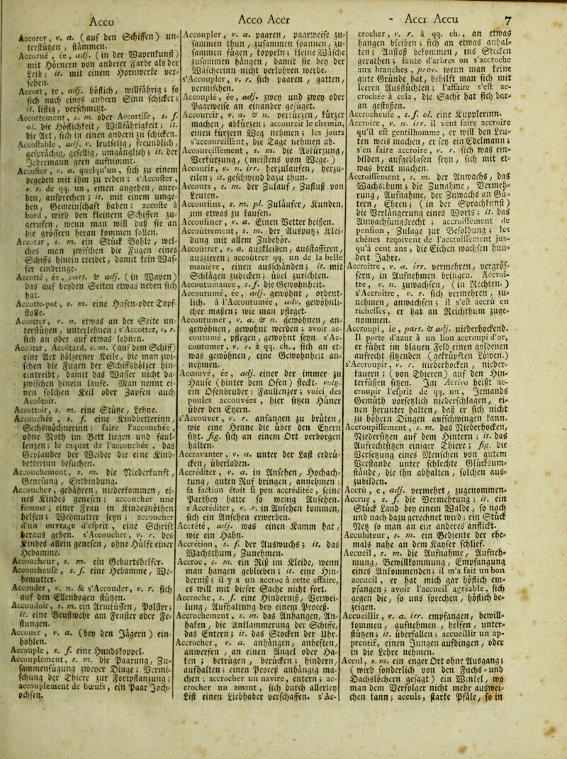 Accü Accorcr, v. a. (auf btu ©c()ijfcit) lllt« terfiiiijcn / flâmmcn. ^ ^ ■ Accoriîé , ce, adj. (iu bCf SSJiïPCnfllttft; mit ôôi'ucrii »ou (Utia'ev ÿarbc atsbcr ïcib; il- mit cinem jpornmtrfe Am!rtte , arlj. f^odicf) / willf^^rig ; fo (icf) nac^ ciue^ an^cïn ©inii ict)icfcti II. Iifti(j, ucrf(l)nuljt- Accortoment, s. m. ober Accortile, s. J. ol. bit j>pflid)foit / asillfrtbriilftit ; “• bif 'Jlvt/ ftcl) iii cinen nnbern jii fd)icfi'tt. Atolbibie, atij. c. icutfelia/ frcmibîicf) / ^ci'prftd)tfl/ ijcfdlig/ umgôuglid)i ii. ber ''u-bmnaiin gan aufnimmt. Ac'oÜer , v. a. quelgirun , fld) iU Citicm bcgcbeit mit ibm }u rebeu ; s’Accofter, v. r. (le qq. un, etueii aHgebf» / ûttre» bcii/ nufpred)cn ; it. mit einem umge» beu/ @emeiufd)aft ^abeu; accolle à bord , njirb ben tleincrn ©d)ifcn in- genifen, tvenu man mill bat’ fie au bic gréiTcru ferait tommeu foUeu. Acc.itar , s. m. ciit ©tticf ’Sol'ie / ujeU d)eô mau jn>ifd)eu bic §ugeu eiiieo ©d)iôy biiKin ireibet/ bamit tciuüOaf' fer ciubriugc- Accotté , ée, pfirt. ibr adj. ( iu ®apeu) baÿ auf beçbeu ©eiteu ctivai ucbeu fid) bat. Aecutte-pot, s. m. ciue .Ç>.'ifeu=ober (loUe. A(Cotter, V. n. ct’t'aS au bcr ©eitc nu teriîÛHcu , uutcrlefmcii ; s'Accotter, c. r. fld) au ober auf ctipa5 Icbuen. Acc itar, Accôtard, w. ( ailf beiU ©d)iff) ciue 2lvt bôficruer .lîeifc/ bic^manjipi^ fd)cu bic 5‘>geu bcr ©d)ifF6bô(}cr i)in^ cintreibt/ bamit bai ©a’îer uid)t ba= jivifcben binciu laufe. OJîau ueuiit ci- ucii fi'Idjcu ifcil ober «wei) Accotoir. Accottoir, s. m. ciuc ©tuBc / £cf)UC. Accouchée , s. f. ciuc iïiubbcttcriuu / ©cd)yippd)ucnun ; faire b’accouehee, o()uc îcPtb tiu Sett licgcn uub faut» Icujen; le caquet de l’aeeouchée , bas ©eplaiiber bcr ^eiber bic ciuc jîiub^ betteriuu bcfud)cu. Accouchement, s. m. bic îçicbcrfliUft / 0eucfung, €nîbinbung. Accoucher, gcbAbrcu, uicbcrfommcu, ci- UCS .ffiubes geuefeu ; accoucher une femme J ciucr grau in ^îiubcsuotbcu belfcu ; SJJcbmuttcr fepn ; accoucher d’un ouvrage d’efprit , ciuc ©d)rift licrauS gebeu. s’Accoucher, V. r. bes JfiubcS àllciu genefeu y obuc.Ç)u(fc ciucr jpebamme. Accoucheur, s. m. ciu ©eburtsbclfer- Accouchcufc, J. f. eiuc Jpebamme / 2Be= bemutter. Accouder, v. n. & s’Accouder, t>. r. fid) auf ben €lIeubogcu (liujeu. Accoudoir, J. m. ciu'2trmtii|Tcu, *poI|lcr; il- ciuc ’Brufîmcbr am jcu(îcr ober 5c= Oiiugcn. Accüutr , »•. a. (bc^ bcu fin= bobU'u. Accouple, s. f. ciuc fpuubsfoppcl. Accouplement, m. bic '))aarung, gu» famincufügung tipcper ©inge; àjermù fd)uug bçr IJbierc jur jortpiïauiuug ; accouplement de bteufs, ciU'Çaar 3<?à)= od)fcii. Acco Acdr Accoupler, v. a. paarcUy paar»cifc 511= fammeu t^iiu , jufanimeu fpauueu/ ju= fammeu fugeU/ foppclu; Heine üBafdjc jinammcu bangcu, bamit fie bei) ber 51Bafd)ertun uid)t pcrlobrcu ipcrbc. s’Accoiipler, v. r. fid) paarcu / gatteu/ permifvbcn. Accouplé, ée, adj. jtpci) uub }tt)Cb obcr ^ÎJaarnjcife an ciiiauber gc;'ügct. Accourcir, v. a. ib n. PCrtUrSCU / furjCl' mad)en , abfurjcu ; accourcir le chemin, ciucu fiirjcrn jSQeg nebmen ; les jours s’accoiirciilent, bic ijagc licbmcu ab. Accourciflcmcnt, s. m. bic SlOrùrjung/ SScrtiirjuug/ (mci|îeus pom 55Bege. ) Accourir, v. n. irr. bcrjUlaufcU/ bCrill= cileu i il. gcfd))Piub baju tbuu. Accours , s. m. bcr 3^fduf / ^ufïut POU 2cuteu. Accouriins, s. m. pl. JulaufeC/ ^ÎUUbcU/ iiiu ctipaS ju faufen. Accouliner , v. a. (£iucU SjCttCr bcitcu. Accoutrement, s. m. bcr^'.JluSpuUj étlci» bitug mit aUcm Jttbebor. Accoutrer, v. a. auSHcibcU/ aus'jîafftreu/ auujicrcu ; accoutrer qq. un de la belle manière, ciUCil auSfd)i\ubCUJ ii- mit ©d)lâgcu subccEcu; ûPti jurid)tcu. Accoutumance , s.f, bic ©CtPOi)llbeit. Accoutumé, éc, adj. geipobut , orbcut» lid). à l’Accoutumée , adv. gciPÔbnlt- d)cr matcu; ipic mau p^eget- Accoutumer, c. a. dr n. g'eiPÔbitCU, au= gciPobncU/ gcipobut ipcrbeu j avoir ac- coutumé , ppegeu / gcipobdt fci)u. s’Ac- coutumer, v. a. à qq. ch., fidb ait Ct» mas gcipôbncu/ eine ©cipobubcit au= uebinen. Accouvé, ée, afÿ. ciucr bcr iiuiucr JU apaufe (biutcr bem ôfeu) fîceft- vuig. cm ûfenbruber; SauUcnjcr; voici des poules accouvées, btcr fiijcu apiincr über bcu ^£i)cru. s’Accouver, v. r. aiifaugcu JU brutcu, tpic ciuc /peune bic uber ben €peru fiçt. Jig. fid) au cinem £)rt pcrborgeu baltcn. Accravanter, c. a. uutcr bCC £a(î crbru= efeu/ ûbcrlabcu. Accréditer, v. a. iu Stufcbcu / .Ç)od)acb= tuug/ gutcu 9îuf bringeu, auuebmcu ; fa faction étoit fi peu accréditée, fciuc ';iartbcb batte fo meuig Stnfcbeu. S'Accréditer, e. r. in SlufebCU tomiUCU/ fid) ciu Slufebeu cripcrbeu. Accrêté, adj. mag einen jïamm bat/ ipic ciu apabn. Accrétion, j. f. bcr 2(uStPlld)S ; U. baS SSJacbStbum, ^uuebmeu. Accroc, s. ni. ciu 9li^ im ^îtcibc/ ipcun mau baugeu gcblicbcu; u. eiuc ipim beruié l il y a un accroc à cette affaire, es tPiU mit biefer ©atbe uicbt fort. Accroche, s. f. ciuc Jpiubcruig/ ààcriPcH liiitg/ Stufbaltuug bci) cinem i|)roce^. Accrochcment, m. baS Stubangen/ 2(n^ bafeu / bic ■étuftammeruug bcr ©cbiifC/ bas ©uteru; ii. bas ©toefeu bcr llbr- Accrocher, v. a. anI)^ugcU/ aubefteU/ anipcrfcu ,^au cincu Slugcl ober apa= teu ; betrugen , beriicfcn ; biubcru/ aufbaltcu i cincu ^proccii aubàugig ma» eben ; accrocher un navire, cntcru ; ac- crocher un amant, fid) burd) aUcrlcç £i|i cincu itebbaber pcrfd)ajfcti. s’Ac- - Acer Accu 7 croclier, (<. r. à qq. ch-, au CtiPaS baugeu bteibeu 5 ficb an cttPaS anbat» tcu; '^liiftog bcfoir.mcu / iuS ©teefeu geratbeu » faute d’arbres on s’accroche aux branches , prov. mcuu luau fcilTC giitc ©ruube bat/ bebiift man fid) mit icereu stusflucbtcu 5 l’affaire s’ell ac- crochée à cela, bic ©ad)c bat fid) bar» an gcfiof’cu. Accrocheufe , s.f. ci. ciuc JSfupptcriun. Accroire, v. n. irr. il veut faire accroire qu’il eft gentilhomme, cr U'ill bCU £cu» tcu mois mad)cu, cr fet) ciu ©bcimatm i s’en faire accroire, e. r. fid) WaS ciu» bilbeu/ aufgeblafcu fci)U/ fid) mit et» waS breit mad)cn. Accroifl’enient, m. bcr 2tUlPacf)S / baS SBad)SH)um j bic gunabinc / j^erme^» ruug/ 2Uifuabmc/ bcr 3mPad)S au ®u» teru/ ©bren; (in bcr ©pratbfnnft) bic 23erlâugcriing cineS 58ortS ; H- bas 2tUiPad)fuugSrcd)t ; accroiffcmcnt de penfion, jutagc jur fScfoIbuug; le? cliênes reqoivent de l’accroilfanent jus- qu’à cent ans, bic ©id)CU iPacbjfcu bevt 3abtc. Accroître, y. n. irr. pcriucbrcu / pcrgrof» feru/ iu Stiifucbmeu bringeu. Accroî- tre , e. n. juipad)fcu / ( iu Sîccbtcu. ) s’Accroître, r. r. fid) pcrmcbrcu / JU» uebmen / ampad)fcn 5 il s’efl accru en richeifes, cr bat au 9lcid)tbiim juge» nommeu. Accroupi, ie , part, dr adj. uicbcrbocfcub- Il porte d’azur à un lion accroupi d’or, cr fiibrt im blûucn 3^efb cincu golbcucii aufrcd)t fiçcubcn (gcfrupftcu £ôipcn.) s’Accroupir, v. r. uicbcrbocfcu , uicbcr» faucru ; (pou^bicren) auf ben fpiu» tcrfùêcu filjcu. 3m Activa bci^t ac- croupir l'efprit de qq. un, 3tmaubS ©cmiitb porfeçlicb nicbcrfd)(agcn/ ci» ncu |)crm;tcr batteu/ baê cr fid) uid)t JU bobetn 5Diugcu aHffdjtPiugcn fanit. Accroupiffement, s. m. baS îcicbcrbocEcU/ îicicbcrfiçcu auf bem Jpiutcrn ; ii- bas 2tufred)tfi!jcu ciuigcr ilbicrc; fig- bic îQcrfcbung cincS î£!ècufcbcit pou gutem iBcrfîaubc uutcr fd)Icd)te ©tiicfSum» ftaiibc / bic ibn abbaltcu , foldjcn auS» jubilbcii. Accru, e, adj. pcriucbrt/ jugcuommcn. Accrue, s. /. bic jQevmcbrung ; it. ciu ©tuef £aub bet) cinem SBatbc, fo uad) uub naef) baju gcrccbuet iPirb ; ciu ©tuef 5Icç fo man àu ciit anbcrcS anflicbt. .^ccubiteur, s. m. ciu ©cbicutc bcr cbc» mais uobe an bem ^apfer fcblicf. Accueil, s. m. bic Stufuabmc/ Slufncb» muug/ îBcmillfommuug / ©mpfougung cincS Stufommenbeuj il m’a fait un bon accueil, cr bat luid) gar l;^6fîid) cm» pfangen ) avoir l’accueil agréable, fi(^ gcgcu biC/ fo uus fprcdjcu / bôflicbbc» jcigeu. Accueillir, v. a. irr. empfaugcu/ bcmitt» fommeu/ aufucbmcu / bclfcu/ unter» jiufjcn; it. ùberfaUeu; accueillir un ap- prentif, ciucu 3uugcu aufbiugcn / obev iu bic £cbrc nebmen. Accul, s.m. ciu cngcrûrtobneSIuSgangî ( mirb fonbcriicb pou bcu gud)S»unb tDacbSlocbcrn gefagt) ciu SffiiUfcl/ tpo man bem aScrfolgcr nidjt mcbr ausmet» d)cu tanui acculs, garfe WâtC/ foin