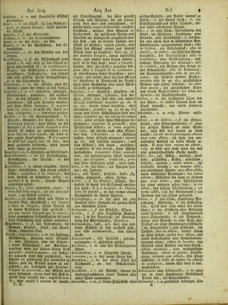 Aci Acq Aciihilcr, i'. or. mit fniievitcf'Ctt 0aft(n ücvimfilicii- Acier, s. m. ^v*v ©taf’f/ Jig- bflS ©d)rocrt ; acier üe bonne trempe, tco^)l (jci;avte' ti’c ©tabf- Aciérie, s. f. îtcf ©tn^fofcit- Acolyte, J. w. cin itivcbcnbc&ientcv. Acon , f- m. Der iîrt&ii 5 bit Aconit, J. m. bit aSotfbmuvj/ baS (üt» feiibîiticiii. Acousinate , f. m. î)flÿ ©umfcit ÜOV bcn ûOren. Acoufticjuc, s. f. bic 2DtiTenfd)itft oom Çk'l'ér ; if’ adj- U'nd 511 beu Û^U'cn borii] ober bien (ici) ^i)î ; le comluit acou- Itiquc ; beï ©ebér^ailtl ; inUrumcnts aconftiqiifs, 2iii|trunie!!îe / ben ©ci)ail fluf eine fliôÿere ©eite fortiut'fînnif'^/ y>. c. ciii ©pvncl)i'obt JC. Acquéreur, s. m. bel' JÎÂufer obet (Et' merber ; einev bec etivnb an fiel) beinqt. Acquérir, e. a. irr. ccmecbeu / etlaiiiien, nbeitommen, gemiimen, fiel) nnfàaf» fen, an fid) bvinfien ; i-- eine i?)ei'fon ctnnefnnen , fid) juin ÿvennbe mad)ei üiif feiiie ©elle bringen ; il acquiert tous les jours, ec iDivb alie iîa.ie ce dicr. s’Acquérir, v. r. crwocben iverben. Acquêt, r.w. bie (Erninaenfd)aft, b tEviv.'cb/ 0eivinn; ber A'auf; faire de I nouveaux acquêts, neiie ©ntec an fidi I bnngcH 4 il n’y a point d’acquêt à cela, I bieran iil nicfUiS ju geminnen; voir avez fait un bon acquêt, il)V fj'^bt ei iten qiiten éîanf qetban. Il n’y a point de plus bel acquêt^ que de don , aniê man acfdicntt beronimt/ n?irb cinem niebt Tüuer ju ericecben. Acquêter, v.o. ot. erwerben/ an fid) bringen Acquiefeement, s. m. bic (EiniviUigung / 'beivilligniig , ber '■Bepfall i n. bas îîaehaeben. Acquiefeer, i-. n. etnea» ciitgeben, bewil» ligen : beppfliel)ten, fief) ém'aÿ gefalleii laifen ; acquiefeer à la fentcnce, bel) bem Urtbeil ets bemenben (aifen ; ac- quiefeer à fa partie , feinem ©egiiev gemonnen geben- Acquis, fe, part. criDorbcn, cigcit ; je vous fuis tout acquis, id) biii gaiij eiier etgeit/ ( jn eOienft’ergeben.) Acquis, s. m. bnrdi 'ÀleiK niib îOîube er liingteé ©lit/jfenntniiTe ; ect homnu a bien de l’acquis, bicfcr ??îcn;‘cl) id in fciner 'profeiîion fcl;r gefd>icft ; il n’.i p.is moins d'acquis que de naturel feint aitgtbabrne ©efd)kffie^feit i|î burd) feint 'ïcinûbung noef) gr6§cr getporbtn Icquifition, s. f. bit ©civerbuiig / btt 'Btmerb / ©rmerb , éfaiif, bav €igen tbum / ertrorbtn ©nt- ■Acquit , acquittement, /n. bie Jablniig, ilbfiiliriiitg / i^tlgung titicr ©clqiilb if. tint üuittnng obtr tin ©dietn ; ( bttnn 'Siliarbfpitf ) bab 2(u6fcBcn, nachbtm ittan bec anbern feinen ’^all gtiitiidit : acquit-à-caution, ciii 3oHjet- tel baburd) mgn fid) t'erp(lid)tet, btt SBaare an gebôrigtni ûrt borivtifen ju lûiTeii / unb bit ©ebubr baoon ju ent- ticf)ttn ; eiii 3oUfd)tin onf ©aiitiou ; l’acquit de payement , ber @d)tili ben man betomint, ivenn man ben 3oII fo^ gleid) baar btjafdt fmt ; acquit de tran fit, obec acquit à caution de traulit Acf^iiittcr, v.a btja[)len / ab;a^)lcn/ fubrett/ abtragen / befreven, fveg ma'' Apôtres 4 bit Slpoftelgefdiicfite. cgeii/ lôfeii: ben Joli ober eine anbere Aftéon, i. m. ein bernbmter bei) Acq Acr tin SJrnnfitojcttel / ber iiber gctriiTe ©od)#n unb îGaaren, bie im à'énig* reid) frei) aii*o = unb einpoijiertn / er» tbdfct Wil'b; acquit dcfranchife; till^olk fvei)fci)cirt / ipeld)tr tiber SBaaren er= tbeüetipirb/ bie aiif fregen îOieffen imb çjîàvtten im éîônigretd) eingetanftiror» ben finb , nm itv frembe îâiiber pcr= fdiicft JU iperben ; acquit patent, tine Orbre beé .fônigfi etivad aué ftinem ©cl)aç baar jti bcjal)len ; faire qq. ^ ch. par manière d’acquit, etltab na(l)lâ(îig tf)mt/ iiur bainit man bapon tontine/ iveil (•0 fo fegn mnf! : jouer à l’acquit, fpielen/ loer (bie^edje; bejablen foU, pour ober à l’acquit de fa confcicnce, JU ïSeritbigting feints ©ewijTtnb 4 pour acquit, mit biefen jtveg aüoi'ten pdejen bie ôtaiifleiitc in Sranfreid) bit ®ejal;^ lung tintr 0{cd)nnng ober eiiieb S8ed)’ dbiiefé jn befd)tinigen Acl 5 an bcn ©iebcfn / itm iSifber baraiif ju (tclîen ; if- ber ©iebel felbfl 4 i'- etn ©djiffsjicrratl) atif alten îOîimjeu, loe^ gen tiiitiS crbaltcnen ©iegeb. Aétc, i. m. tint iî:bat, 25ca'rid)tiitig, ba« SOerf / bie SSirtung / .'^anblung ; tint llrtnnbC/ tine /panbfd)rift ; êr. tin 2liif=^ fa» pon allem tpag in offcntliefien 55er= faiiimltingen porgenommtn ipirb 4 afte de fcélérat, tin ©dielmjîlicf 4 afte de charité, de juftice, fin SBtrf btr Sarnt- berjigtcit/ ber ©ercd)tigfcit4 atfe de contrition, tiue iônjjbanbtung, aaf- ridjtige ifiercimng ber ©ûiibtn 4- atte de comédie, tilt Slufjng ober Stetné tU nc5 ©d)aufpiet(5 ; aôte du Parlement, ein i))arlamente'gefef5 4 acte de ma dili- gence , ein iScivcib mtineé Sleidcé 4 prendre aifte de qq. ch , gericbttid)cn ificipeis t'on ctroap nel)men4 les adie.s d’un procès , bit gerid)t(id)en Sicten pon tincm 5Red)t<jf)anbel 4 les Adles des ©d)iilb cntvtd)teit4 acquitter qq. ch. qq. un, tincm ttipas btjablen / ober ttltïid)ten 4 acquitter qq. un de qq. ch. ciiien pon feiiicr ©d)ulbigfcit freg ma> ri)tn 4 acquitter qq. un envers fes créan- ciers , tintd anbevn feint ©lâubiger be= friebigtn 4 acquitter fa promelTe, fcill 2îci'fpred)en kijtcn 4 je vous acquitte de tout, id) fprcdje tnck aller ©d)uk: ben frtg. s’Acquitter , v. r. galylung Iciilen / feinc ©cfiiilb abtragen ; envers qq. un, fid) bantbar crjtigcn 4 ( aiif bem iSillavb) ftd) Icgcn / atisfegen 4 s’acquitter de fon devoir, feint ÿjîtdlt beobacf)ten4 s’acquitter d’une commif- lion, ein aufgctvagcned Î3erf pertid)= ten ; qui s’acquitte , s’enrichit , prov. ipcr feint ©cf)itlben jahlt , ipirb reick- Acre, s. m.. tut ilcfer / tin iSîorgen £an^ bcs4 ein ^uK^arc. Acre, a<^’. fd)arf/ betgenb/ ficrbi/g. fpifiig/ anjugfid), tifrig/ ^eftig. Acreté, s. j. bit ©d)avft/ ©aiirc/ .Oc;‘’= bigteit fo bnrdj ben ©cfdjmacf tmpfiin^ ben rpirb ; il y a toujours de l'àcreté dans fes paroles , er bat iinmcr ttivaé 3litjuglid)ed in feinen SBorten. Acridophage , j. m. ber obcr bit POtl Slmtifcn lcbt4 chcmald tin gaitjté Soif POU fd)ncllem £auft. Acrimonie, s. f. bit ©dinrft/ ©dure. Acrihie, æ. /. tint for.gfdltigt 9vid)tig- teit; (in ber iBaufimil) bit 35eobad)= tnng beS 2QinfeImaftd/ ?irftls:c. .Acrimonieux, eufe, adj. ipuj' tint btif= ftnbe ©chdvfe in ficb PCificcFt bdlt 4 une bile acrimonieufe,, tilie fcl)arfe ©aUe. Acroamatique , adj.^ bcinilidi , gcbcim perbovgen ; it. grunblid) gelelnt. Acrobates , i. m. tint ’3ll't ©ciitdltjcr bCV Sllten. Acrochordon , s. m. bdligcilbc SQarjt. Acrocome, s. c. bad lange Jpaarc bat. Acromion, s. m. bcr Obei't ^Tbcil bt6 Sii'icfgratd , an ben ©djiiiterblnt» tern. Acroftiche, s. c. tilt ©ebicbt/ UJOPon bic ainfangsbncbtlaben ciiitn ?îamtn ober anber ÉJort ausinadjcn. bcn Sllten ; if- beifen îtamen inan im ©paé braudjt, um eincn ypabnreg gnjiibenten. Aétéonifer, v. a. vulg. ^ôriier auffc^ Bcn. Afteur , s. m. Aéfrice , s. f. tin ©d)an'= fpiclcr / eine ©cbaufpieltrinn; it. tiner ber grojjett Slntbeil an tiner ©aebe bat/ unb fid) piet bamit ju tbun maefit 4 j’ai été un des principaux aéleurs dans cette affaire, ici) bubc bcit POr» nebmifcn 2lntbfit an biefer ©ad)e ge» babt. Il nous faut encore un aéfeiir, vulg. td febtt nnd nod) cintr ber mit tind gemtinfcl)aftlid)e ©a^t madft. Aftif, ive, adj. tbdtig / tt)irfcnb/ tpirf» fam / gefcbdfftig , fleigig / arbeitfam , lebbaft / munter 4 caufe aftive , bic ipirfenbe Urfadje ; un homme aéfif, tin arbeitfaintr 0îann; mes effets aéfifs, mein ipirflidjed Sjermogen 4 des dettes aftives, @d)iilben bie man jn fovbem bat; voix active, tint SSabl|iimmc bic tiner atibcren geben fann 4 la vie aélive, bad tbdtige ©bvtjîentbum 4 un verbe adif, (in ber ©tammatif) ein 2)evbmn bad ein fîbun anbeiitet. Action, s. f. tiiieSSgat/ /panblnng/33er^ ricbtung/ 5£8ivfun^4 if- bie £ebbafcig^ . feit/ ©rnjl ober .'pise tincd ber ctipgd tbut 4 if- bie ©tellung ober ©eberben tincd î^ebiitrd 4 it. btr ^pauptiiinbalt tiiied ©djaiifpieldi it- ein Stnfprnd)/ Vêlage ober 'Procc§4 êf. eine 2ictic ober Slntbeil an eiiitr ApanbliingdgeftUfdjaft; (im .Sriegdipefen ) eine ©d)lad)t/ ein SJrcffen ; être en aiftion, immer etmad jn tbun b^lben 4 parler avec aftion , mit pieter gebbaftigfeit ober ©cmùtbdbetpe» tpegung reben ; action de bouche, bad ©pitlcn tincd iÿfcrbed mit bem ©ebig 4 aétion méritoire , tillC PClbieil|fliChc fpgnblung; adlion de grâces, 5Panffa= gung ; intenter une aétion, eine Ælagc dnftellen ; fe faifir de toutes les «étions de quelqu’un, tintm aUcd niad et bit/ ipcgnebmeit. Aétionnaire obcr Aétionnifte , s. m. tintr btr in tiner ipanblunad » ©efcUfcbaft Stetien bnt, ein Slctienbonblcr. Acrotèfes, f. w?./)/-fîtinc Sufgcjitlle obciiiAdionner, v. u. gtrid)tlid) bclangtit/iîfg^