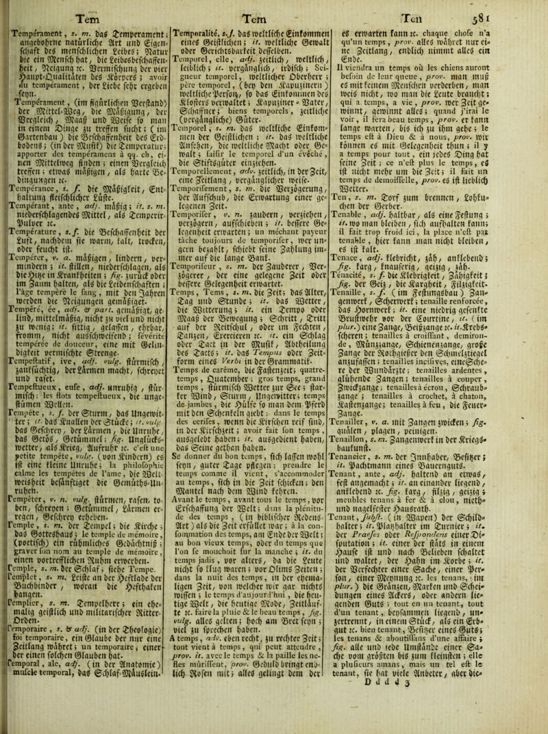 Tem I Tempérament, s. m. îiaÿ î’cmjJeVûmetlt ; an^ebo^rne natûrlic^e 2trt uni) gtgcti» fcOaft î)c« menfc^ltcl&en gcibes'; ÎRûtuï bte ctn îOîcitfcf) , t)ic £etbeébefcl)affcu= îlcigmtg :c. SJevmtfcfjimg bcruter Ôflup^ÛualttStcii beg étôrpcrè ; avoir (tu tempérament, ber £tcbc fCi^C crgcbcil fepn. Tempérament, (tm ftgtirltcfieu 55ev(lanb) ber ?Üîittcl'-®eg / bie SKACigting/ ber 85erg(eid), 50îaa|} unb ïGetfe fo man in cinem ;Oinge ju treffen fiicf)t ; C tni ©artenbau) bte?5cK^affen5ett besèrb» bobenâ; (tn ber COînfif) bie èeniperatuis apporter des tempéraincns à qq. cb, et» nen îtJîittelmeg ftnben ; etnen ^ergietti) treffen ; etmaé mi^lttgen, alô ^;arte Sc» bingnngen «• Tempérance, s. f. bte 3)în(jigfeit/ ^altung fletfd)tic()cr £nffc. Tempérant, ante , adj. ntA^tg ; it. s. m. • nteberfcf)Iagenbeg süRittel / ntji i^empertr» guiper K. Température, s.f. bie 55ef(J)nffenl&eit ber £uft, nad)bein fie tparnt/ tait/ trocfeii/ , ober feud)t i|l. Tempérer, v. a. mAgtgen, (inbem/ per» nnnbern ; tf. ffilien, nieberfd)(agen/a(é bicôiije in Æranfbeiten ; fig. jnrucf ober im Saiini balteiv olo bie £eibenfd)aften ; râgê tempère le fang, mit ben 3ûi^CCn werben bie Oîcigungen geinn^iget. Tempéré, ée, adj. or part. geniA^igt/ge= linb/ niittelmâgig/ nid)t jn pielnnb nic^t jn n)cnig ; d. fittig, gelnffen , ebrbat/ fromni/ nid)t nnOfd)n)eifenb ; févérité tempérée de douceur, eine mit ®elin= bigteit permifr^te ©trenge- ■jTcmpeftatif, ive, adj. vulg. finrmtfc^ / ' janffûdltig/ ber£toen mad)t/f^repet unb rafet. Tempeftueux, eufe, adj. untu^tg , (lûr ! mifd) : les flots tempeftueux, bte unge» liûmen jfflcUen. Tempête, s. j. ber^turtU/ bas UngeiPit» ter ; ‘f-bas JÎuallen ber otiicfe ; ir. mig. \ bas ®efd)rep, ber £drmen, bie lînru^e / !; bas ©erôS/ ©etûmmel: fig- UnglûcfS» I tpettei-/alS-frieg; 3iufru^r ic. c’eftune t petite tempête, vulg. (pon jfinbern) eS ij iff eine flcine Unru&e; la philorophie !| calme les tempêtes de l’ame, bie ilCeft '! ipeis^eit bcfünftiget bte ©emutfiSdln» I rtif)cn. 'Tempêter, v. n. vulg. ffûmieit/ rafem to- !i ben, fd)repen ; ©ctummel/ £drmen er» )i regen, ©efitm) erbeben- Temple, s. m. bcr îempel t bie ^ird)e i i! boS ©OtteSfeauS; le temple de mémoire, I! (poetifefe) etn ru^mlid)cs ©cbâd)tniê ; II graver fon nom au temple de mémoire, ■I einen portrefflic^cn 9îubm eripcrben. .iPemple, /ti. ber ©c^Iaf i ftef)e Tempe, jlfemplet, f. m. £cifle an ber ipeftfabe ber j! 95ud)binber, tporait bie ^peft^afett ,■ ^)angen. Templier, s. m. IJempel^crr ; ein el&e» Il molig gei(Htcfe unb militartfcfter SHitter» iOrben. Temporaire, s. Jr adj. (in ber ÎT^eoîogte) foi temporaire, ein ©(aube ber mtr eine Seitlang tpabret > un temporaire, etner ber einen fofd^en ©(auben bat- a Temporal, ale, adj. (in bcr Sfnatomte) Il mufek temporal, baS ©d)(af=3J{iuS(eill. Tem Temporalité, s.J. baS ipeltftc^e ©infommett eineS @etff(id)en; it. ipe(t(id)e ©etpalt ober ®erid)tSbarfeit beffelben. Temporel, elle, jeit(id), n)e(t(icft, (eibltc^j it. pcrgAnglid)/ irbifd) s Sei- gneur temporel, ioe(tlid)er ûberfierr t père temporel, (bcp beit .itapusinern ) ipe(t(id)e'TcrfoH/ fo bas ©infominen bes jflofîerS peripaltet ; itapujiner » SJater, ©d)affncr; biens temporels, jeitlid)e (pergrtng(id)e) ©ûter- Temporel, s. m. baS ipc(t(tc^e ©infom» men ber ©eifftidjen ; u. baS ipc(tlic^e ijaifc^en, bie tpelt(id)e 0)îad)t ober ®e» tvalt t Taifir le temporel d’un évêché, bie ©tiftSgûtcr einjjeften- Temporellcment, adv. jeitlid)/tn berjctt, eine ^citlang, pergâiigitc^er tpcife. TeiiiporiTement, s. m. bie SSetiôgerung/ bcr 2(uffd)ub/ bte Sriportung einer gc» Icgenen geit. Temporifer, v. n. jaubern, perite()cn / pcrjôgern, auffe^ieben ; />. beffere @e» Icgeubeit eriparten ; un méchant payeur tâche toujours de temporifer, iper un» gern bc^ablt/ fd)iebt feine 3af)(ungitn» mer auf bie lange ©anf. Temporifeur, j. m. ber Jaubcrer, 95er» jôgerer, bcr eine gelegene Jeit ober beffere ©elegenl&eit ermartet. Temps, Tems, «. wi. bie ^citj baSSUter, !Jag tinb ©tunbe ; d. bas SBctter, bte SCitterung} d. ein ijempo ober SOîaap ber iSeipegung ; ©djritt, îSritt auf bcr 3îcttfd)u(, ober tm / jjanjeit/ ©percieren :c. d. ein ©d)lag ober ijact fn ber gjîuftf, StbtbcUung beS 2ractS; d. bas Tempus ober 3«tt» form eineS f'erôi jn ber ©rammatit- Temps de carême, bie JaffenjCtt> quatre- temps , Ûuatember ; gros temps, grand temps, liurntifd) SEBctter sur @ee ; flar» fer SBinb; ©turm, Ungemittert temps de jambes, bie .Ç)ulfc fo ntaii bcm jpferb mit ben ©cffenfcln gtebt ; dans le temps des cerifes, tpcnit bie Æirfd)en reif fillb, ilt bcr ifirfe^seit ; avoir fait fon temps , auSgelebt ibaben; d. auSgebient ^abeit/ bas ©eine getban ^aben. Se donner du bon temps, fid) (affeit tPOÏjl fet)it / guter i£age pffegeit ; prendre le temps comme il vient, s’accommoder au temps, fjc^ in bie ^cit feOtefett ; beit sSJiantel nad) bem Süinb febren. Avant le temps, avant tous le temps, por ©rf(f)affting bcr SSîelt; dms la plénitu- de des temps, ( in btblifdjcr âîcbeitS' 3trt ) a(S bie 3eit erfùUet ipar ; à la con- formation des temps, ant Sitbe bcr 353e(t 5 au bon vieux temps, ober du temps que l’on fe mouchoit fur la manche •, it. du temps jadis, por alterS, ba bte £eute nid)t fo ffug maren ; oor£)(imS ^eiteii ; dans la nuit des temps, in bcr eftema» ligen ^eit, pon meldier mir gar nid)ts IPiffen ; le temps d’aujourirhiii, bie bcu» tigeïBelt, bie (jeutige îOîobe, ^eitlduf» te te. faire la pluie & le beau temps, Jig. vulg. allés gclten ; boeb am 'Sret feijn ; Piel JU fptecben baben. A temps, adv. eben red)t, ju recbter ^eitf tout vient à temps, qui peut attendre , prov. it. avec le temps Si la paille les nè- fles mûriflent, prov. ©ebufb bringt CttO» tid) JHofen mitj allés gelingt bem bcr Teii 581 es erroarten faim :c. chaque chofe n’a qu’un temps , prov. allcS lPnf)rct UUr tU ne ^fitlang, enblid) ninmit allés ein €nbe. Il viendra un temps où les chiens auront befoin de leur queue , prov. man 111110 es mit feiiiem Dlîenfcbcii pcrbcrben, man ipcis nid)t/ wo man bie £eutc brandit; qui a temps, a vie, prov. IPCr 3èit gc* IPillllt/ geipinnt allés; quand j’irai le voir, il fera beau temps, prov. er faittt lange iparten, bis idj ju ibm gebe; le temps ell à Dieu & à nous, prov. ipiv fôiinen eS mit ©elegenbeit tfjun ; il y a temps pour tout, ein jebcS iîJing bat feine 3eit ; ce n’eft plus le temps, eS iff nid)t mebr uni bie Jêit; d ftit un temps de deinoiffelle, prov. eS i|l lieblicb aSetter. Ten, y. m. ij^orf jum brcnncn, £obf«=> cben ber ©erber- Tenable, adj. baltbar/ alS cille Seffung ; d. n)o man bleibeii, fid) aiifbalten faim; il fait trop froid ici, la place n’eft pat tenable, hier faim man nidjt bleibeii/ cS ift fait. Tenace, ac(/. ffebridjt/ jâb/ anffebettbî fig. farg/ fnauferig, geijig/ jâb- Ténacité, «•/• bie éîlebrigfcit, Jabigfeitî fig- ber ©eij, bie éfargbeit, jÇiljigfcit* Tenaille, s.f. (im JeffungSbau) genmerf / ©cberiverf ; tenaille renforcée, bas fporntperf ; d. eine niebrig gefenfte 55ru(tipebr por ber Sourtine / d. ( tm piur.) eine ^angc/ ©eifjange ic. ». jfrebs» feberen ; tenailles à croiflant, demiron- de, sDîunjjange/ @d)ieneujange, groge 3ange ber 9îotbgie0er ben ©dimeljtiegel anjufaffen ; tenailles ineifives, eittc@cbe» re ber ÏGimbdrjte; tenailles ardentes, glubenbe gangen ; tenailles à couper, JiPief jauge ; tenailles à écrou, ©d)raub=> jange ; tenailles à crochet, â chaton, jîaffenjaitge; tenailles à feu, bieSeuer» Bange. Tenaüier, v. a. mit ^angm jtpicfen ; fig- gnâlen / plagcn, peinigen. Tenaiilon, s. m. gaugeuiperf in ber ^riegS* baufunff. Tenancier, s. m. bcr ^imbabcr/ igefifjer; d. ipacbtmatm cines SauerngutS. Tenant, ante, adj. baltenb an etlPaS/ fe(î angemacbt ; d- aneinanber licgenb/ anflebenb ic. fig. farg, ftljig, geijig » meubles tenans à fer & à clou, nictb» unb nagelfeffer .ÇiauSratb- Tenant,//^- (in SBapett) ber ©ebifb» baltcr ; d. jjJlaijbalter im Srurnier ; d. ber Praefes obcr Refpondens eiUeriSi» fputation ; d. einer ber (îâts in einein dpaufe i(i unb nad) 35eltebcn fcbaltet unb maltet/ ber Spnî)ii iinéîorbe; d. ber ajerfecbter einer @ad>e, einer iper» fon / einer 3}iepniing ic. les tenans, ■ im piur. j bie ©rânjeny gjîarfen unb ©djei» bungen eineS SlcferS/ ober «nbern lie» genben ©uts ; tout en un tenant, tout d’un tenant, bepfammçn (iegenb/ un» jertrennt, ineinem@tucf/ afSeinSrb» gut ic. bien tenant, 55efi«er eiiieS©UtS j les tenans & aboutiflans d’une affaire ; fig. aile unb iebe limffânbe einer ©a» cbe pom grôgten bis juin fleinffcn ; elle a plufieiirs amans, mais un tel eft le tenant, fie bat piele ‘Jlnbeter/ aberbic» ■1